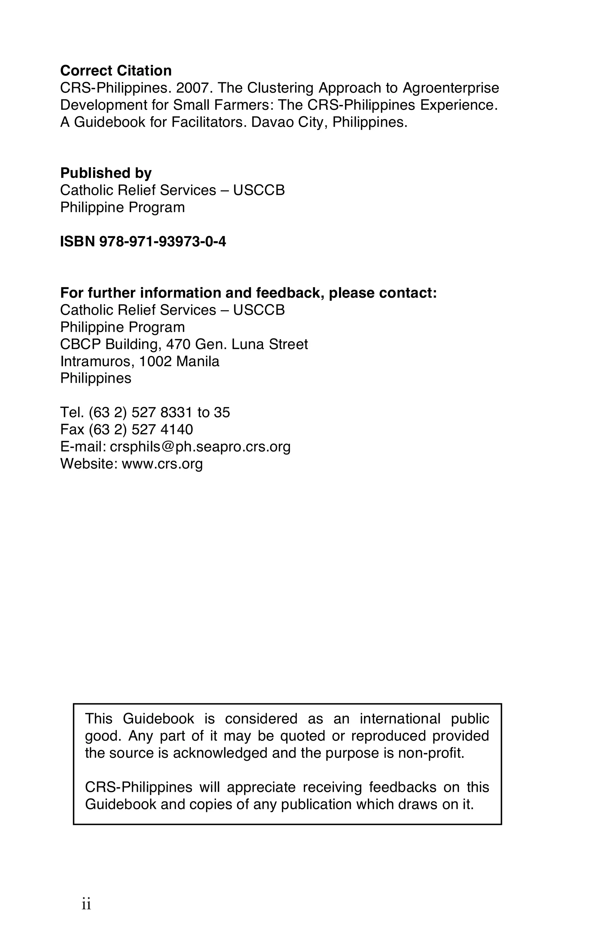 Correct Citation
CRS-Philippines. 2007. The Clustering Approach to Agroenterprise
Development for Small Farmers: The CRS-Philippines Experience.
A Guidebook for Facilitators. Davao City, Philippines.


Published by
Catholic Relief Services – USCCB
Philippine Program

ISBN 978-971-93973-0-4


For further information and feedback, please contact:
Catholic Relief Services – USCCB
Philippine Program
CBCP Building, 470 Gen. Luna Street
Intramuros, 1002 Manila
Philippines

Tel. (63 2) 527 8331 to 35
Fax (63 2) 527 4140
E-mail: crsphils@ph.seapro.crs.org
Website: www.crs.org




     This Guidebook is considered as an international public
     good. Any part of it may be quoted or reproduced provided
     the source is acknowledged and the purpose is non-profit.

     CRS-Philippines will appreciate receiving feedbacks on this
     Guidebook and copies of any publication which draws on it.


ii

     ii
 