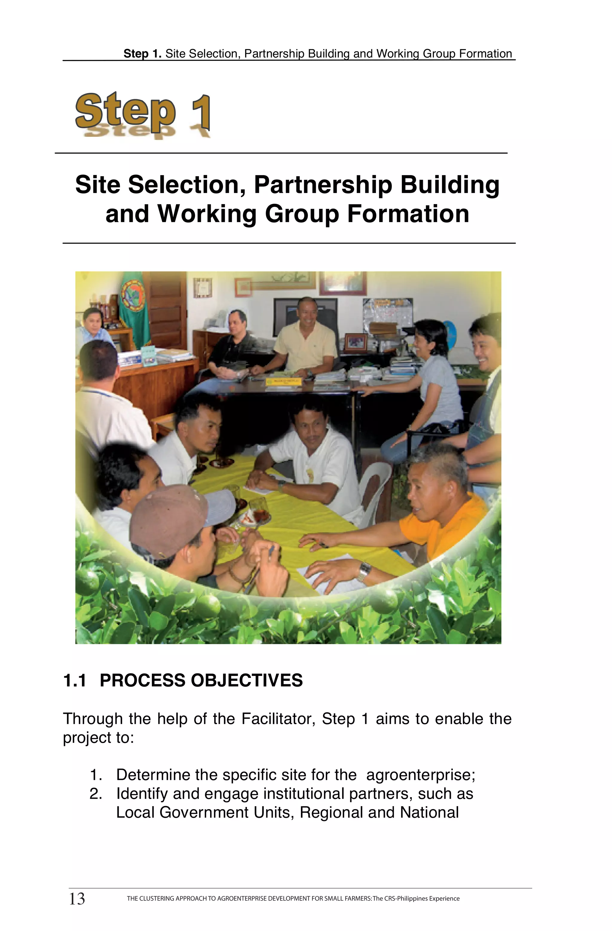 Step 1. Site Selection, Partnership Building and Working Group Formation




 Site Selection, Partnership Building
    and Working Group Formation




1.1 PROCESS OBJECTIVES

Through the help of the Facilitator, Step 1 aims to enable the
project to:

      1. Determine the specific site for the agroenterprise;
      2. Identify and engage institutional partners, such as
         Local Government Units, Regional and National




 13
13
        THE CLUSTERING APPROACH TO AGROENTERPRISE DEVELOPMENT FOR SMALL FARMERS: The CRS-Philippines Experience
             THE CLUSTERING APPROACH TO AGROENTERPRISE DEVELOPMENT FOR SMALL FARMERS: The CRS-Philippines Experience
 