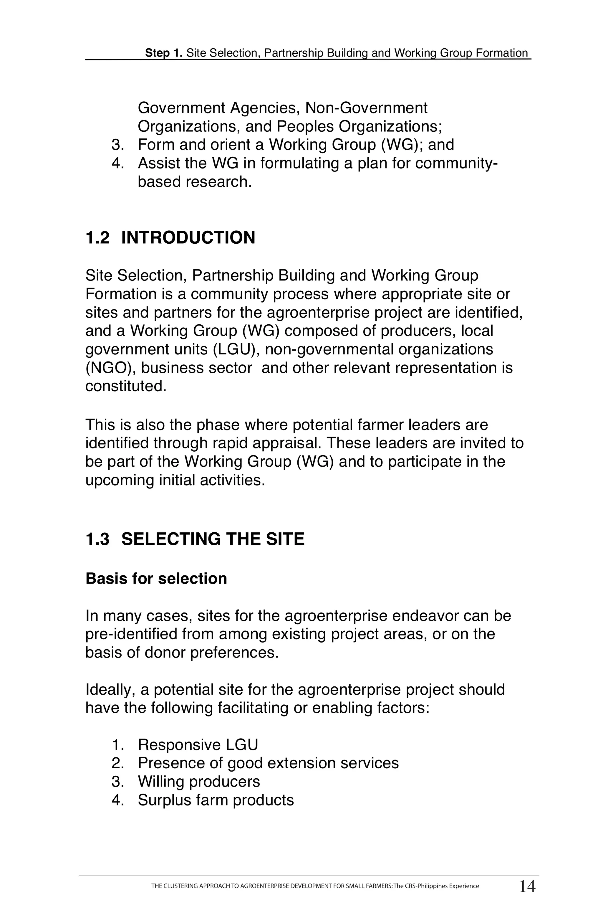 Step 1. Site Selection, Partnership Building and Working Group Formation



      Government Agencies, Non-Government
      Organizations, and Peoples Organizations;
   3. Form and orient a Working Group (WG); and
   4. Assist the WG in formulating a plan for community-
      based research.


1.2 INTRODUCTION

Site Selection, Partnership Building and Working Group
Formation is a community process where appropriate site or
sites and partners for the agroenterprise project are identified,
and a Working Group (WG) composed of producers, local
government units (LGU), non-governmental organizations
(NGO), business sector and other relevant representation is
constituted.

This is also the phase where potential farmer leaders are
identified through rapid appraisal. These leaders are invited to
be part of the Working Group (WG) and to participate in the
upcoming initial activities.


1.3 SELECTING THE SITE

Basis for selection

In many cases, sites for the agroenterprise endeavor can be
pre-identified from among existing project areas, or on the
basis of donor preferences.

Ideally, a potential site for the agroenterprise project should
have the following facilitating or enabling factors:

   1.    Responsive LGU
   2.    Presence of good extension services
   3.    Willing producers
   4.    Surplus farm products




        THE CLUSTERING APPROACH TO AGROENTERPRISE DEVELOPMENT FOR SMALL FARMERS: The CRS-PhilippinesExperience
              THE CLUSTERING APPROACH TO AGROENTERPRISE DEVELOPMENT FOR SMALL FARMERS: The CRS-Philippines Experience
                                                                                                                         14
                                                                                                                        14
 