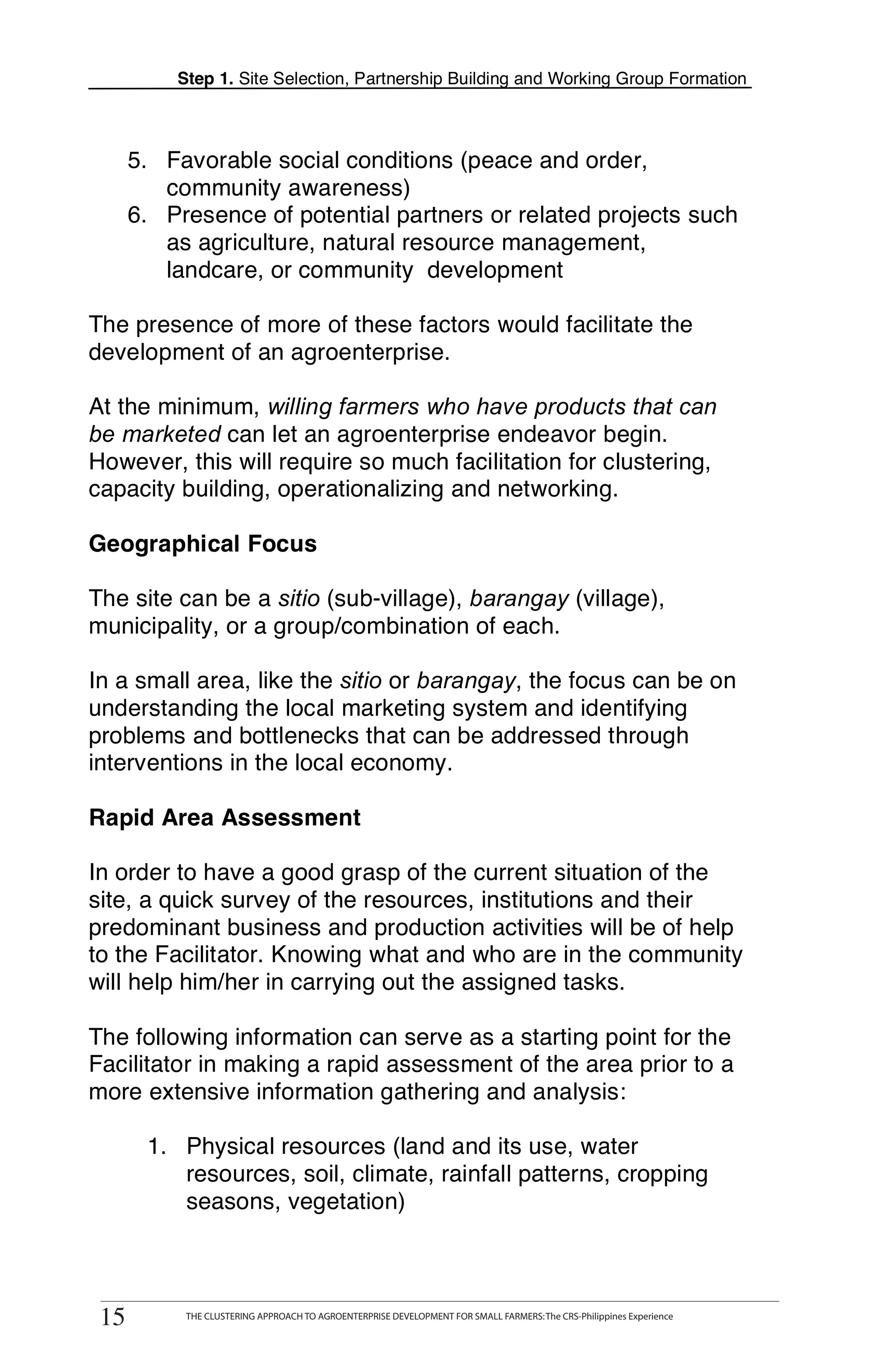 Step 1. Site Selection, Partnership Building and Working Group Formation



      5. Favorable social conditions (peace and order,
         community awareness)
      6. Presence of potential partners or related projects such
         as agriculture, natural resource management,
         landcare, or community development

The presence of more of these factors would facilitate the
development of an agroenterprise.

At the minimum, willing farmers who have products that can
be marketed can let an agroenterprise endeavor begin.
However, this will require so much facilitation for clustering,
capacity building, operationalizing and networking.

Geographical Focus

The site can be a sitio (sub-village), barangay (village),
municipality, or a group/combination of each.

In a small area, like the sitio or barangay, the focus can be on
understanding the local marketing system and identifying
problems and bottlenecks that can be addressed through
interventions in the local economy.

Rapid Area Assessment

In order to have a good grasp of the current situation of the
site, a quick survey of the resources, institutions and their
predominant business and production activities will be of help
to the Facilitator. Knowing what and who are in the community
will help him/her in carrying out the assigned tasks.

The following information can serve as a starting point for the
Facilitator in making a rapid assessment of the area prior to a
more extensive information gathering and analysis:

       1. Physical resources (land and its use, water
          resources, soil, climate, rainfall patterns, cropping
          seasons, vegetation)



 15
15
        THE CLUSTERING APPROACH TO AGROENTERPRISE DEVELOPMENT FOR SMALL FARMERS: The CRS-Philippines Experience
              THE CLUSTERING APPROACH TO AGROENTERPRISE DEVELOPMENT FOR SMALL FARMERS: The CRS-Philippines Experience
 