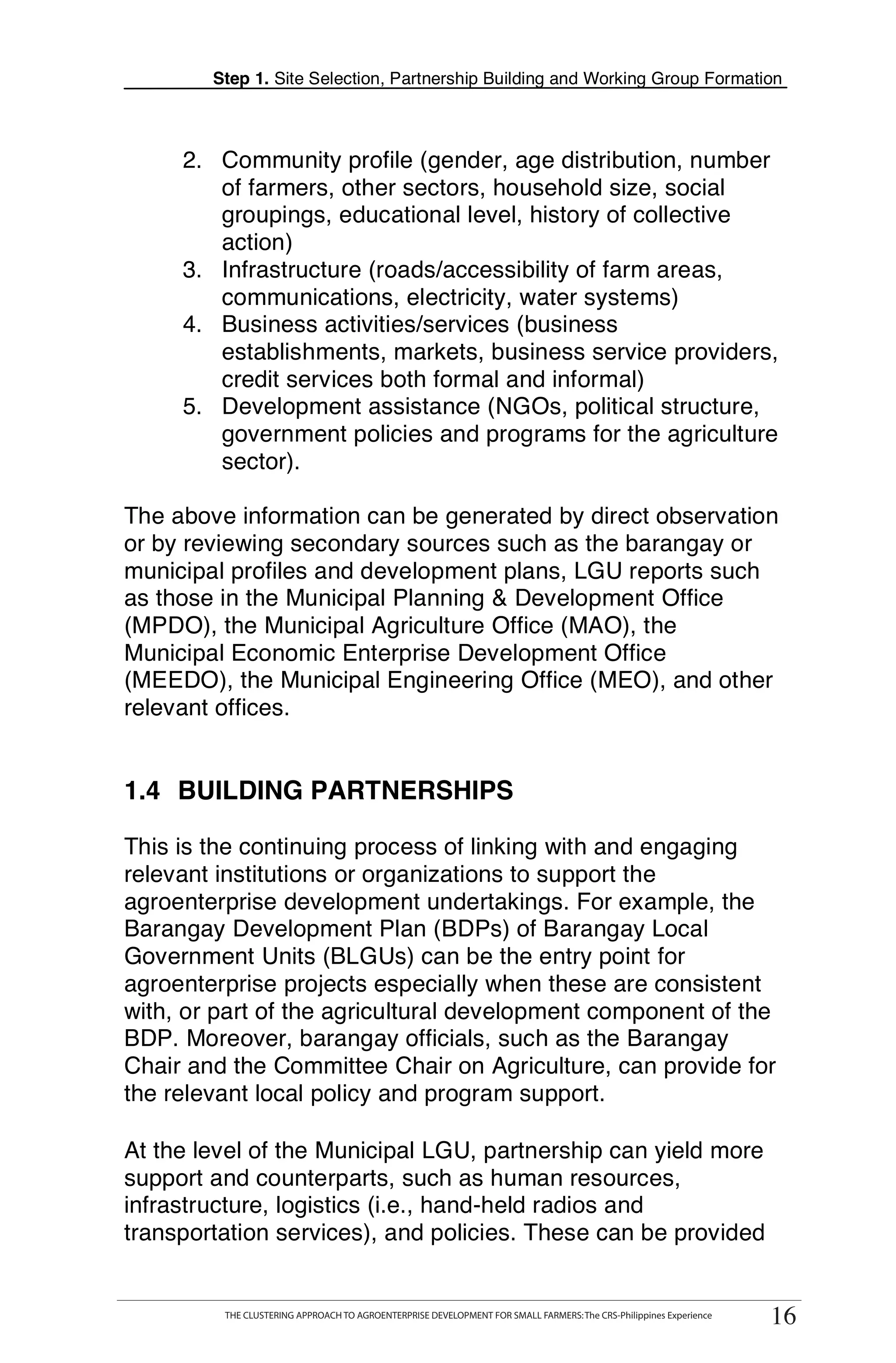 Step 1. Site Selection, Partnership Building and Working Group Formation



     2. Community profile (gender, age distribution, number
        of farmers, other sectors, household size, social
        groupings, educational level, history of collective
        action)
     3. Infrastructure (roads/accessibility of farm areas,
        communications, electricity, water systems)
     4. Business activities/services (business
        establishments, markets, business service providers,
        credit services both formal and informal)
     5. Development assistance (NGOs, political structure,
        government policies and programs for the agriculture
        sector).

The above information can be generated by direct observation
or by reviewing secondary sources such as the barangay or
municipal profiles and development plans, LGU reports such
as those in the Municipal Planning & Development Office
(MPDO), the Municipal Agriculture Office (MAO), the
Municipal Economic Enterprise Development Office
(MEEDO), the Municipal Engineering Office (MEO), and other
relevant offices.


1.4 BUILDING PARTNERSHIPS

This is the continuing process of linking with and engaging
relevant institutions or organizations to support the
agroenterprise development undertakings. For example, the
Barangay Development Plan (BDPs) of Barangay Local
Government Units (BLGUs) can be the entry point for
agroenterprise projects especially when these are consistent
with, or part of the agricultural development component of the
BDP. Moreover, barangay officials, such as the Barangay
Chair and the Committee Chair on Agriculture, can provide for
the relevant local policy and program support.

At the level of the Municipal LGU, partnership can yield more
support and counterparts, such as human resources,
infrastructure, logistics (i.e., hand-held radios and
transportation services), and policies. These can be provided


      THE CLUSTERING APPROACH TO AGROENTERPRISE DEVELOPMENT FOR SMALL FARMERS: The CRS-Philippines Experience
            THE CLUSTERING APPROACH TO AGROENTERPRISE DEVELOPMENT FOR SMALL FARMERS: The CRS-Philippines Experience
                                                                                                                       16
                                                                                                                      16
 