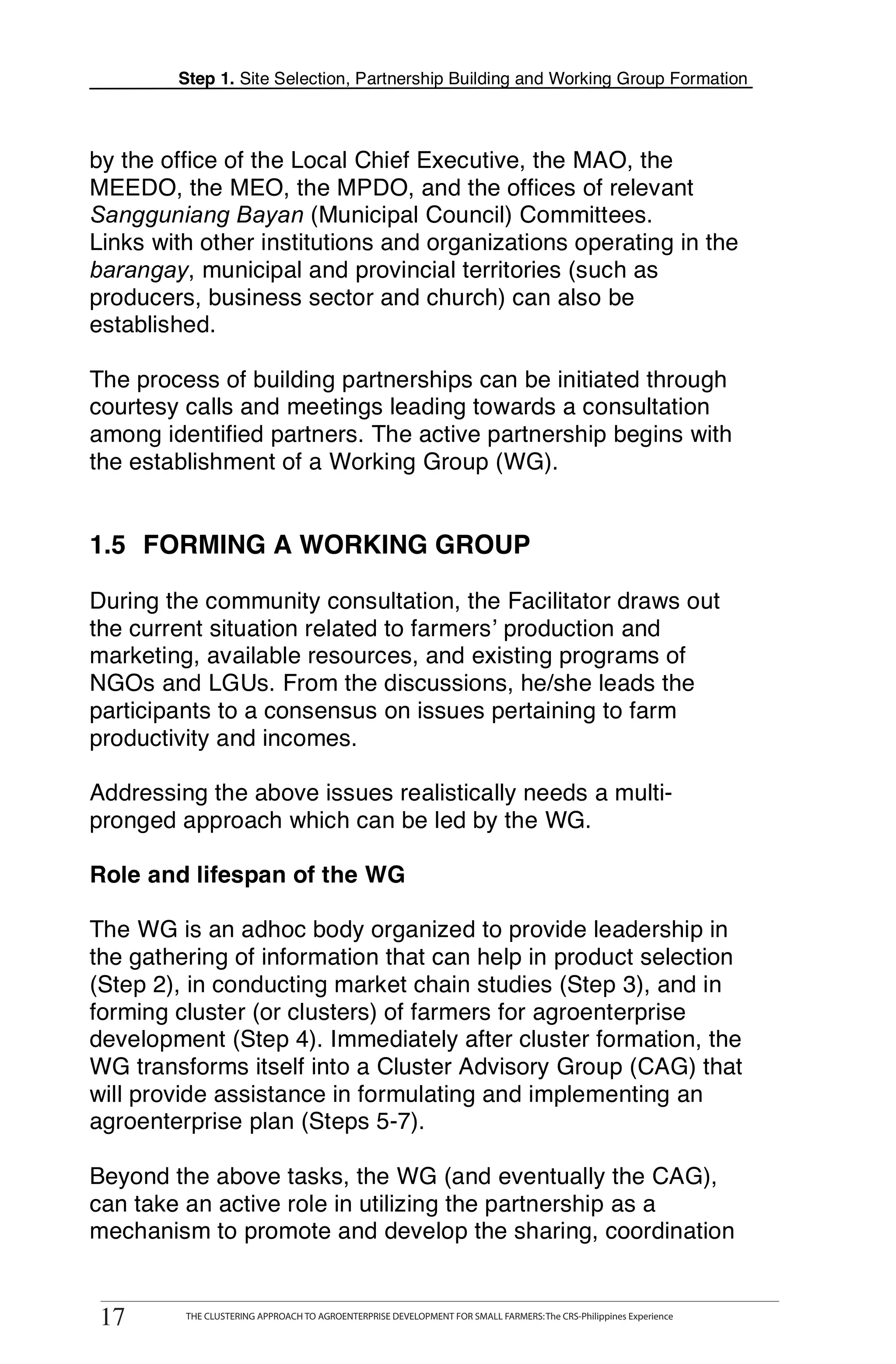 Step 1. Site Selection, Partnership Building and Working Group Formation



by the office of the Local Chief Executive, the MAO, the
MEEDO, the MEO, the MPDO, and the offices of relevant
Sangguniang Bayan (Municipal Council) Committees.
Links with other institutions and organizations operating in the
barangay, municipal and provincial territories (such as
producers, business sector and church) can also be
established.

The process of building partnerships can be initiated through
courtesy calls and meetings leading towards a consultation
among identified partners. The active partnership begins with
the establishment of a Working Group (WG).


1.5 FORMING A WORKING GROUP

During the community consultation, the Facilitator draws out
the current situation related to farmers’ production and
marketing, available resources, and existing programs of
NGOs and LGUs. From the discussions, he/she leads the
participants to a consensus on issues pertaining to farm
productivity and incomes.

Addressing the above issues realistically needs a multi-
pronged approach which can be led by the WG.

Role and lifespan of the WG

The WG is an adhoc body organized to provide leadership in
the gathering of information that can help in product selection
(Step 2), in conducting market chain studies (Step 3), and in
forming cluster (or clusters) of farmers for agroenterprise
development (Step 4). Immediately after cluster formation, the
WG transforms itself into a Cluster Advisory Group (CAG) that
will provide assistance in formulating and implementing an
agroenterprise plan (Steps 5-7).

Beyond the above tasks, the WG (and eventually the CAG),
can take an active role in utilizing the partnership as a
mechanism to promote and develop the sharing, coordination


 17
17
      THE CLUSTERING APPROACH TO AGROENTERPRISE DEVELOPMENT FOR SMALL FARMERS: The CRS-Philippines Experience
           THE CLUSTERING APPROACH TO AGROENTERPRISE DEVELOPMENT FOR SMALL FARMERS: The CRS-Philippines Experience
 
