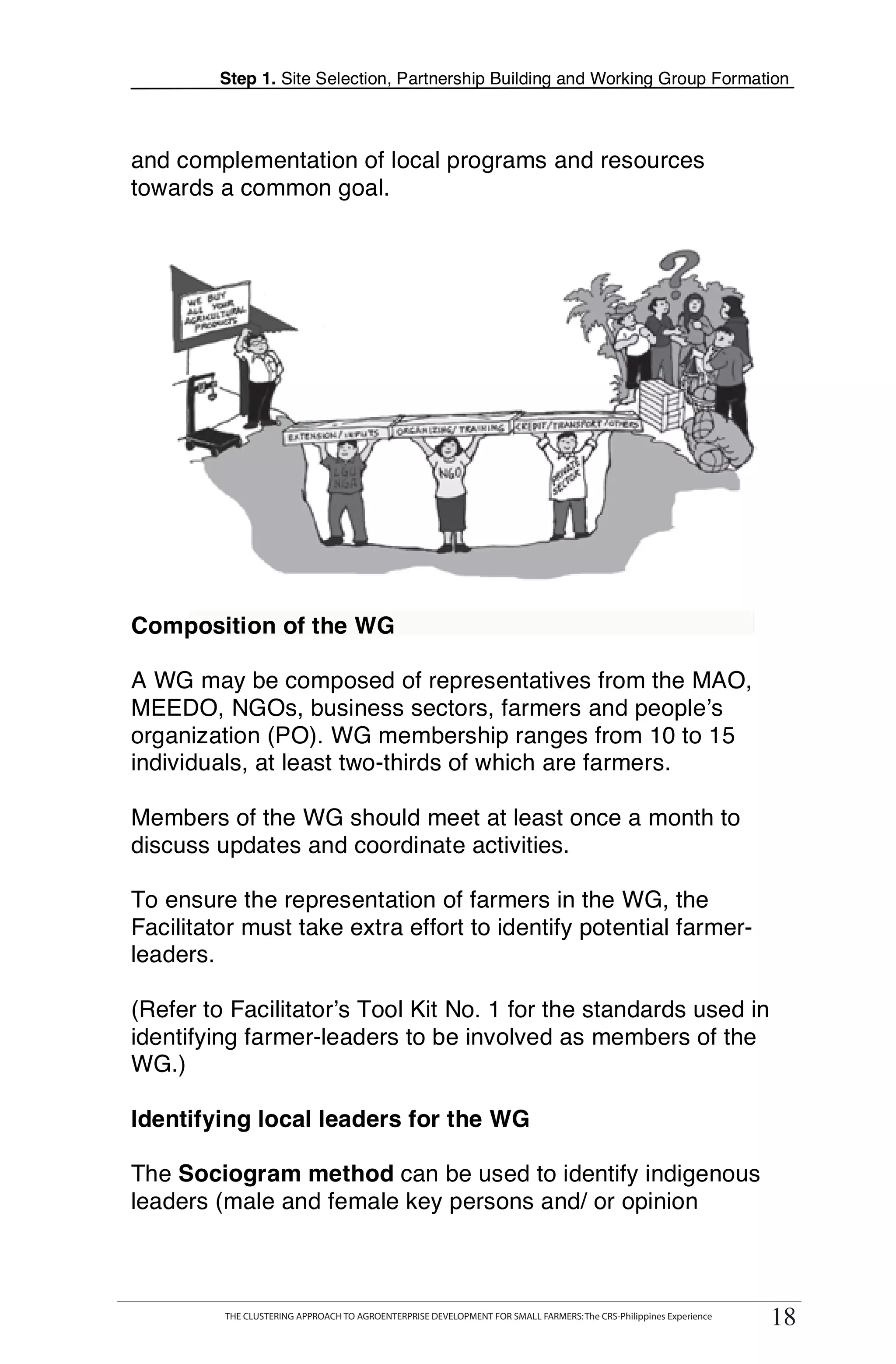 Step 1. Site Selection, Partnership Building and Working Group Formation



and complementation of local programs and resources
towards a common goal.




Composition of the WG

A WG may be composed of representatives from the MAO,
MEEDO, NGOs, business sectors, farmers and people’s
organization (PO). WG membership ranges from 10 to 15
individuals, at least two-thirds of which are farmers.

Members of the WG should meet at least once a month to
discuss updates and coordinate activities.

To ensure the representation of farmers in the WG, the
Facilitator must take extra effort to identify potential farmer-
leaders.

(Refer to Facilitator’s Tool Kit No. 1 for the standards used in
identifying farmer-leaders to be involved as members of the
WG.)

Identifying local leaders for the WG

The Sociogram method can be used to identify indigenous
leaders (male and female key persons and/ or opinion



       THE CLUSTERING APPROACH TO AGROENTERPRISE DEVELOPMENT FOR SMALL FARMERS: The CRS-Philippines Experience
            THE CLUSTERING APPROACH TO AGROENTERPRISE DEVELOPMENT FOR SMALL FARMERS: The CRS-Philippines Experience
                                                                                                                       18
                                                                                                                      18
 