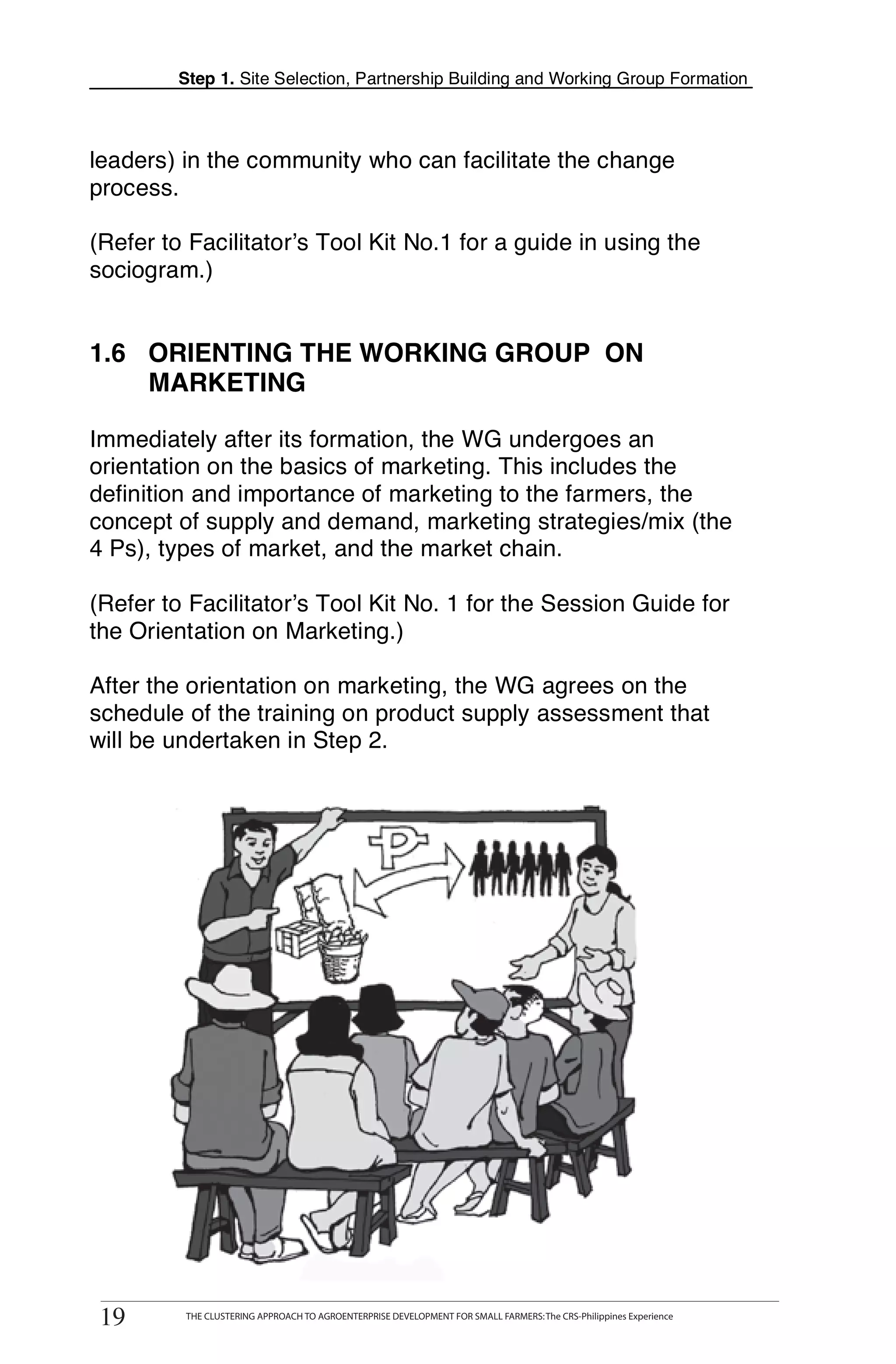 Step 1. Site Selection, Partnership Building and Working Group Formation



leaders) in the community who can facilitate the change
process.

(Refer to Facilitator’s Tool Kit No.1 for a guide in using the
sociogram.)


1.6 ORIENTING THE WORKING GROUP ON
    MARKETING

Immediately after its formation, the WG undergoes an
orientation on the basics of marketing. This includes the
definition and importance of marketing to the farmers, the
concept of supply and demand, marketing strategies/mix (the
4 Ps), types of market, and the market chain.

(Refer to Facilitator’s Tool Kit No. 1 for the Session Guide for
the Orientation on Marketing.)

After the orientation on marketing, the WG agrees on the
schedule of the training on product supply assessment that
will be undertaken in Step 2.




 19
19
       THE CLUSTERING APPROACH TO AGROENTERPRISE DEVELOPMENT FOR SMALL FARMERS: The CRS-Philippines Experience
            THE CLUSTERING APPROACH TO AGROENTERPRISE DEVELOPMENT FOR SMALL FARMERS: The CRS-Philippines Experience
 