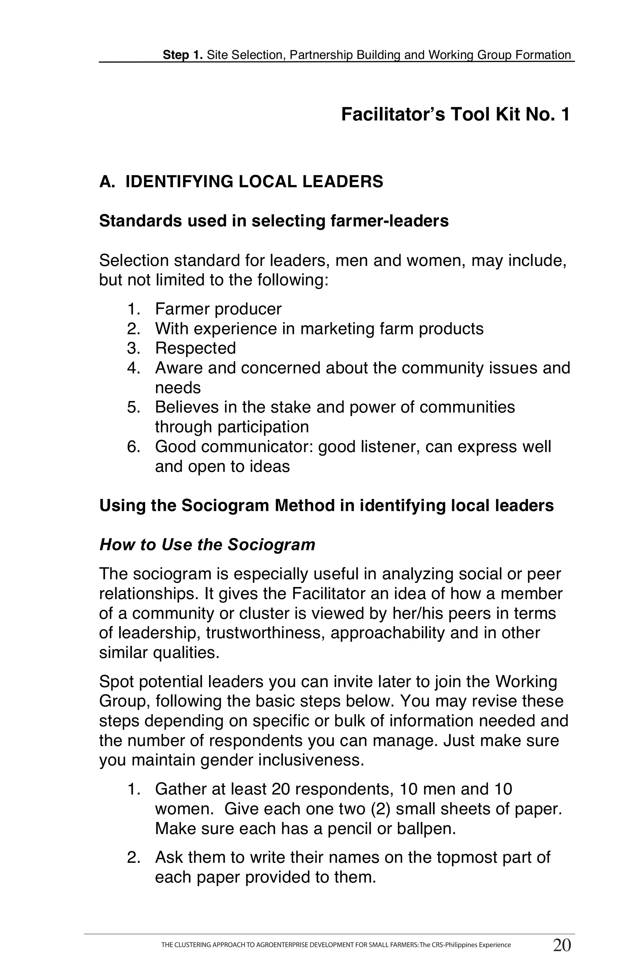 Step 1. Site Selection, Partnership Building and Working Group Formation




                                                               Facilitator’s Tool Kit No. 1


A. IDENTIFYING LOCAL LEADERS

Standards used in selecting farmer-leaders

Selection standard for leaders, men and women, may include,
but not limited to the following:
   1. Farmer producer
   2. With experience in marketing farm products                                                                          T
   3. Respected
   4. Aware and concerned about the community issues and
      needs                                                                                                               O
   5. Believes in the stake and power of communities
      through participation                                                                                               O
   6. Good communicator: good listener, can express well
      and open to ideas
                                                                                                                          L
Using the Sociogram Method in identifying local leaders

How to Use the Sociogram
                                                                                                                          K
The sociogram is especially useful in analyzing social or peer
relationships. It gives the Facilitator an idea of how a member
of a community or cluster is viewed by her/his peers in terms
                                                                                                                          I
of leadership, trustworthiness, approachability and in other
similar qualities.                                                                                                        T
Spot potential leaders you can invite later to join the Working                                                           T
Group, following the basic steps below. You may revise these
steps depending on specific or bulk of information needed and
the number of respondents you can manage. Just make sure
you maintain gender inclusiveness.
   1. Gather at least 20 respondents, 10 men and 10
      women. Give each one two (2) small sheets of paper.
      Make sure each has a pencil or ballpen.
   2. Ask them to write their names on the topmost part of
      each paper provided to them.


        THE CLUSTERING APPROACH TO AGROENTERPRISE DEVELOPMENT FOR SMALL FARMERS: The CRS-Philippines Experience
           THE CLUSTERING APPROACH TO AGROENTERPRISE DEVELOPMENT FOR SMALL FARMERS: The CRS-Philippines Experience
                                                                                                                     20
                                                                                                                     20
 