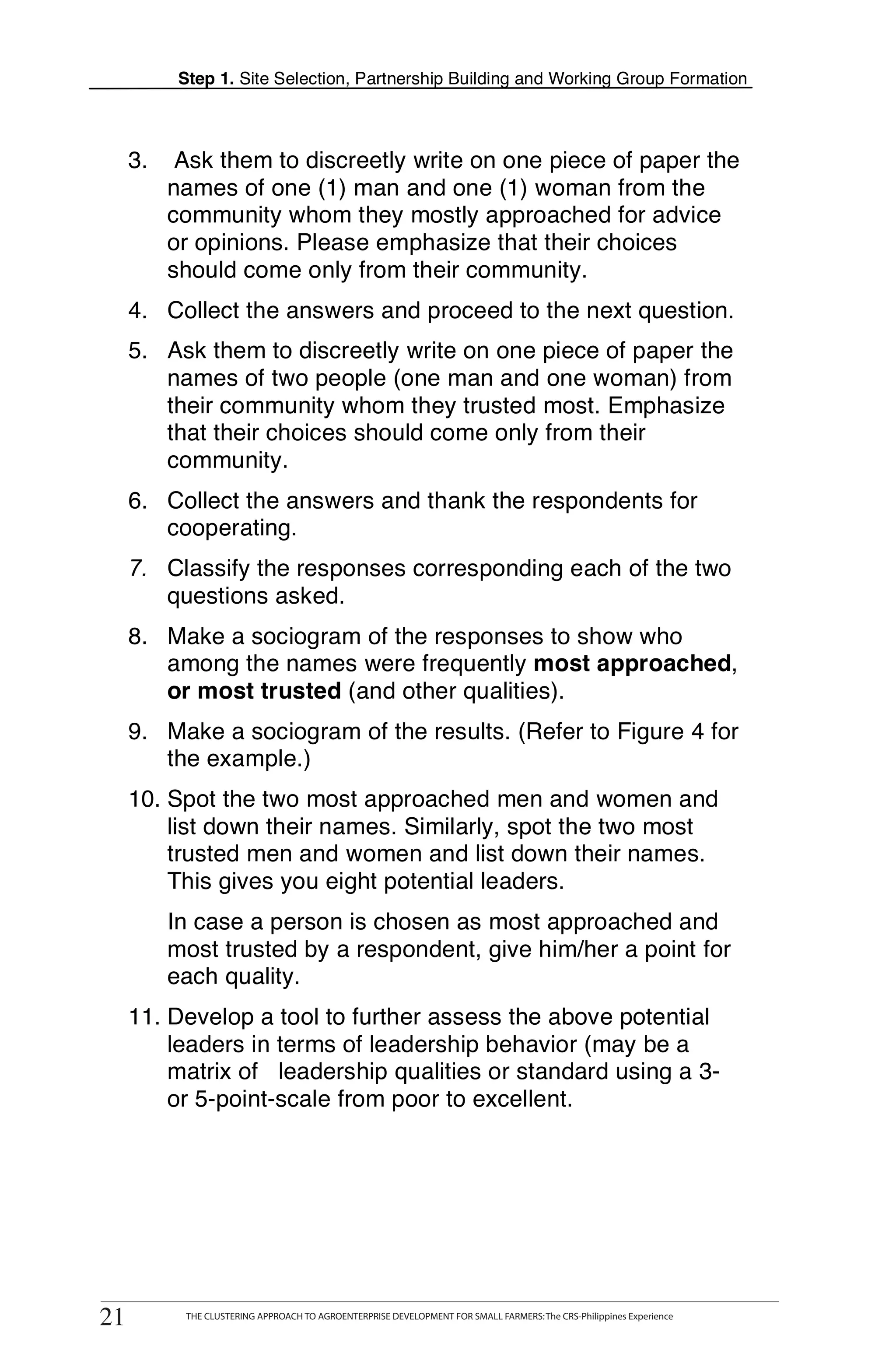 Step 1. Site Selection, Partnership Building and Working Group Formation



          3.     Ask them to discreetly write on one piece of paper the
                names of one (1) man and one (1) woman from the
                community whom they mostly approached for advice
                or opinions. Please emphasize that their choices
                should come only from their community.
          4. Collect the answers and proceed to the next question.
          5. Ask them to discreetly write on one piece of paper the
             names of two people (one man and one woman) from
             their community whom they trusted most. Emphasize
             that their choices should come only from their
             community.
T
          6. Collect the answers and thank the respondents for
             cooperating.
O
          7. Classify the responses corresponding each of the two
             questions asked.
O         8. Make a sociogram of the responses to show who
             among the names were frequently most approached,
L            or most trusted (and other qualities).
          9. Make a sociogram of the results. (Refer to Figure 4 for
             the example.)
K         10. Spot the two most approached men and women and
              list down their names. Similarly, spot the two most
              trusted men and women and list down their names.
I             This gives you eight potential leaders.
                In case a person is chosen as most approached and
T               most trusted by a respondent, give him/her a point for
T               each quality.
          11. Develop a tool to further assess the above potential
              leaders in terms of leadership behavior (may be a
              matrix of leadership qualities or standard using a 3-
              or 5-point-scale from poor to excellent.




     21
    21
               THE CLUSTERING APPROACH TO AGROENTERPRISE DEVELOPMENT FOR SMALL FARMERS: The CRS-Philippines Experience
                    THE CLUSTERING APPROACH TO AGROENTERPRISE DEVELOPMENT FOR SMALL FARMERS: The CRS-Philippines Experience
 