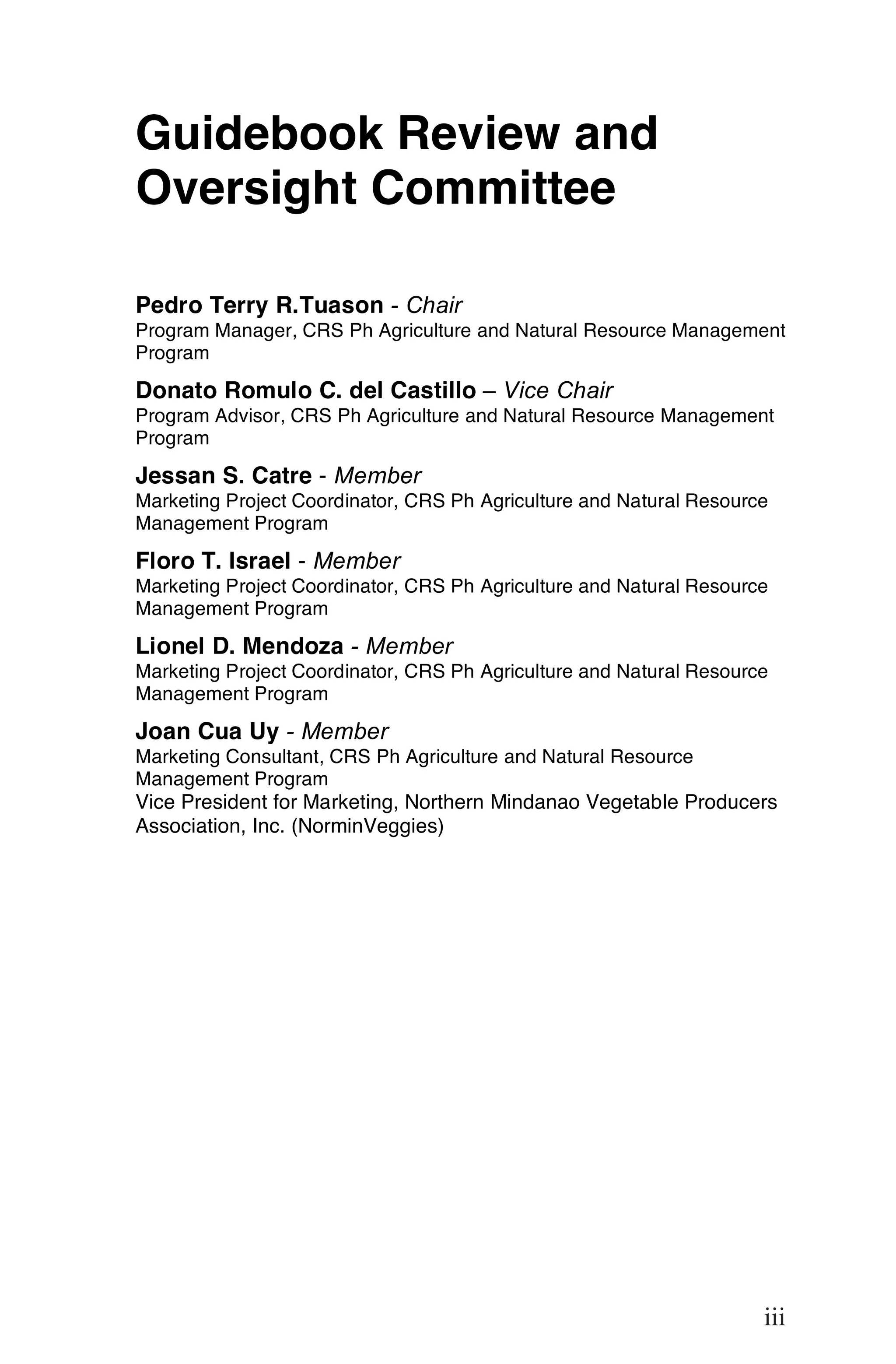 Guidebook Review and
Oversight Committee

Pedro Terry R.Tuason - Chair
Program Manager, CRS Ph Agriculture and Natural Resource Management
Program

Donato Romulo C. del Castillo – Vice Chair
Program Advisor, CRS Ph Agriculture and Natural Resource Management
Program

Jessan S. Catre - Member
Marketing Project Coordinator, CRS Ph Agriculture and Natural Resource
Management Program

Floro T. Israel - Member
Marketing Project Coordinator, CRS Ph Agriculture and Natural Resource
Management Program

Lionel D. Mendoza - Member
Marketing Project Coordinator, CRS Ph Agriculture and Natural Resource
Management Program

Joan Cua Uy - Member
Marketing Consultant, CRS Ph Agriculture and Natural Resource
Management Program
Vice President for Marketing, Northern Mindanao Vegetable Producers
Association, Inc. (NorminVeggies)




                                                                         iii

                                                                     iii
 