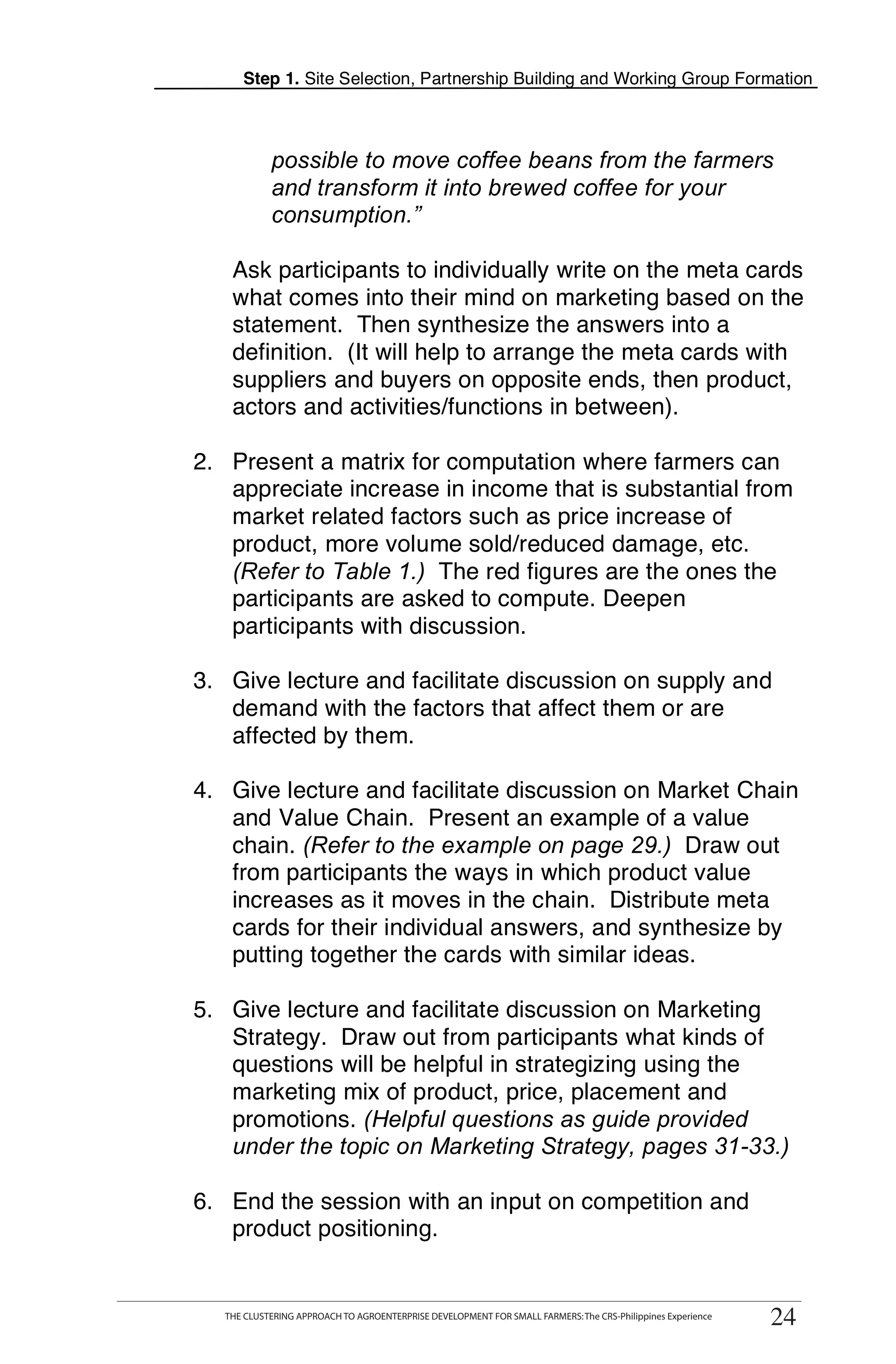 Step 1. Site Selection, Partnership Building and Working Group Formation



           possible to move coffee beans from the farmers
           and transform it into brewed coffee for your
           consumption.”

   Ask participants to individually write on the meta cards
   what comes into their mind on marketing based on the
   statement. Then synthesize the answers into a
   definition. (It will help to arrange the meta cards with
   suppliers and buyers on opposite ends, then product,
   actors and activities/functions in between).
                                                                                                                  T
2. Present a matrix for computation where farmers can
   appreciate increase in income that is substantial from
   market related factors such as price increase of                                                               O
   product, more volume sold/reduced damage, etc.
   (Refer to Table 1.) The red figures are the ones the
                                                                                                                  O
   participants are asked to compute. Deepen
   participants with discussion.
                                                                                                                  L
3. Give lecture and facilitate discussion on supply and
   demand with the factors that affect them or are
   affected by them.
                                                                                                                  K
4. Give lecture and facilitate discussion on Market Chain
   and Value Chain. Present an example of a value
   chain. (Refer to the example on page 29.) Draw out
   from participants the ways in which product value
   increases as it moves in the chain. Distribute meta                                                            T
   cards for their individual answers, and synthesize by                                                          T
   putting together the cards with similar ideas.

5. Give lecture and facilitate discussion on Marketing
   Strategy. Draw out from participants what kinds of
   questions will be helpful in strategizing using the
   marketing mix of product, price, placement and
   promotions. (Helpful questions as guide provided
   under the topic on Marketing Strategy, pages 31-33.)

6. End the session with an input on competition and
   product positioning.


  THE CLUSTERING APPROACH TO AGROENTERPRISE DEVELOPMENT FOR SMALL FARMERS: The CRS-Philippines Experience
  THE CLUSTERING APPROACH TO AGROENTERPRISE DEVELOPMENT FOR SMALL FARMERS: The CRS-Philippines Experience
                                                                                                            24
                                                                                                             24
 