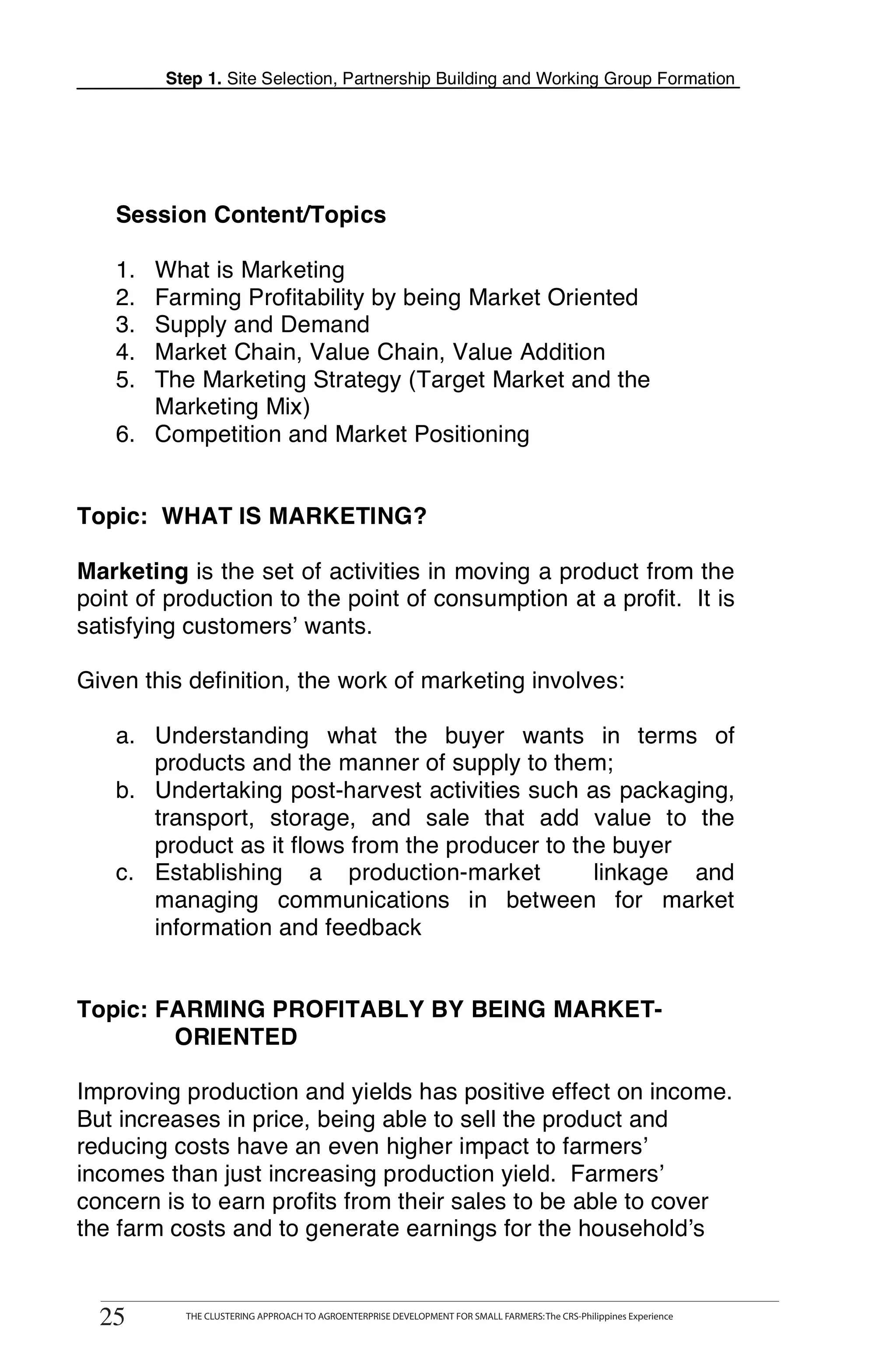 Step 1. Site Selection, Partnership Building and Working Group Formation




       Session Content/Topics

       1. What is Marketing
       2. Farming Profitability by being Market Oriented
       3. Supply and Demand
       4. Market Chain, Value Chain, Value Addition
       5. The Marketing Strategy (Target Market and the
          Marketing Mix)
       6. Competition and Market Positioning


O   Topic: WHAT IS MARKETING?

    Marketing is the set of activities in moving a product from the
O   point of production to the point of consumption at a profit. It is
    satisfying customers’ wants.

    Given this definition, the work of marketing involves:

       a. Understanding what the buyer wants in terms of
K         products and the manner of supply to them;
       b. Undertaking post-harvest activities such as packaging,
          transport, storage, and sale that add value to the
          product as it flows from the producer to the buyer
       c. Establishing a production-market           linkage and
          managing communications in between for market
          information and feedback


    Topic: FARMING PROFITABLY BY BEING MARKET-
            ORIENTED

    Improving production and yields has positive effect on income.
    But increases in price, being able to sell the product and
    reducing costs have an even higher impact to farmers’
    incomes than just increasing production yield. Farmers’
    concern is to earn profits from their sales to be able to cover
    the farm costs and to generate earnings for the household’s



    2525
            THE CLUSTERING APPROACH TO AGROENTERPRISE DEVELOPMENT FOR SMALL FARMERS: The CRS-Philippines Experience
                    THE CLUSTERING APPROACH TO AGROENTERPRISE DEVELOPMENT FOR SMALL FARMERS: The CRS-Philippines Experience
 