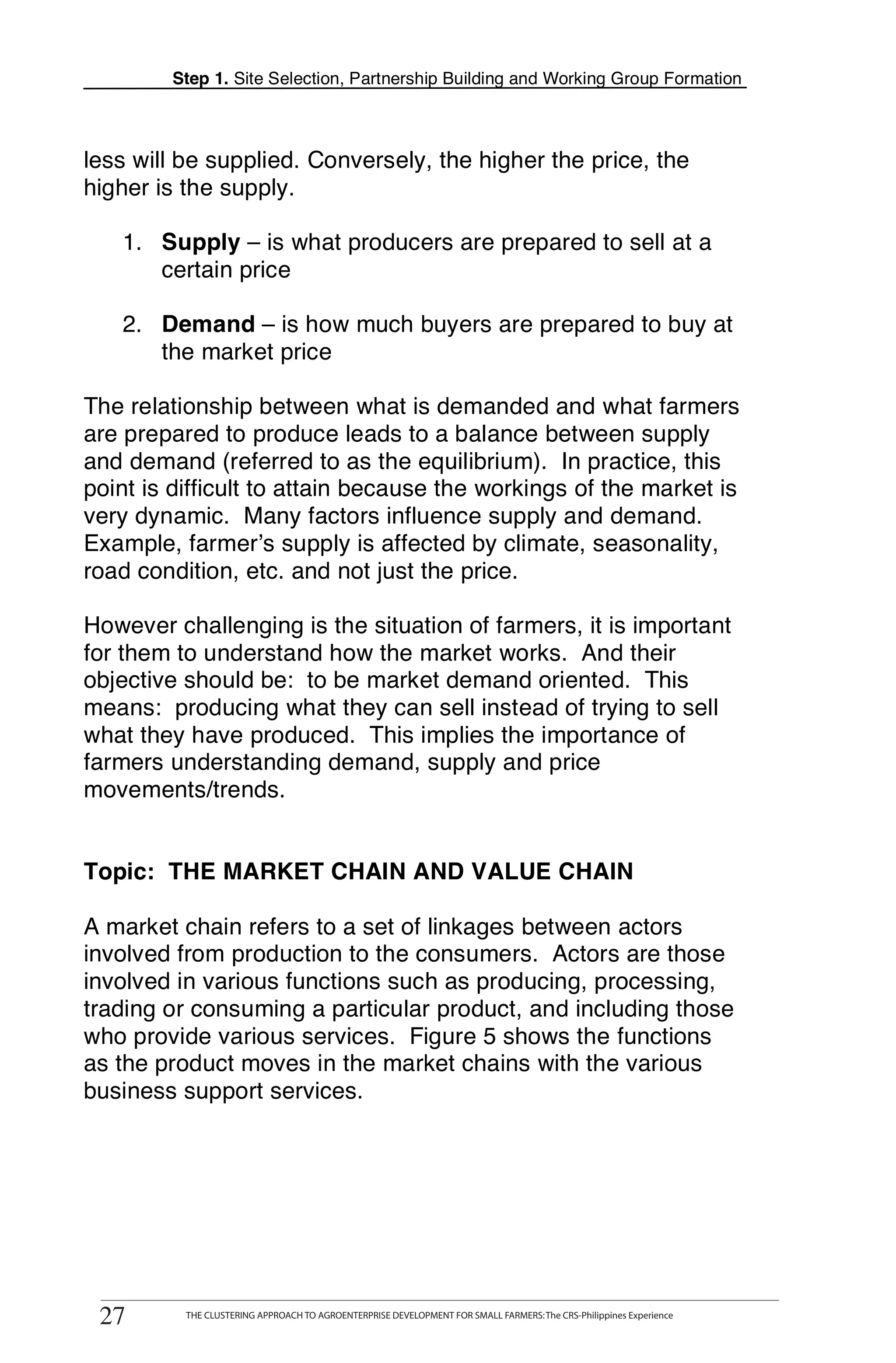 Step 1. Site Selection, Partnership Building and Working Group Formation



    less will be supplied. Conversely, the higher the price, the
    higher is the supply.

       1. Supply – is what producers are prepared to sell at a
          certain price

       2. Demand – is how much buyers are prepared to buy at
          the market price

    The relationship between what is demanded and what farmers
T   are prepared to produce leads to a balance between supply
    and demand (referred to as the equilibrium). In practice, this
O   point is difficult to attain because the workings of the market is
    very dynamic. Many factors influence supply and demand.
    Example, farmer’s supply is affected by climate, seasonality,
O   road condition, etc. and not just the price.

L   However challenging is the situation of farmers, it is important
    for them to understand how the market works. And their
    objective should be: to be market demand oriented. This
    means: producing what they can sell instead of trying to sell
K   what they have produced. This implies the importance of
    farmers understanding demand, supply and price
    movements/trends.
I

T   Topic: THE MARKET CHAIN AND VALUE CHAIN
T   A market chain refers to a set of linkages between actors
    involved from production to the consumers. Actors are those
    involved in various functions such as producing, processing,
    trading or consuming a particular product, and including those
    who provide various services. Figure 5 shows the functions
    as the product moves in the market chains with the various
    business support services.




     27
    27
           THE CLUSTERING APPROACH TO AGROENTERPRISE DEVELOPMENT FOR SMALL FARMERS: The CRS-Philippines Experience
                 THE CLUSTERING APPROACH TO AGROENTERPRISE DEVELOPMENT FOR SMALL FARMERS: The CRS-Philippines Experience
 