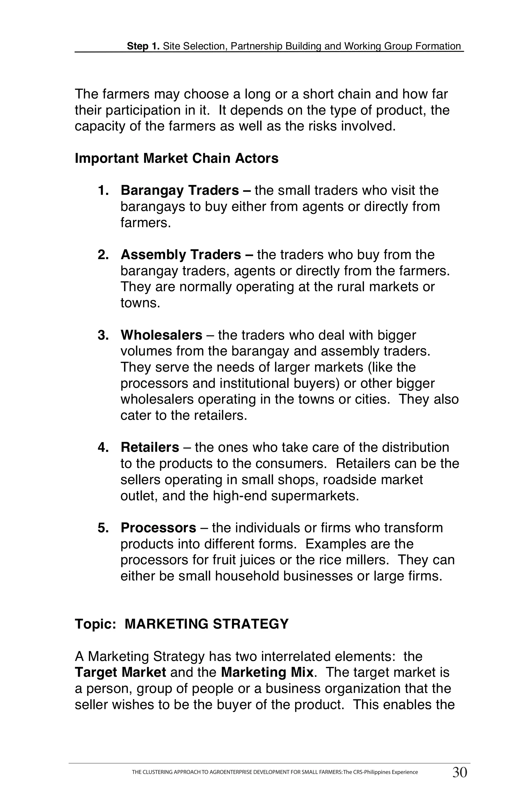 Step 1. Site Selection, Partnership Building and Working Group Formation



The farmers may choose a long or a short chain and how far
their participation in it. It depends on the type of product, the
capacity of the farmers as well as the risks involved.

Important Market Chain Actors

   1. Barangay Traders – the small traders who visit the
      barangays to buy either from agents or directly from
      farmers.

   2. Assembly Traders – the traders who buy from the
      barangay traders, agents or directly from the farmers.
      They are normally operating at the rural markets or                                                                    T
      towns.
                                                                                                                             O
   3. Wholesalers – the traders who deal with bigger
      volumes from the barangay and assembly traders.
      They serve the needs of larger markets (like the                                                                       O
      processors and institutional buyers) or other bigger
      wholesalers operating in the towns or cities. They also                                                                L
      cater to the retailers.

   4. Retailers – the ones who take care of the distribution
      to the products to the consumers. Retailers can be the                                                                 K
      sellers operating in small shops, roadside market
      outlet, and the high-end supermarkets.
                                                                                                                             I
   5. Processors – the individuals or firms who transform
      products into different forms. Examples are the                                                                        T
      processors for fruit juices or the rice millers. They can
      either be small household businesses or large firms.                                                                   T


Topic: MARKETING STRATEGY

A Marketing Strategy has two interrelated elements: the
Target Market and the Marketing Mix. The target market is
a person, group of people or a business organization that the
seller wishes to be the buyer of the product. This enables the



       THE CLUSTERING APPROACH TO AGROENTERPRISE DEVELOPMENT FOR SMALL FARMERS: The CRS-Philippines Experience
             THE CLUSTERING APPROACH TO AGROENTERPRISE DEVELOPMENT FOR SMALL FARMERS: The CRS-Philippines Experience
                                                                                                                        30
                                                                                                                       30
 