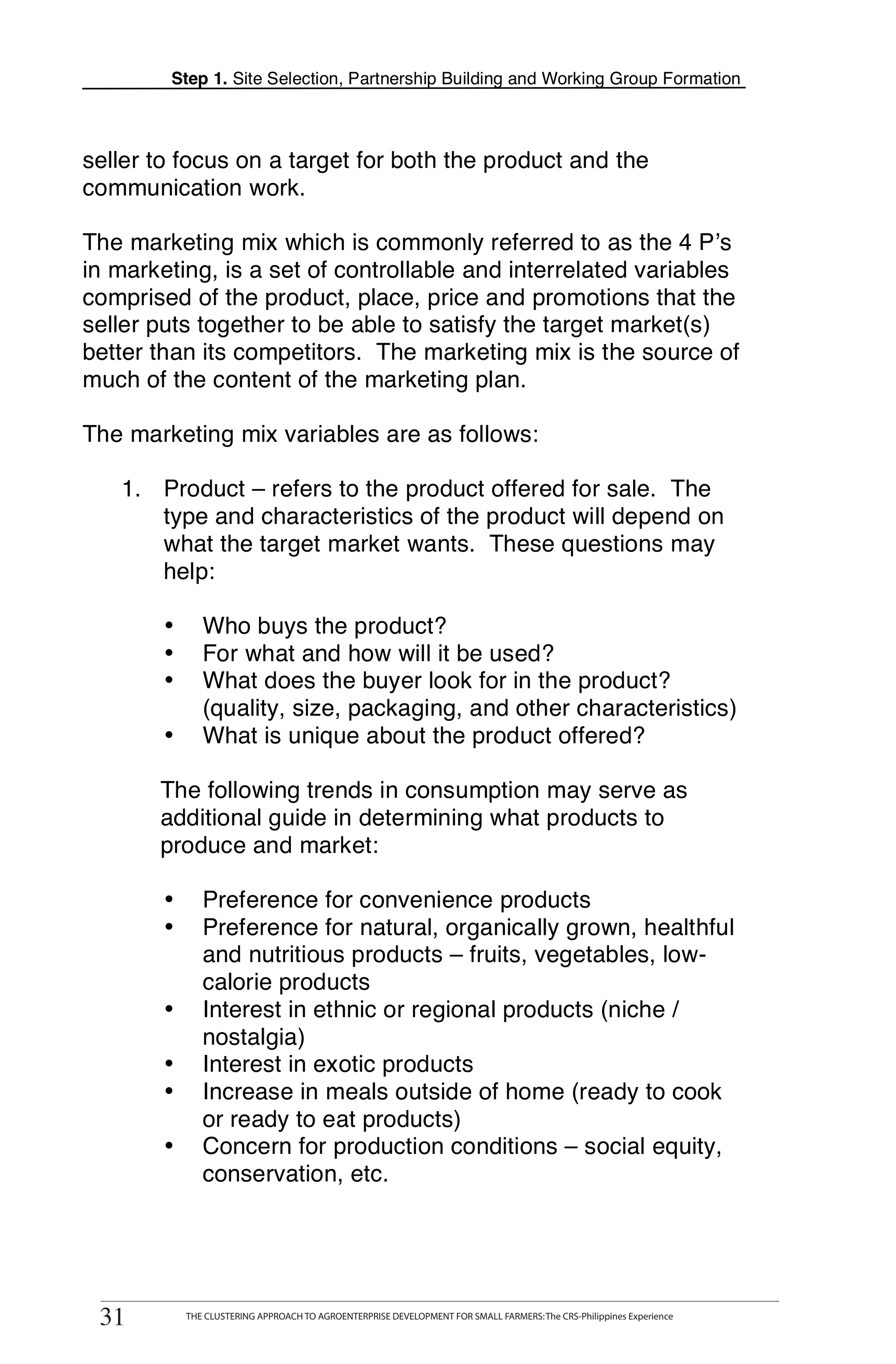Step 1. Site Selection, Partnership Building and Working Group Formation



    seller to focus on a target for both the product and the
    communication work.

    The marketing mix which is commonly referred to as the 4 P’s
    in marketing, is a set of controllable and interrelated variables
    comprised of the product, place, price and promotions that the
    seller puts together to be able to satisfy the target market(s)
    better than its competitors. The marketing mix is the source of
    much of the content of the marketing plan.

T   The marketing mix variables are as follows:

       1. Product – refers to the product offered for sale. The
O         type and characteristics of the product will depend on
          what the target market wants. These questions may
          help:
O
            •       Who buys the product?
L           •       For what and how will it be used?
            •       What does the buyer look for in the product?
                    (quality, size, packaging, and other characteristics)
                    What is unique about the product offered?
K
            •

           The following trends in consumption may serve as
I          additional guide in determining what products to
           produce and market:

T           •       Preference for convenience products
T           •       Preference for natural, organically grown, healthful
                    and nutritious products – fruits, vegetables, low-
                    calorie products
            •       Interest in ethnic or regional products (niche /
                    nostalgia)
            •       Interest in exotic products
            •       Increase in meals outside of home (ready to cook
                    or ready to eat products)
            •       Concern for production conditions – social equity,
                    conservation, etc.




     31
    31
          THE CLUSTERING APPROACH TO AGROENTERPRISE DEVELOPMENT FOR SMALL FARMERS: The CRS-Philippines Experience
                 THE CLUSTERING APPROACH TO AGROENTERPRISE DEVELOPMENT FOR SMALL FARMERS: The CRS-Philippines Experience
 