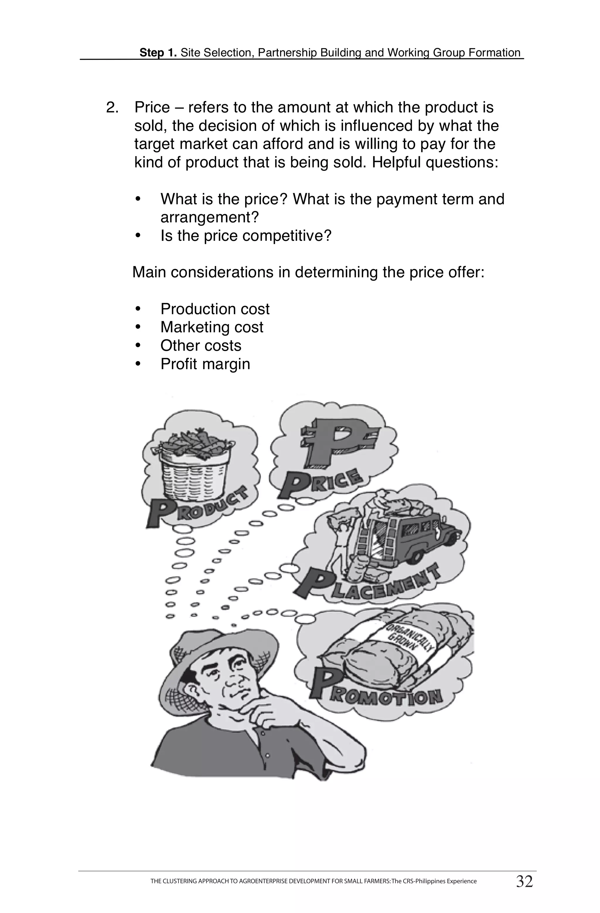 Step 1. Site Selection, Partnership Building and Working Group Formation



2. Price – refers to the amount at which the product is
   sold, the decision of which is influenced by what the
   target market can afford and is willing to pay for the
   kind of product that is being sold. Helpful questions:

    •       What is the price? What is the payment term and
            arrangement?
    •       Is the price competitive?

   Main considerations in determining the price offer:

            Production cost
                                                                                                                         T
                                                                                                                         T
    •
    •       Marketing cost
    •       Other costs
    •       Profit margin                                                                                                O

                                                                                                                         O

                                                                                                                         L


                                                                                                                         K

                                                                                                                         I

                                                                                                                         T




  THE CLUSTERING APPROACH TO AGROENTERPRISE DEVELOPMENT FOR SMALL FARMERS: The CRS-Philippines Experience
         THE CLUSTERING APPROACH TO AGROENTERPRISE DEVELOPMENT FOR SMALL FARMERS: The CRS-Philippines Experience
                                                                                                                    32
                                                                                                                   32
 