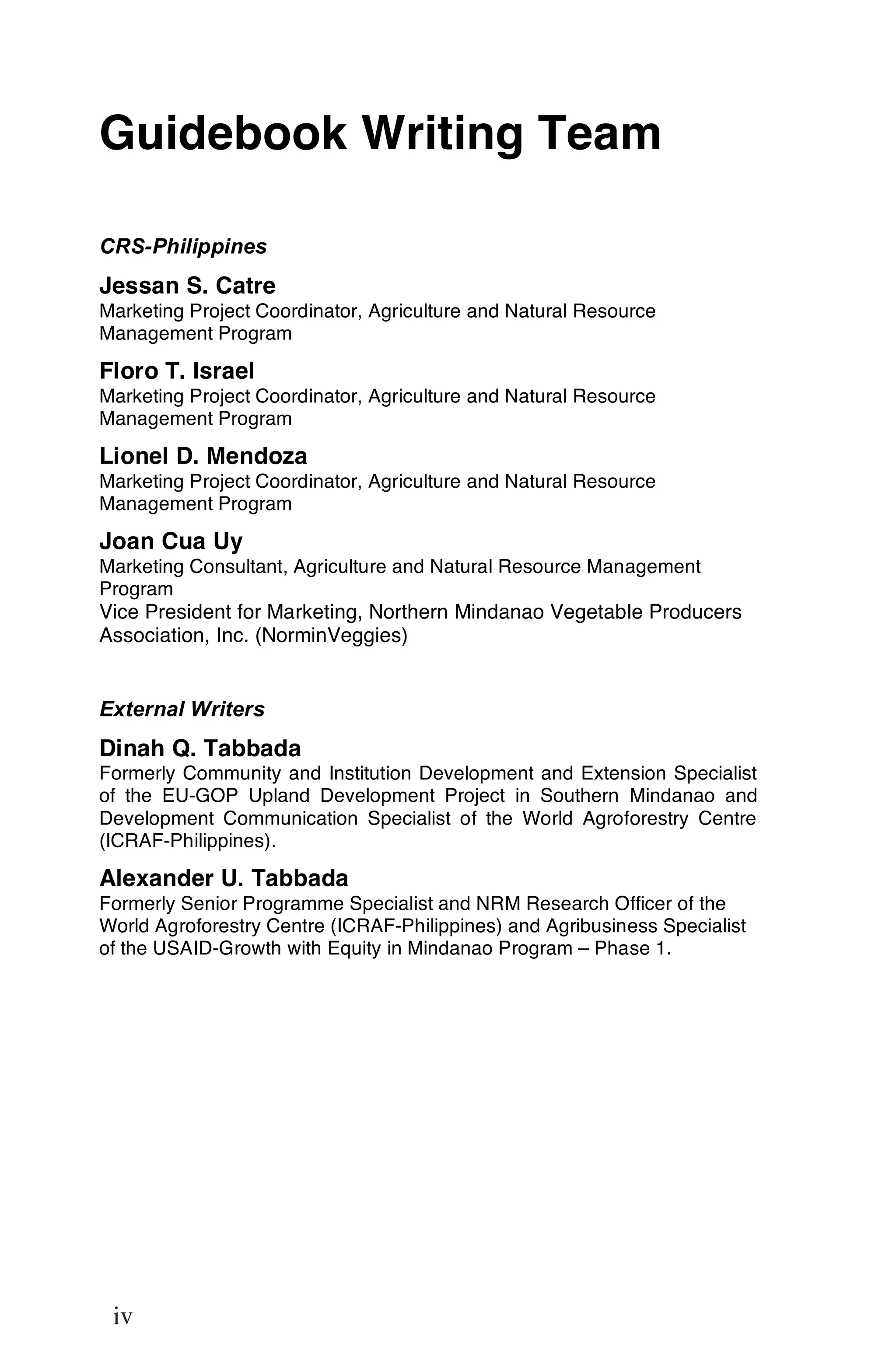 Guidebook Writing Team

CRS-Philippines
Jessan S. Catre
Marketing Project Coordinator, Agriculture and Natural Resource
Management Program

Floro T. Israel
Marketing Project Coordinator, Agriculture and Natural Resource
Management Program

Lionel D. Mendoza
Marketing Project Coordinator, Agriculture and Natural Resource
Management Program

Joan Cua Uy
Marketing Consultant, Agriculture and Natural Resource Management
Program
Vice President for Marketing, Northern Mindanao Vegetable Producers
Association, Inc. (NorminVeggies)


External Writers
Dinah Q. Tabbada
Formerly Community and Institution Development and Extension Specialist
of the EU-GOP Upland Development Project in Southern Mindanao and
Development Communication Specialist of the World Agroforestry Centre
(ICRAF-Philippines).

Alexander U. Tabbada
Formerly Senior Programme Specialist and NRM Research Officer of the
World Agroforestry Centre (ICRAF-Philippines) and Agribusiness Specialist
of the USAID-Growth with Equity in Mindanao Program – Phase 1.




iv

 iv
 