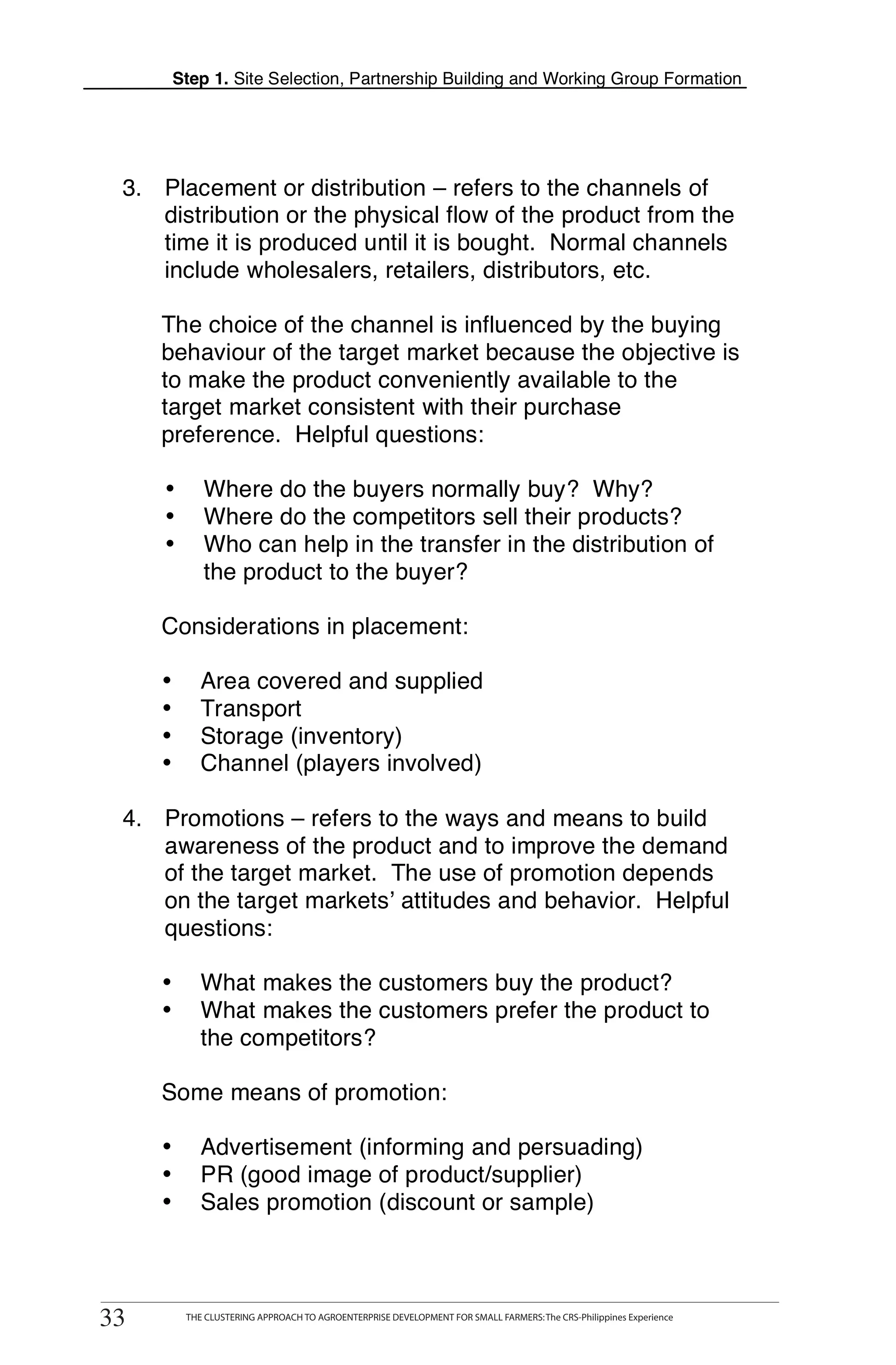 Step 1. Site Selection, Partnership Building and Working Group Formation




      3. Placement or distribution – refers to the channels of
         distribution or the physical flow of the product from the
         time it is produced until it is bought. Normal channels
         include wholesalers, retailers, distributors, etc.

           The choice of the channel is influenced by the buying
           behaviour of the target market because the objective is
T          to make the product conveniently available to the
           target market consistent with their purchase
O          preference. Helpful questions:

                    Where do the buyers normally buy? Why?
O
            •
            •       Where do the competitors sell their products?
            •       Who can help in the transfer in the distribution of
L                   the product to the buyer?

           Considerations in placement:

K          •       Area covered and supplied
           •       Transport
                   Storage (inventory)
I          •
           •       Channel (players involved)

T     4. Promotions – refers to the ways and means to build
T        awareness of the product and to improve the demand
         of the target market. The use of promotion depends
         on the target markets’ attitudes and behavior. Helpful
         questions:

           •       What makes the customers buy the product?
           •       What makes the customers prefer the product to
                   the competitors?

           Some means of promotion:

           •       Advertisement (informing and persuading)
           •       PR (good image of product/supplier)
           •       Sales promotion (discount or sample)



     33
    33
          THE CLUSTERING APPROACH TO AGROENTERPRISE DEVELOPMENT FOR SMALL FARMERS: The CRS-Philippines Experience
                THE CLUSTERING APPROACH TO AGROENTERPRISE DEVELOPMENT FOR SMALL FARMERS: The CRS-Philippines Experience
 