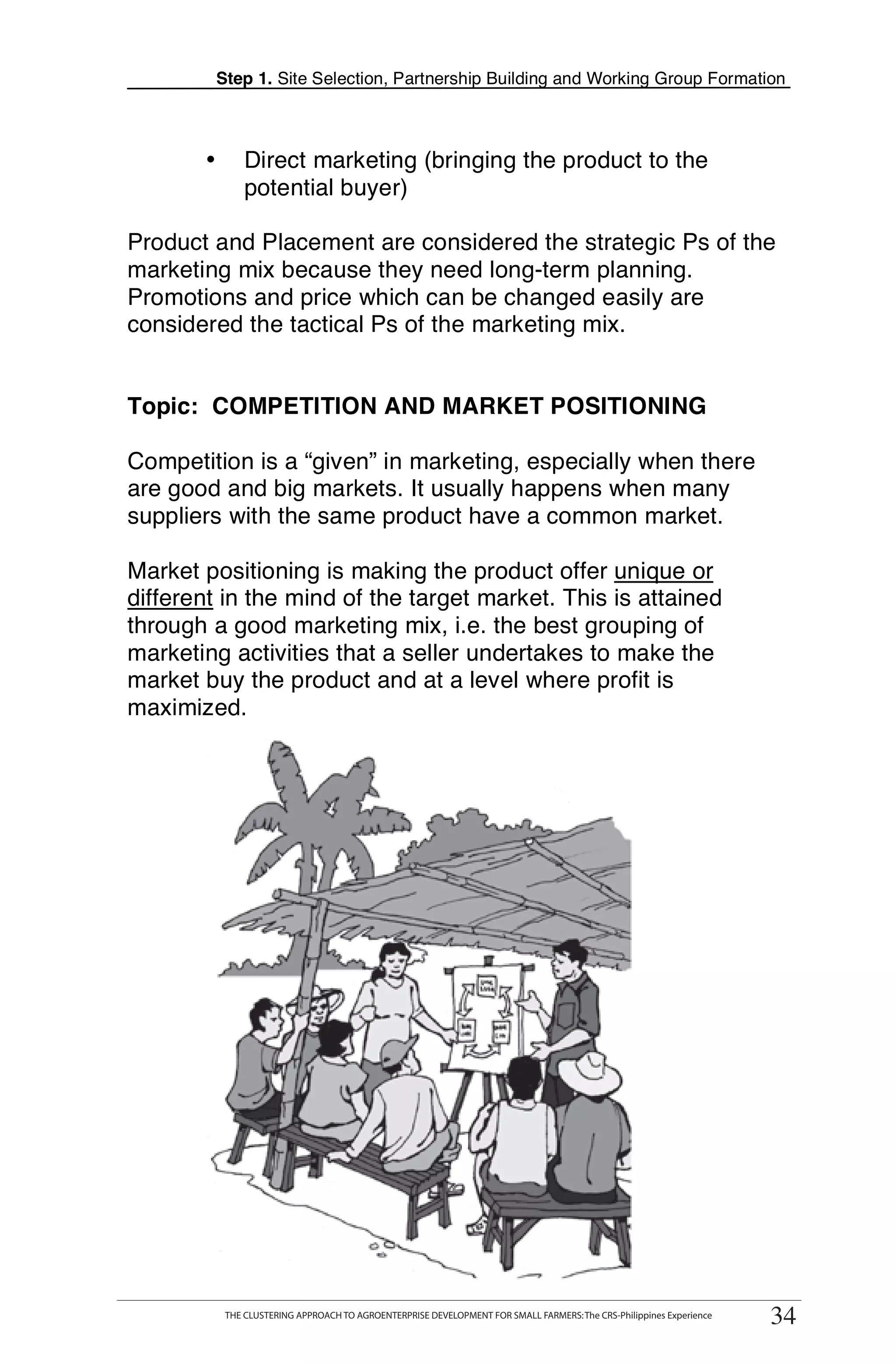Step 1. Site Selection, Partnership Building and Working Group Formation



        •       Direct marketing (bringing the product to the
                potential buyer)

Product and Placement are considered the strategic Ps of the
marketing mix because they need long-term planning.
Promotions and price which can be changed easily are
considered the tactical Ps of the marketing mix.


Topic: COMPETITION AND MARKET POSITIONING
                                                                                                                             T
Competition is a “given” in marketing, especially when there                                                                 T
are good and big markets. It usually happens when many
suppliers with the same product have a common market.
                                                                                                                             O
Market positioning is making the product offer unique or
different in the mind of the target market. This is attained                                                                 O
through a good marketing mix, i.e. the best grouping of
marketing activities that a seller undertakes to make the
market buy the product and at a level where profit is
                                                                                                                             L
maximized.

                                                                                                                             K

                                                                                                                             I

                                                                                                                             T




       THE CLUSTERING APPROACH TO AGROENTERPRISE DEVELOPMENT FOR SMALL FARMERS: The CRS-Philippines Experience
             THE CLUSTERING APPROACH TO AGROENTERPRISE DEVELOPMENT FOR SMALL FARMERS: The CRS-Philippines Experience
                                                                                                                        34
                                                                                                                       34
 