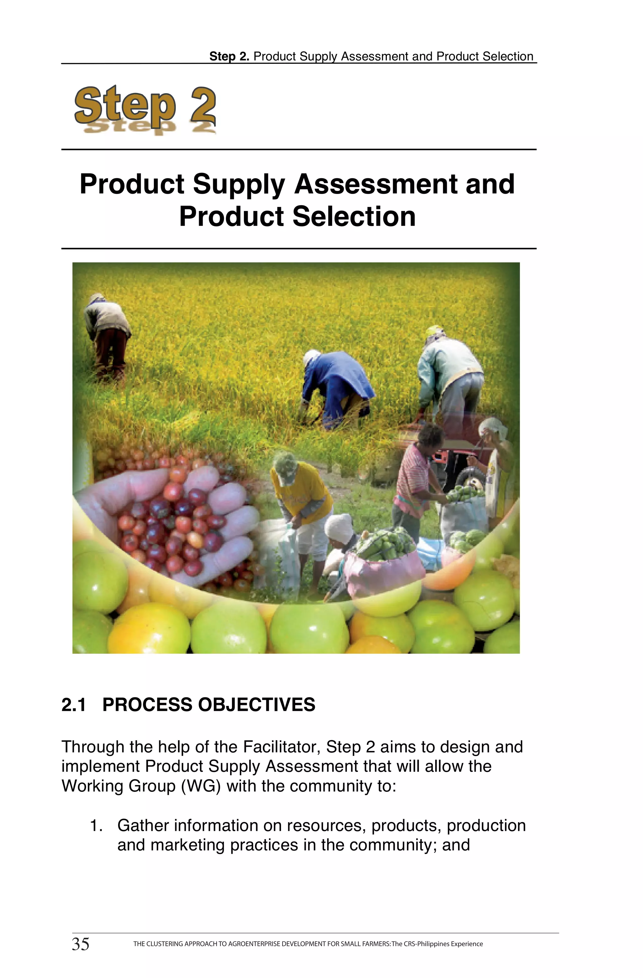 Step 2. Product Supply Assessment and Product Selection




  Product Supply Assessment and
        Product Selection




2.1 PROCESS OBJECTIVES

Through the help of the Facilitator, Step 2 aims to design and
implement Product Supply Assessment that will allow the
Working Group (WG) with the community to:

   1. Gather information on resources, products, production
      and marketing practices in the community; and



      THE CLUSTERING APPROACH TO AGROENTERPRISE DEVELOPMENT FOR SMALL FARMERS: The CRS-Philippines Experience
35
 35         THE CLUSTERING APPROACH TO AGROENTERPRISE DEVELOPMENT FOR SMALL FARMERS: The CRS-Philippines Experience
 