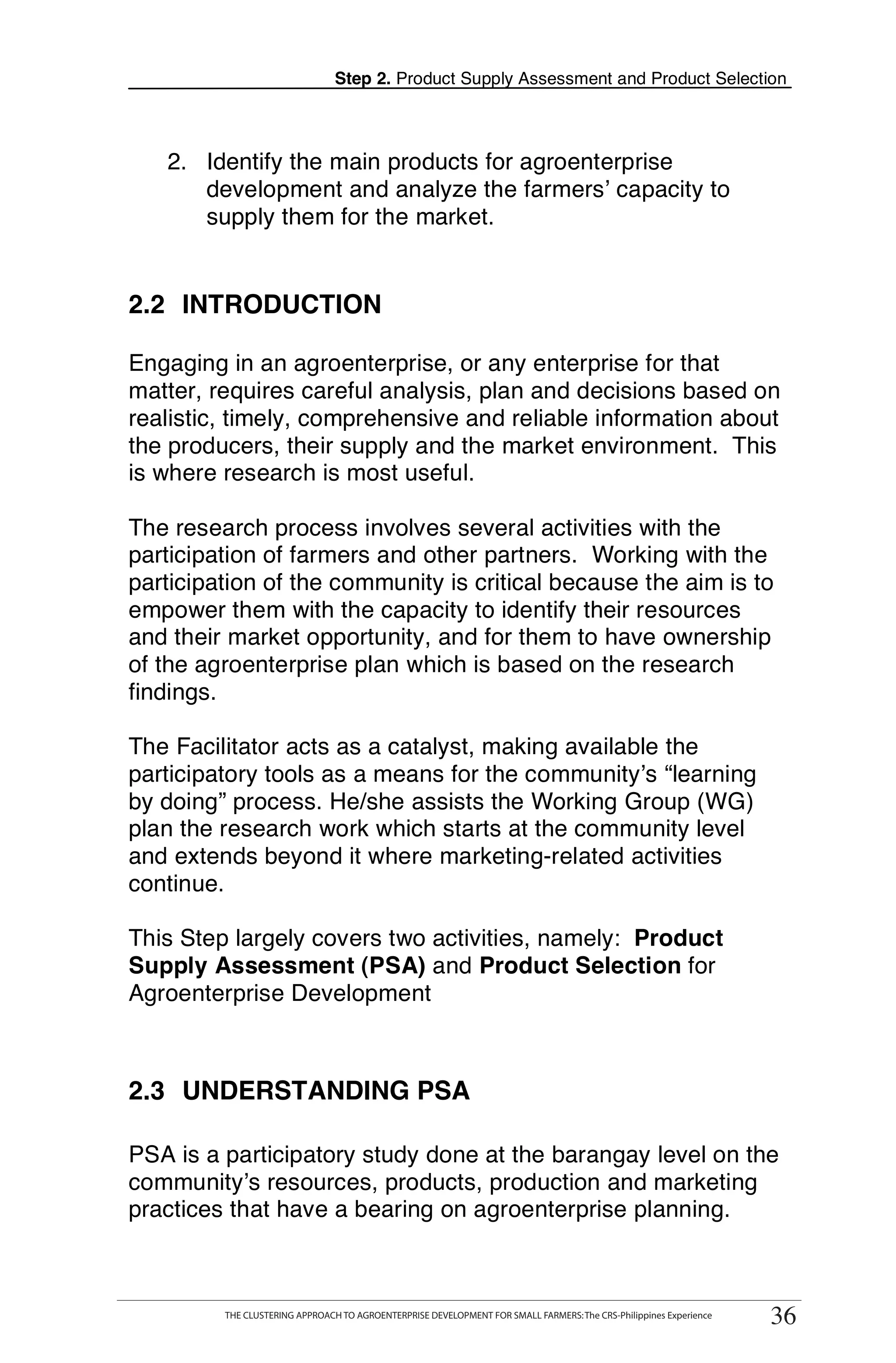 Step 2. Product Supply Assessment and Product Selection



   2. Identify the main products for agroenterprise
      development and analyze the farmers’ capacity to
      supply them for the market.


2.2 INTRODUCTION

Engaging in an agroenterprise, or any enterprise for that
matter, requires careful analysis, plan and decisions based on
realistic, timely, comprehensive and reliable information about
the producers, their supply and the market environment. This
is where research is most useful.

The research process involves several activities with the
participation of farmers and other partners. Working with the
participation of the community is critical because the aim is to
empower them with the capacity to identify their resources
and their market opportunity, and for them to have ownership
of the agroenterprise plan which is based on the research
findings.

The Facilitator acts as a catalyst, making available the
participatory tools as a means for the community’s “learning
by doing” process. He/she assists the Working Group (WG)
plan the research work which starts at the community level
and extends beyond it where marketing-related activities
continue.

This Step largely covers two activities, namely: Product
Supply Assessment (PSA) and Product Selection for
Agroenterprise Development



2.3 UNDERSTANDING PSA

PSA is a participatory study done at the barangay level on the
community’s resources, products, production and marketing
practices that have a bearing on agroenterprise planning.

      THE CLUSTERING APPROACH TO AGROENTERPRISE DEVELOPMENT FOR SMALL FARMERS: The CRS-Philippines Experience
                                                                                                                     36
           THE CLUSTERING APPROACH TO AGROENTERPRISE DEVELOPMENT FOR SMALL FARMERS: The CRS-Philippines Experience
                                                                                                                      36
 