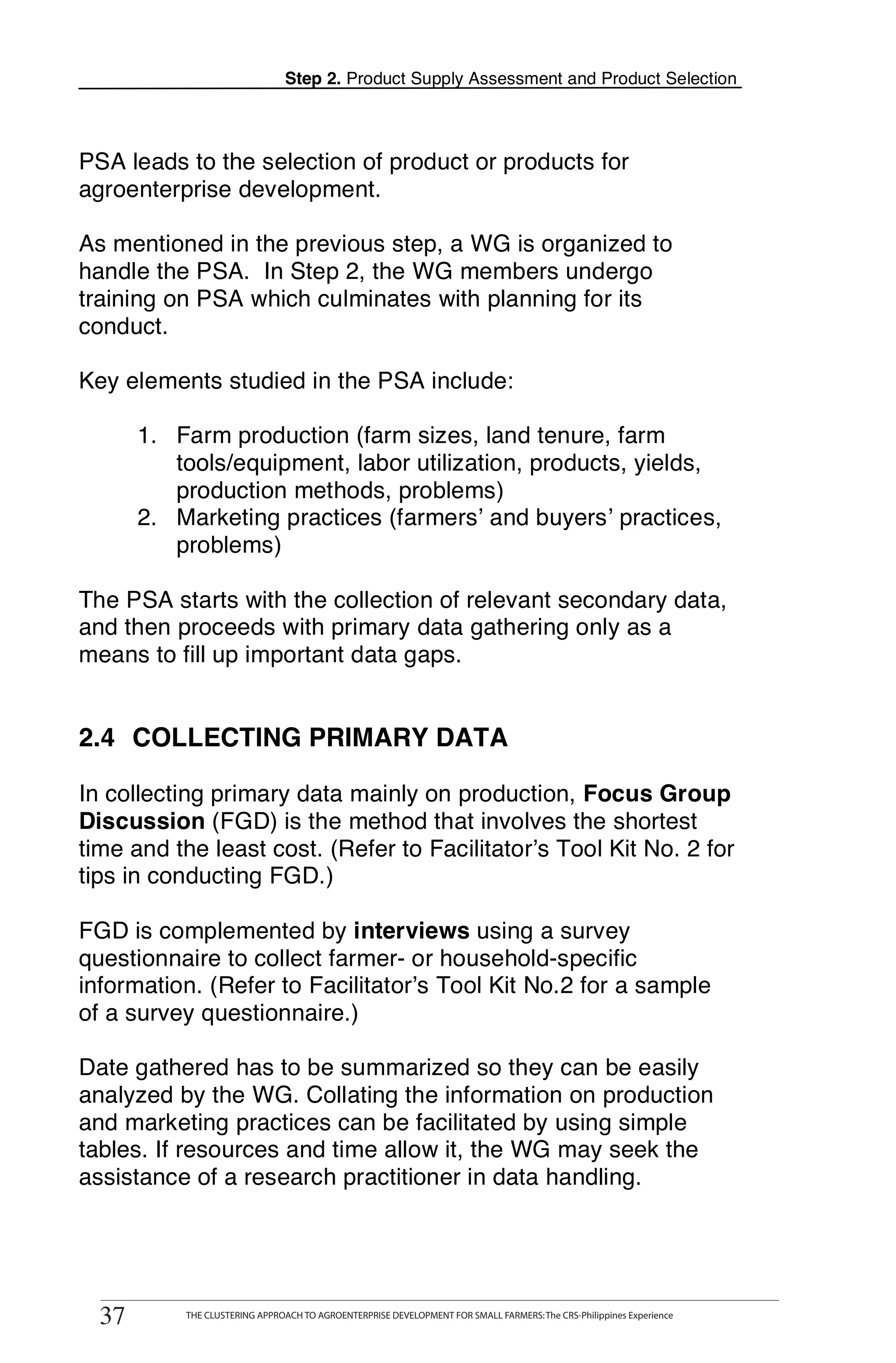 Step 2. Product Supply Assessment and Product Selection



PSA leads to the selection of product or products for
agroenterprise development.

As mentioned in the previous step, a WG is organized to
handle the PSA. In Step 2, the WG members undergo
training on PSA which culminates with planning for its
conduct.

Key elements studied in the PSA include:

       1. Farm production (farm sizes, land tenure, farm
          tools/equipment, labor utilization, products, yields,
          production methods, problems)
       2. Marketing practices (farmers’ and buyers’ practices,
          problems)

The PSA starts with the collection of relevant secondary data,
and then proceeds with primary data gathering only as a
means to fill up important data gaps.


2.4 COLLECTING PRIMARY DATA

In collecting primary data mainly on production, Focus Group
Discussion (FGD) is the method that involves the shortest
time and the least cost. (Refer to Facilitator’s Tool Kit No. 2 for
tips in conducting FGD.)

FGD is complemented by interviews using a survey
questionnaire to collect farmer- or household-specific
information. (Refer to Facilitator’s Tool Kit No.2 for a sample
of a survey questionnaire.)

Date gathered has to be summarized so they can be easily
analyzed by the WG. Collating the information on production
and marketing practices can be facilitated by using simple
tables. If resources and time allow it, the WG may seek the
assistance of a research practitioner in data handling.



        THE CLUSTERING APPROACH TO AGROENTERPRISE DEVELOPMENT FOR SMALL FARMERS: The CRS-Philippines Experience
37
  37           THE CLUSTERING APPROACH TO AGROENTERPRISE DEVELOPMENT FOR SMALL FARMERS: The CRS-Philippines Experience
 