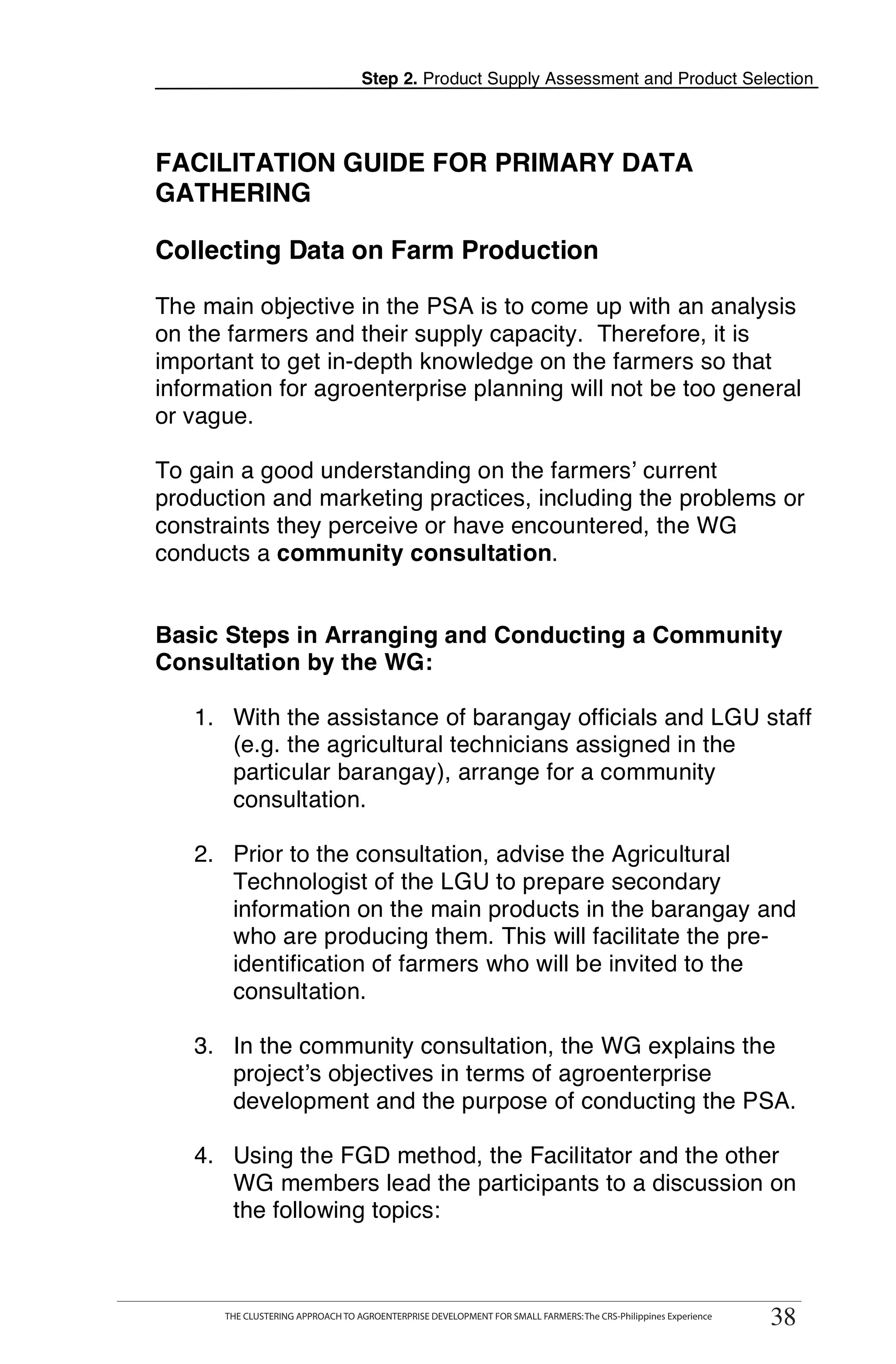Step 2. Product Supply Assessment and Product Selection




FACILITATION GUIDE FOR PRIMARY DATA
GATHERING

Collecting Data on Farm Production

The main objective in the PSA is to come up with an analysis
on the farmers and their supply capacity. Therefore, it is
important to get in-depth knowledge on the farmers so that
information for agroenterprise planning will not be too general
or vague.

To gain a good understanding on the farmers’ current
production and marketing practices, including the problems or
constraints they perceive or have encountered, the WG
conducts a community consultation.


Basic Steps in Arranging and Conducting a Community
Consultation by the WG:

   1. With the assistance of barangay officials and LGU staff
      (e.g. the agricultural technicians assigned in the
      particular barangay), arrange for a community
      consultation.

   2. Prior to the consultation, advise the Agricultural
      Technologist of the LGU to prepare secondary
      information on the main products in the barangay and
      who are producing them. This will facilitate the pre-
      identification of farmers who will be invited to the
      consultation.

   3. In the community consultation, the WG explains the
      project’s objectives in terms of agroenterprise
      development and the purpose of conducting the PSA.

   4. Using the FGD method, the Facilitator and the other
      WG members lead the participants to a discussion on
      the following topics:

      THE CLUSTERING APPROACH TO AGROENTERPRISE DEVELOPMENT FOR SMALL FARMERS: The CRS-Philippines Experience
                                                                                                                 38
      THE CLUSTERING APPROACH TO AGROENTERPRISE DEVELOPMENT FOR SMALL FARMERS: The CRS-Philippines Experience
                                                                                                                38
 