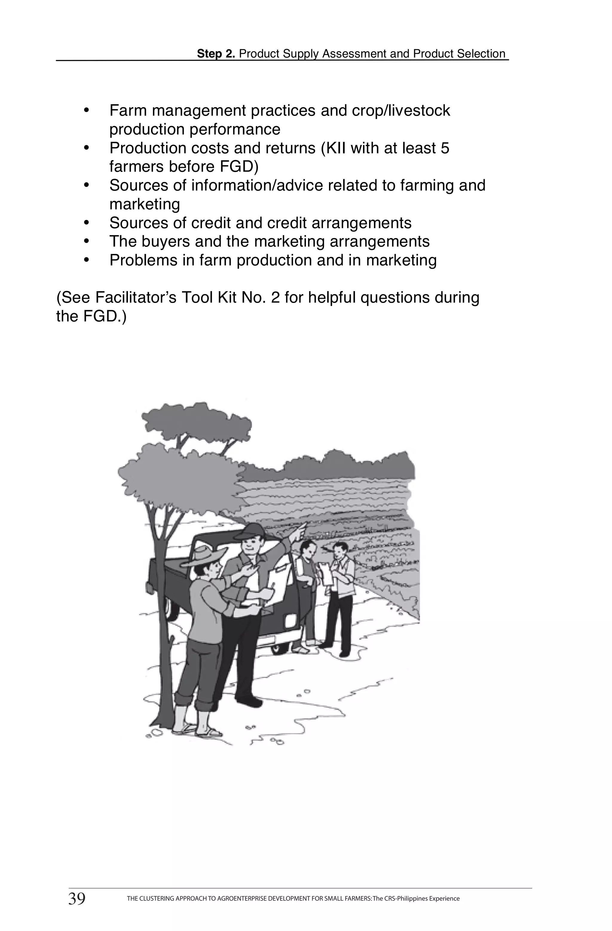 Step 2. Product Supply Assessment and Product Selection



   •    Farm management practices and crop/livestock
        production performance
   •    Production costs and returns (KII with at least 5
        farmers before FGD)
   •    Sources of information/advice related to farming and
        marketing
   •    Sources of credit and credit arrangements
   •    The buyers and the marketing arrangements
   •    Problems in farm production and in marketing

(See Facilitator’s Tool Kit No. 2 for helpful questions during
the FGD.)




       THE CLUSTERING APPROACH TO AGROENTERPRISE DEVELOPMENT FOR SMALL FARMERS: The CRS-Philippines Experience
39
 39          THE CLUSTERING APPROACH TO AGROENTERPRISE DEVELOPMENT FOR SMALL FARMERS: The CRS-Philippines Experience
 