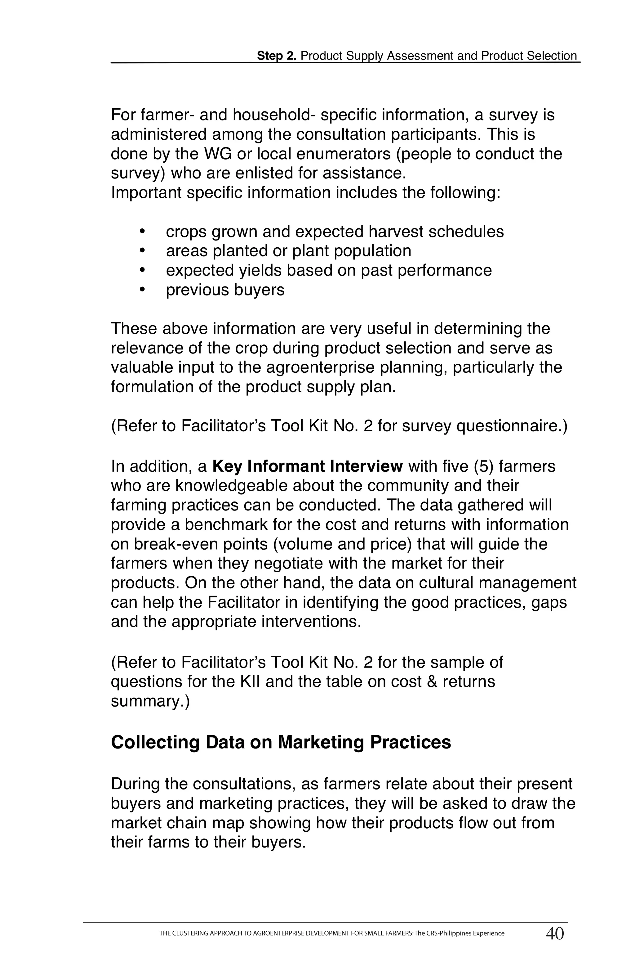 Step 2. Product Supply Assessment and Product Selection



For farmer- and household- specific information, a survey is
administered among the consultation participants. This is
done by the WG or local enumerators (people to conduct the
survey) who are enlisted for assistance.
Important specific information includes the following:

   •    crops grown and expected harvest schedules
   •    areas planted or plant population
   •    expected yields based on past performance
   •    previous buyers

These above information are very useful in determining the
relevance of the crop during product selection and serve as
valuable input to the agroenterprise planning, particularly the
formulation of the product supply plan.

(Refer to Facilitator’s Tool Kit No. 2 for survey questionnaire.)

In addition, a Key Informant Interview with five (5) farmers
who are knowledgeable about the community and their
farming practices can be conducted. The data gathered will
provide a benchmark for the cost and returns with information
on break-even points (volume and price) that will guide the
farmers when they negotiate with the market for their
products. On the other hand, the data on cultural management
can help the Facilitator in identifying the good practices, gaps
and the appropriate interventions.

(Refer to Facilitator’s Tool Kit No. 2 for the sample of
questions for the KII and the table on cost & returns
summary.)

Collecting Data on Marketing Practices

During the consultations, as farmers relate about their present
buyers and marketing practices, they will be asked to draw the
market chain map showing how their products flow out from
their farms to their buyers.


       THE CLUSTERING APPROACH TO AGROENTERPRISE DEVELOPMENT FOR SMALL FARMERS: The CRS-Philippines Experience
                                                                                                                  40
       THE CLUSTERING APPROACH TO AGROENTERPRISE DEVELOPMENT FOR SMALL FARMERS: The CRS-Philippines Experience
                                                                                                                 40
 