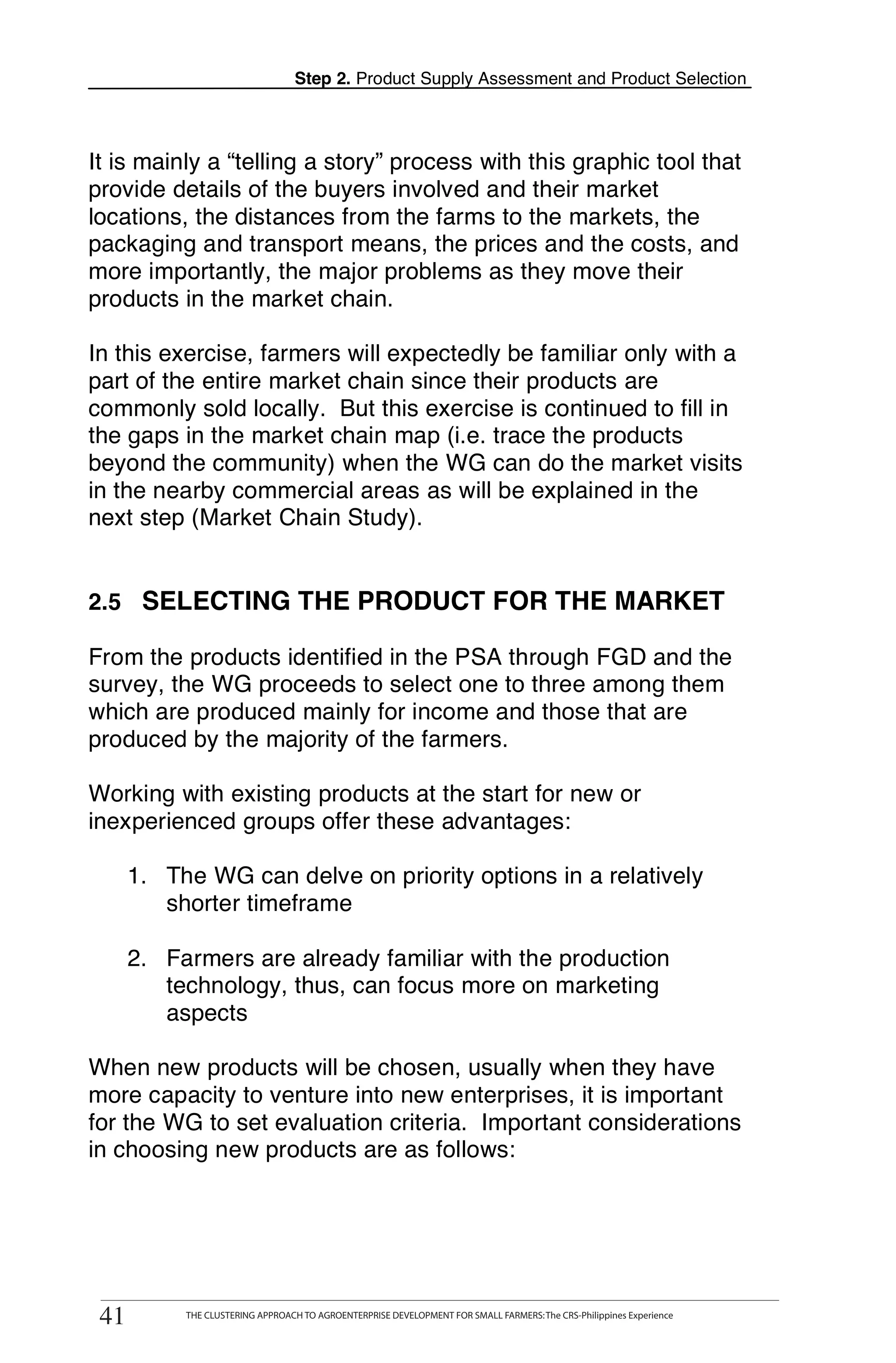 Step 2. Product Supply Assessment and Product Selection



It is mainly a “telling a story” process with this graphic tool that
provide details of the buyers involved and their market
locations, the distances from the farms to the markets, the
packaging and transport means, the prices and the costs, and
more importantly, the major problems as they move their
products in the market chain.

In this exercise, farmers will expectedly be familiar only with a
part of the entire market chain since their products are
commonly sold locally. But this exercise is continued to fill in
the gaps in the market chain map (i.e. trace the products
beyond the community) when the WG can do the market visits
in the nearby commercial areas as will be explained in the
next step (Market Chain Study).


2.5 SELECTING THE PRODUCT FOR THE MARKET

From the products identified in the PSA through FGD and the
survey, the WG proceeds to select one to three among them
which are produced mainly for income and those that are
produced by the majority of the farmers.

Working with existing products at the start for new or
inexperienced groups offer these advantages:

      1. The WG can delve on priority options in a relatively
         shorter timeframe

      2. Farmers are already familiar with the production
         technology, thus, can focus more on marketing
         aspects

When new products will be chosen, usually when they have
more capacity to venture into new enterprises, it is important
for the WG to set evaluation criteria. Important considerations
in choosing new products are as follows:




        THE CLUSTERING APPROACH TO AGROENTERPRISE DEVELOPMENT FOR SMALL FARMERS: The CRS-Philippines Experience
41
 41          THE CLUSTERING APPROACH TO AGROENTERPRISE DEVELOPMENT FOR SMALL FARMERS: The CRS-Philippines Experience
 