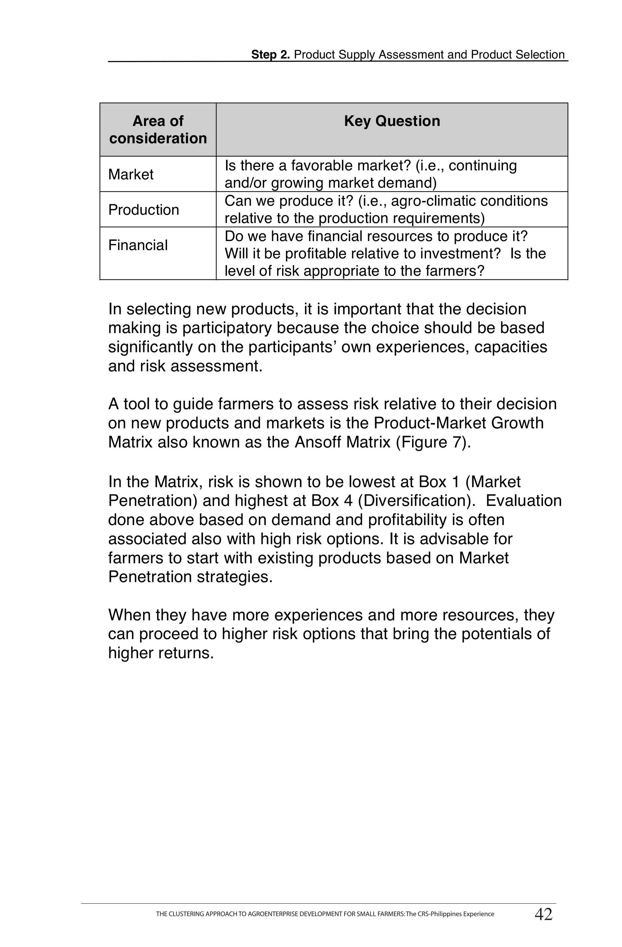 Step 2. Product Supply Assessment and Product Selection




   Area of                                                        Key Question
consideration
                             Is there a favorable market? (i.e., continuing
Market
                             and/or growing market demand)
                             Can we produce it? (i.e., agro-climatic conditions
Production
                             relative to the production requirements)
                             Do we have financial resources to produce it?
Financial
                             Will it be profitable relative to investment? Is the
                             level of risk appropriate to the farmers?

In selecting new products, it is important that the decision
making is participatory because the choice should be based
significantly on the participants’ own experiences, capacities
and risk assessment.

A tool to guide farmers to assess risk relative to their decision
on new products and markets is the Product-Market Growth
Matrix also known as the Ansoff Matrix (Figure 7).

In the Matrix, risk is shown to be lowest at Box 1 (Market
Penetration) and highest at Box 4 (Diversification). Evaluation
done above based on demand and profitability is often
associated also with high risk options. It is advisable for
farmers to start with existing products based on Market
Penetration strategies.

When they have more experiences and more resources, they
can proceed to higher risk options that bring the potentials of
higher returns.




         THE CLUSTERING APPROACH TO AGROENTERPRISE DEVELOPMENT FOR SMALL FARMERS: The CRS-Philippines Experience
                                                                                                                    42
         THE CLUSTERING APPROACH TO AGROENTERPRISE DEVELOPMENT FOR SMALL FARMERS: The CRS-Philippines Experience
                                                                                                                   42
 