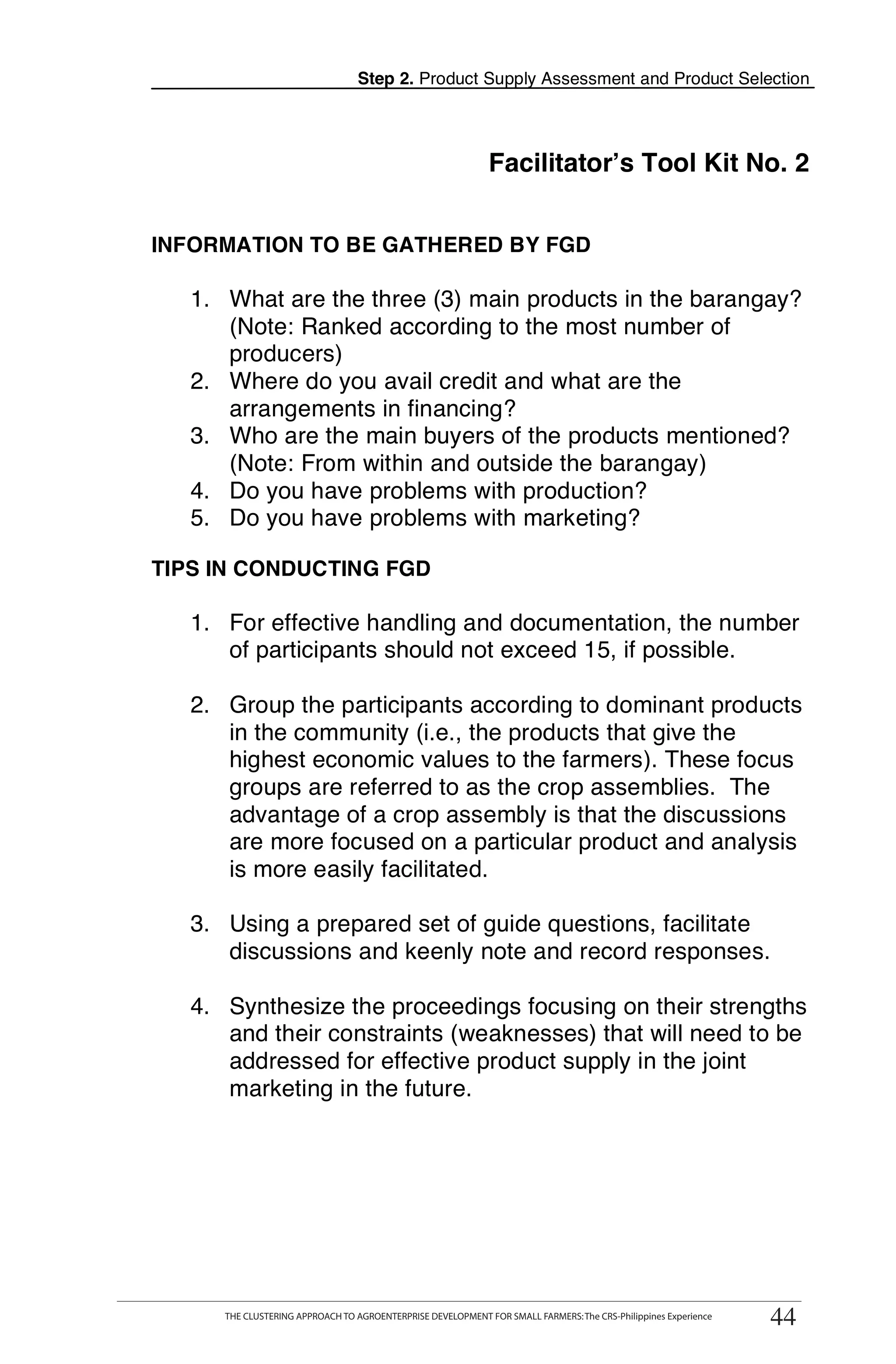 Step 2. Product Supply Assessment and Product Selection




                                                             Facilitator’s Tool Kit No. 2


INFORMATION TO BE GATHERED BY FGD

   1. What are the three (3) main products in the barangay?
      (Note: Ranked according to the most number of
      producers)
   2. Where do you avail credit and what are the
      arrangements in financing?
   3. Who are the main buyers of the products mentioned?                                                              T
      (Note: From within and outside the barangay)
   4. Do you have problems with production?
   5. Do you have problems with marketing?                                                                            O
TIPS IN CONDUCTING FGD
                                                                                                                      O
   1. For effective handling and documentation, the number
      of participants should not exceed 15, if possible.                                                              L
   2. Group the participants according to dominant products
      in the community (i.e., the products that give the
      highest economic values to the farmers). These focus
      groups are referred to as the crop assemblies. The                                                              K
      advantage of a crop assembly is that the discussions
      are more focused on a particular product and analysis
      is more easily facilitated.                                                                                     I

   3. Using a prepared set of guide questions, facilitate                                                             T
      discussions and keenly note and record responses.

   4. Synthesize the proceedings focusing on their strengths
      and their constraints (weaknesses) that will need to be
      addressed for effective product supply in the joint
      marketing in the future.




     THE CLUSTERING APPROACH TO AGROENTERPRISE DEVELOPMENT FOR SMALL FARMERS: The CRS-Philippines Experience
                                                                                                                 44
      THE CLUSTERING APPROACH TO AGROENTERPRISE DEVELOPMENT FOR SMALL FARMERS: The CRS-Philippines Experience
                                                                                                                44
 
