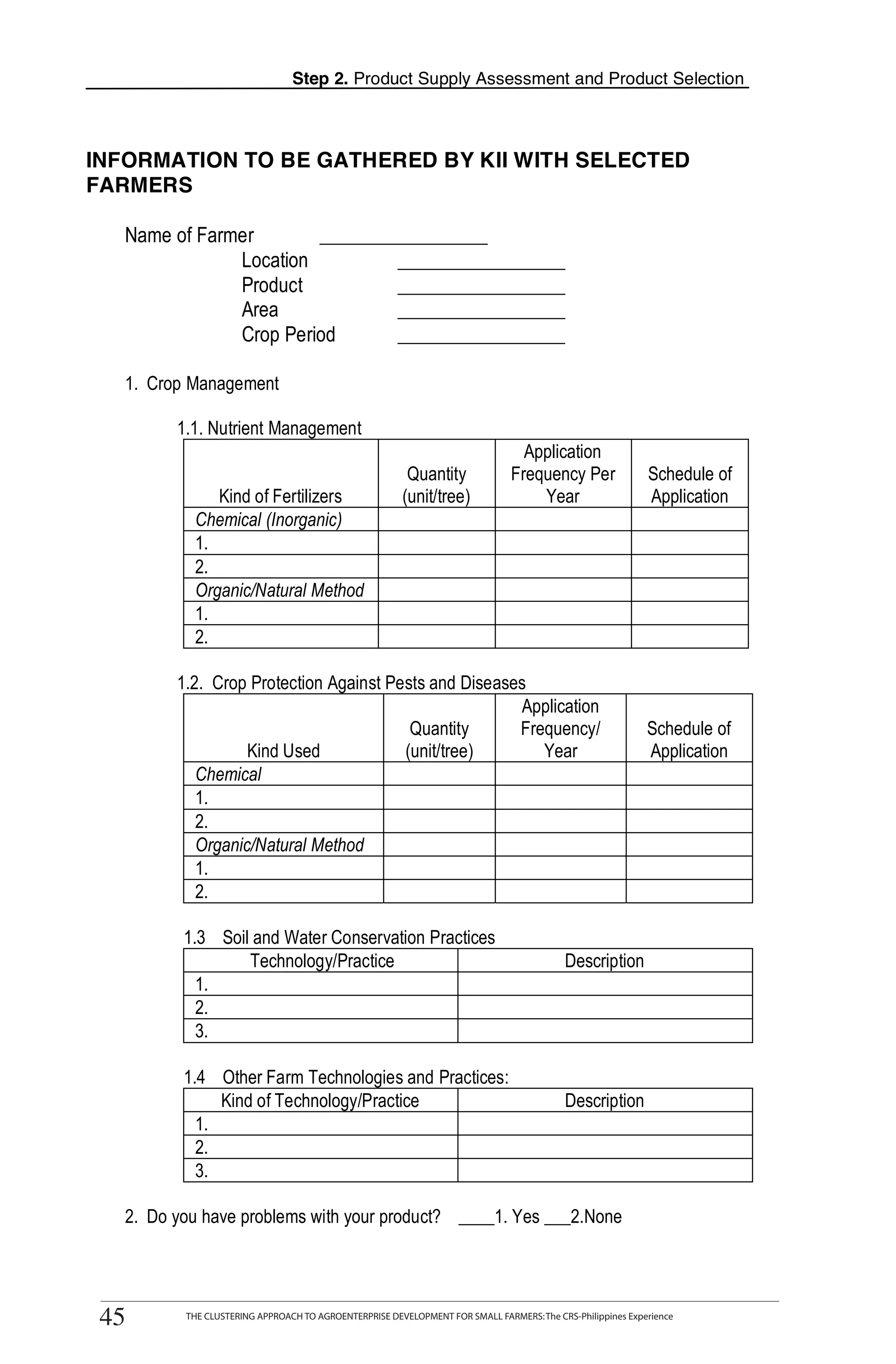 Step 2. Product Supply Assessment and Product Selection



    INFORMATION TO BE GATHERED BY KII WITH SELECTED
    FARMERS

       Name of Farmer       _________________
                   Location         _________________
                   Product          _________________
                   Area             _________________
                   Crop Period      _________________

       1. Crop Management


T
              1.1. Nutrient Management
                                                                                      Application
                                                              Quantity              Frequency Per                Schedule of

O
                    Kind of Fertilizers                      (unit/tree)                Year                     Application
                 Chemical (Inorganic)
                 1.

O
                 2.
                 Organic/Natural Method
                 1.

L
                 2.

              1.2. Crop Protection Against Pests and Diseases
                                                            Application
                                              Quantity      Frequency/                                           Schedule of
                        Kind Used            (unit/tree)       Year                                              Application

K
                 Chemical
                 1.
                 2.

I
                 Organic/Natural Method
                 1.
                 2.

T              1.3 Soil and Water Conservation Practices
                       Technology/Practice                                                      Description
                 1.
                 2.
                 3.

               1.4 Other Farm Technologies and Practices:
                    Kind of Technology/Practice                                                 Description
                 1.
                 2.
                 3.

       2. Do you have problems with your product? ____1. Yes ___2.None


          THE CLUSTERING APPROACH TO AGROENTERPRISE DEVELOPMENT FOR SMALL FARMERS: The CRS-Philippines Experience
    45
     45         THE CLUSTERING APPROACH TO AGROENTERPRISE DEVELOPMENT FOR SMALL FARMERS: The CRS-Philippines Experience
 