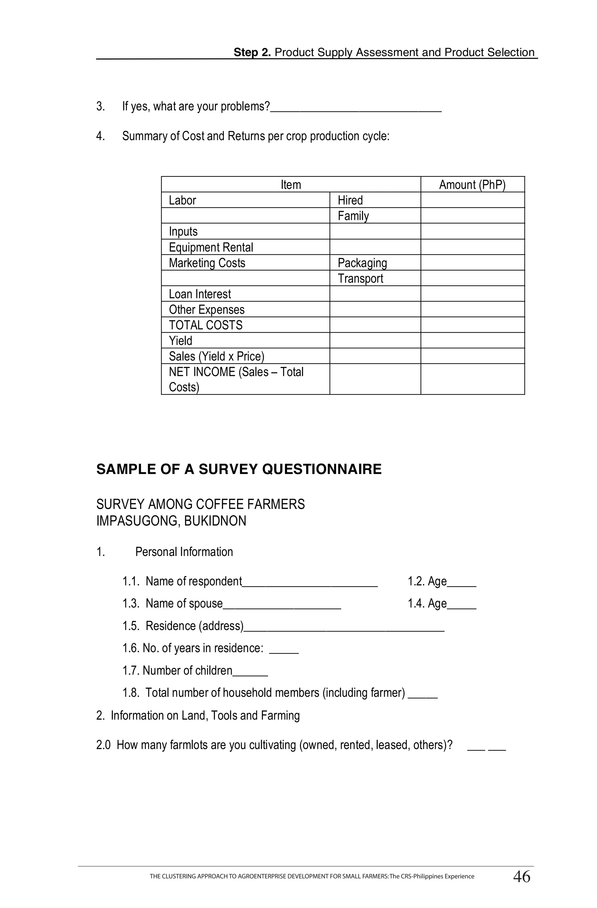Step 2. Product Supply Assessment and Product Selection



3.   If yes, what are your problems?_____________________________

4.   Summary of Cost and Returns per crop production cycle:


                                                    Item                                              Amount (PhP)
                 Labor                                                Hired
                                                                      Family
                 Inputs
                 Equipment Rental
                 Marketing Costs                                      Packaging
                                                                      Transport                                               T
                 Loan Interest
                 Other Expenses
                 TOTAL COSTS                                                                                                  O
                 Yield
                 Sales (Yield x Price)
                 NET INCOME (Sales – Total                                                                                    O
                 Costs)

                                                                                                                              L

SAMPLE OF A SURVEY QUESTIONNAIRE


                                                                                                                              K
SURVEY AMONG COFFEE FARMERS
IMPASUGONG, BUKIDNON

                                                                                                                              I
1.      Personal Information

     1.1. Name of respondent_______________________                                         1.2. Age_____
     1.3. Name of spouse____________________                                                1.4. Age_____                     T
     1.5. Residence (address)__________________________________
     1.6. No. of years in residence: _____
     1.7. Number of children______
     1.8. Total number of household members (including farmer) _____
2. Information on Land, Tools and Farming

2.0 How many farmlots are you cultivating (owned, rented, leased, others)?                                     ___ ___




         THE CLUSTERING APPROACH TO AGROENTERPRISE DEVELOPMENT FOR SMALL FARMERS: The CRS-Philippines Experience
                                                                                                                         46
           THE CLUSTERING APPROACH TO AGROENTERPRISE DEVELOPMENT FOR SMALL FARMERS: The CRS-Philippines Experience
                                                                                                                         46
 