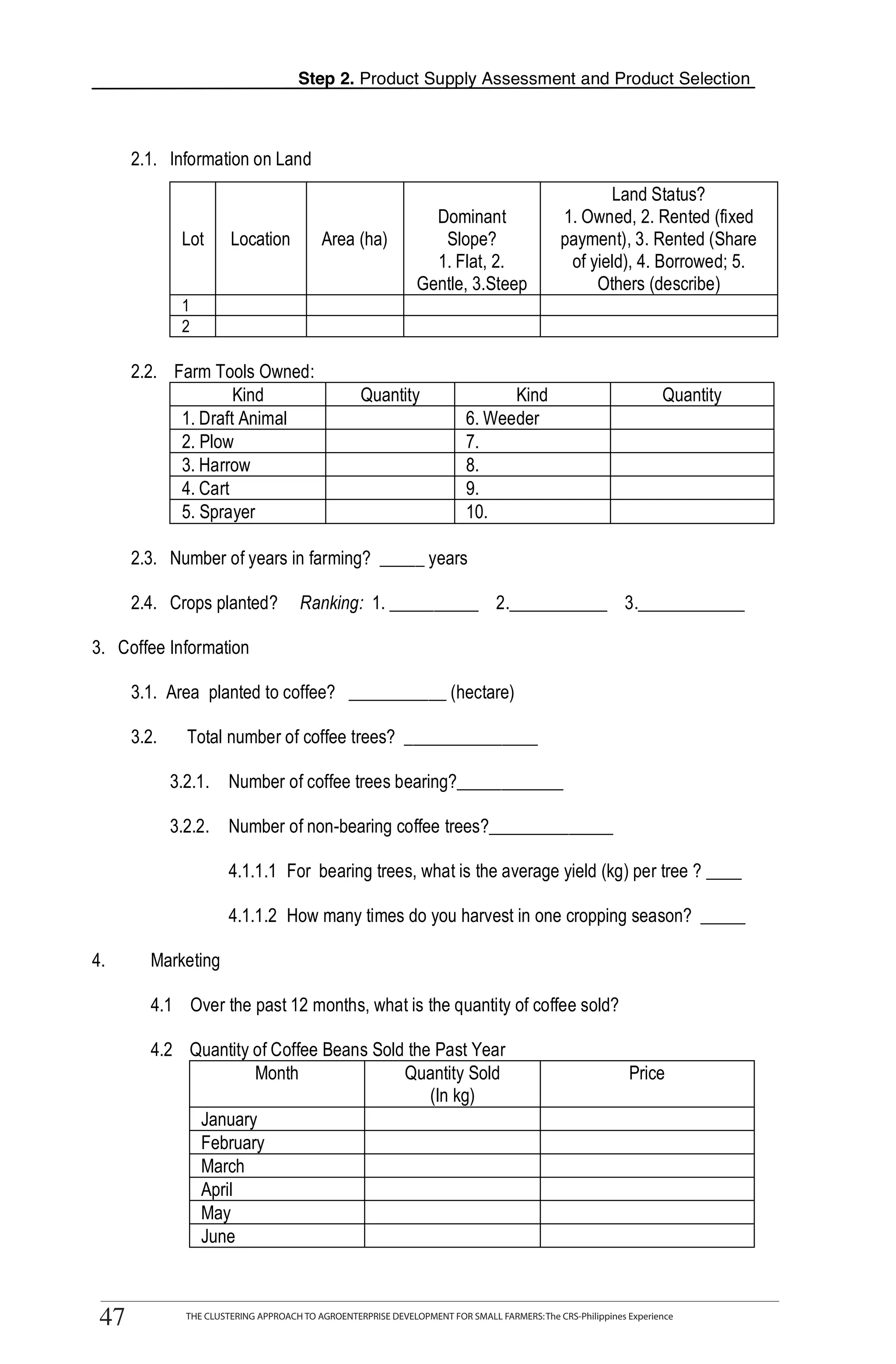 Step 2. Product Supply Assessment and Product Selection



          2.1. Information on Land
                                                                                                           Land Status?
                                                                       Dominant                     1. Owned, 2. Rented (fixed
                     Lot      Location           Area (ha)              Slope?                      payment), 3. Rented (Share
                                                                       1. Flat, 2.                   of yield), 4. Borrowed; 5.
                                                                     Gentle, 3.Steep                     Others (describe)
                     1
                     2

          2.2. Farm Tools Owned:
T                       Kind                             Quantity                     Kind                               Quantity
                1. Draft Animal                                                 6. Weeder
                2. Plow                                                         7.
O               3. Harrow                                                       8.
                4. Cart                                                         9.
                5. Sprayer                                                      10.
O
          2.3. Number of years in farming? _____ years

L         2.4. Crops planted?                Ranking: 1. __________ 2.___________ 3.____________

    3. Coffee Information

          3.1. Area planted to coffee? ___________ (hectare)

K         3.2.        Total number of coffee trees? _______________

                  3.2.1. Number of coffee trees bearing?____________
I                 3.2.2. Number of non-bearing coffee trees?______________


T
                              4.1.1.1 For bearing trees, what is the average yield (kg) per tree ? ____

                              4.1.1.2 How many times do you harvest in one cropping season? _____

    4.       Marketing

             4.1 Over the past 12 months, what is the quantity of coffee sold?

             4.2 Quantity of Coffee Beans Sold the Past Year
                          Month               Quantity Sold                                                       Price
                                                  (In kg)
                  January
                  February
                  March
                  April
                  May
                  June

                 THE CLUSTERING APPROACH TO AGROENTERPRISE DEVELOPMENT FOR SMALL FARMERS: The CRS-Philippines Experience
    47
     47              THE CLUSTERING APPROACH TO AGROENTERPRISE DEVELOPMENT FOR SMALL FARMERS: The CRS-Philippines Experience
 