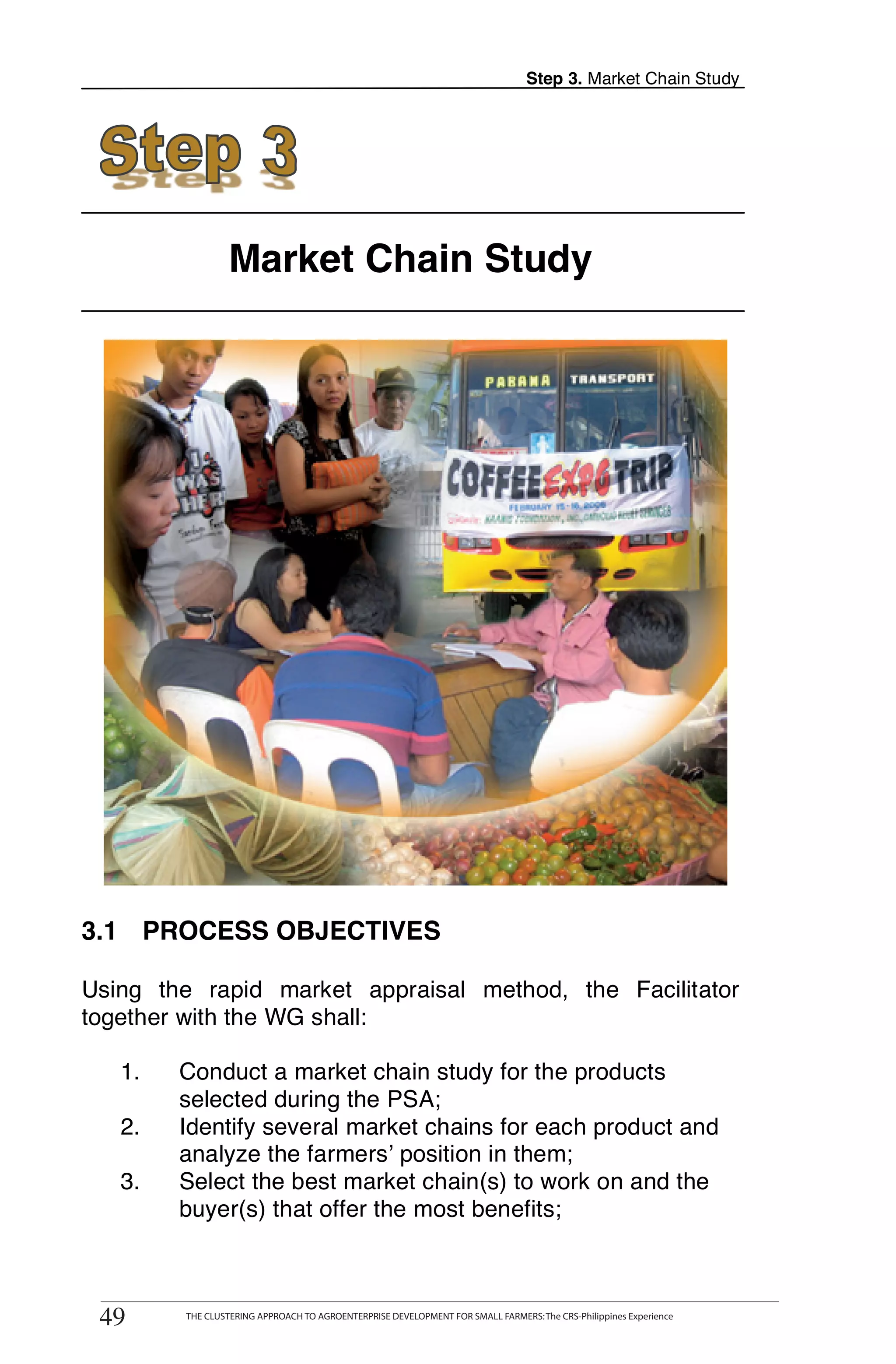 Step 3. Market Chain Study




                       Market Chain Study




3.1 PROCESS OBJECTIVES

Using the rapid market appraisal method, the Facilitator
together with the WG shall:

   1.        Conduct a market chain study for the products
             selected during the PSA;
   2.        Identify several market chains for each product and
             analyze the farmers’ position in them;
   3.        Select the best market chain(s) to work on and the
             buyer(s) that offer the most benefits;

        THE CLUSTERING APPROACH TO AGROENTERPRISE DEVELOPMENT FOR SMALL FARMERS: The CRS-Philippines Experience
49
 49           THE CLUSTERING APPROACH TO AGROENTERPRISE DEVELOPMENT FOR SMALL FARMERS: The CRS-Philippines Experience
 