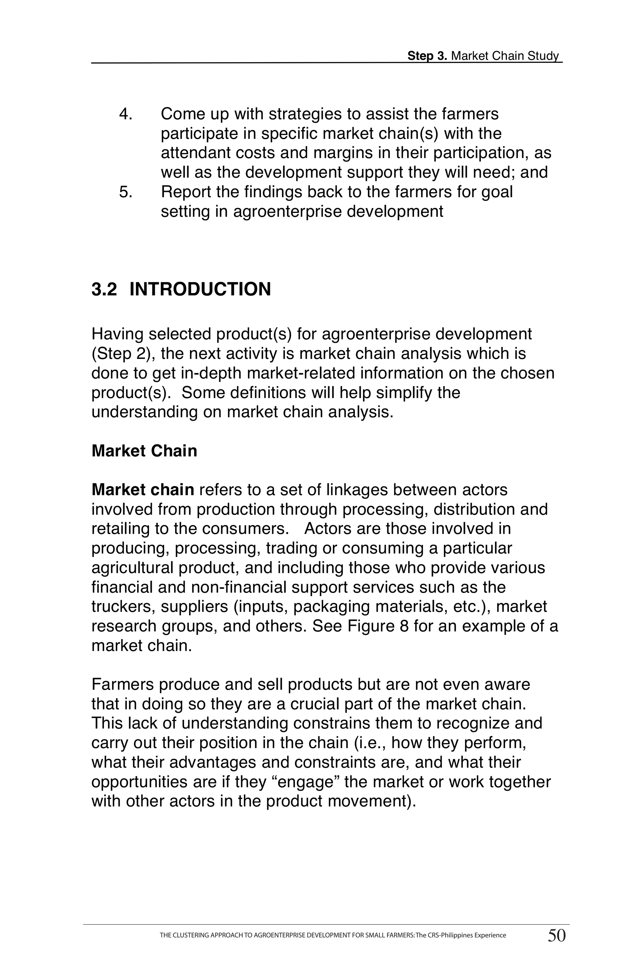 Step 3. Market Chain Study



   4.        Come up with strategies to assist the farmers
             participate in specific market chain(s) with the
             attendant costs and margins in their participation, as
             well as the development support they will need; and
   5.        Report the findings back to the farmers for goal
             setting in agroenterprise development



3.2 INTRODUCTION

Having selected product(s) for agroenterprise development
(Step 2), the next activity is market chain analysis which is
done to get in-depth market-related information on the chosen
product(s). Some definitions will help simplify the
understanding on market chain analysis.

Market Chain

Market chain refers to a set of linkages between actors
involved from production through processing, distribution and
retailing to the consumers. Actors are those involved in
producing, processing, trading or consuming a particular
agricultural product, and including those who provide various
financial and non-financial support services such as the
truckers, suppliers (inputs, packaging materials, etc.), market
research groups, and others. See Figure 8 for an example of a
market chain.

Farmers produce and sell products but are not even aware
that in doing so they are a crucial part of the market chain.
This lack of understanding constrains them to recognize and
carry out their position in the chain (i.e., how they perform,
what their advantages and constraints are, and what their
opportunities are if they “engage” the market or work together
with other actors in the product movement).




        THE CLUSTERING APPROACH TO AGROENTERPRISE DEVELOPMENT FOR SMALL FARMERS: The CRS-Philippines Experience
                                                                                                                       50
             THE CLUSTERING APPROACH TO AGROENTERPRISE DEVELOPMENT FOR SMALL FARMERS: The CRS-Philippines Experience
                                                                                                                        50
 