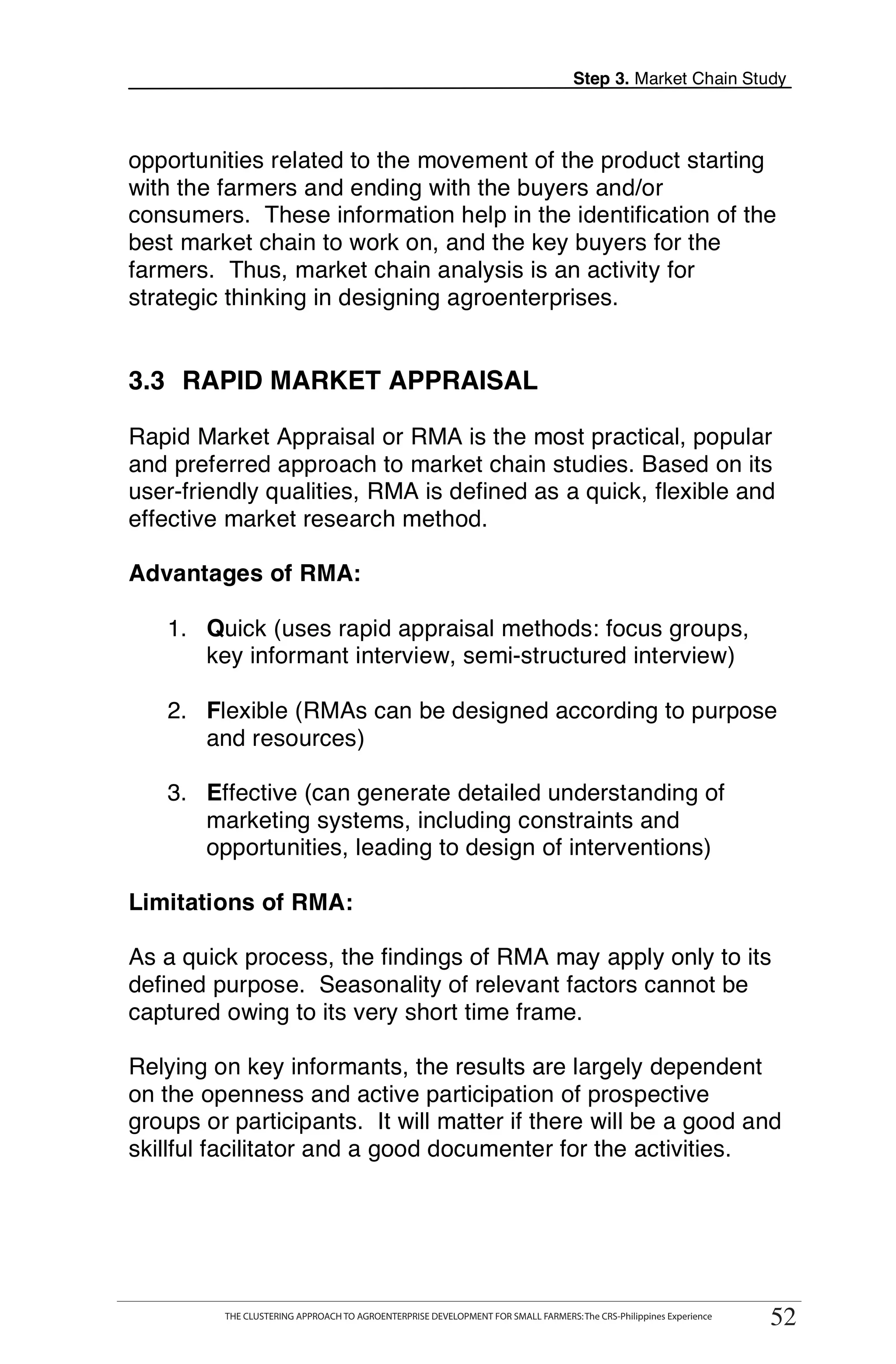 Step 3. Market Chain Study



opportunities related to the movement of the product starting
with the farmers and ending with the buyers and/or
consumers. These information help in the identification of the
best market chain to work on, and the key buyers for the
farmers. Thus, market chain analysis is an activity for
strategic thinking in designing agroenterprises.


3.3 RAPID MARKET APPRAISAL

Rapid Market Appraisal or RMA is the most practical, popular
and preferred approach to market chain studies. Based on its
user-friendly qualities, RMA is defined as a quick, flexible and
effective market research method.

Advantages of RMA:

   1. Quick (uses rapid appraisal methods: focus groups,
      key informant interview, semi-structured interview)

   2. Flexible (RMAs can be designed according to purpose
      and resources)

   3. Effective (can generate detailed understanding of
      marketing systems, including constraints and
      opportunities, leading to design of interventions)

Limitations of RMA:

As a quick process, the findings of RMA may apply only to its
defined purpose. Seasonality of relevant factors cannot be
captured owing to its very short time frame.

Relying on key informants, the results are largely dependent
on the openness and active participation of prospective
groups or participants. It will matter if there will be a good and
skillful facilitator and a good documenter for the activities.




       THE CLUSTERING APPROACH TO AGROENTERPRISE DEVELOPMENT FOR SMALL FARMERS: The CRS-Philippines Experience
                                                                                                                      52
            THE CLUSTERING APPROACH TO AGROENTERPRISE DEVELOPMENT FOR SMALL FARMERS: The CRS-Philippines Experience
                                                                                                                       52
 