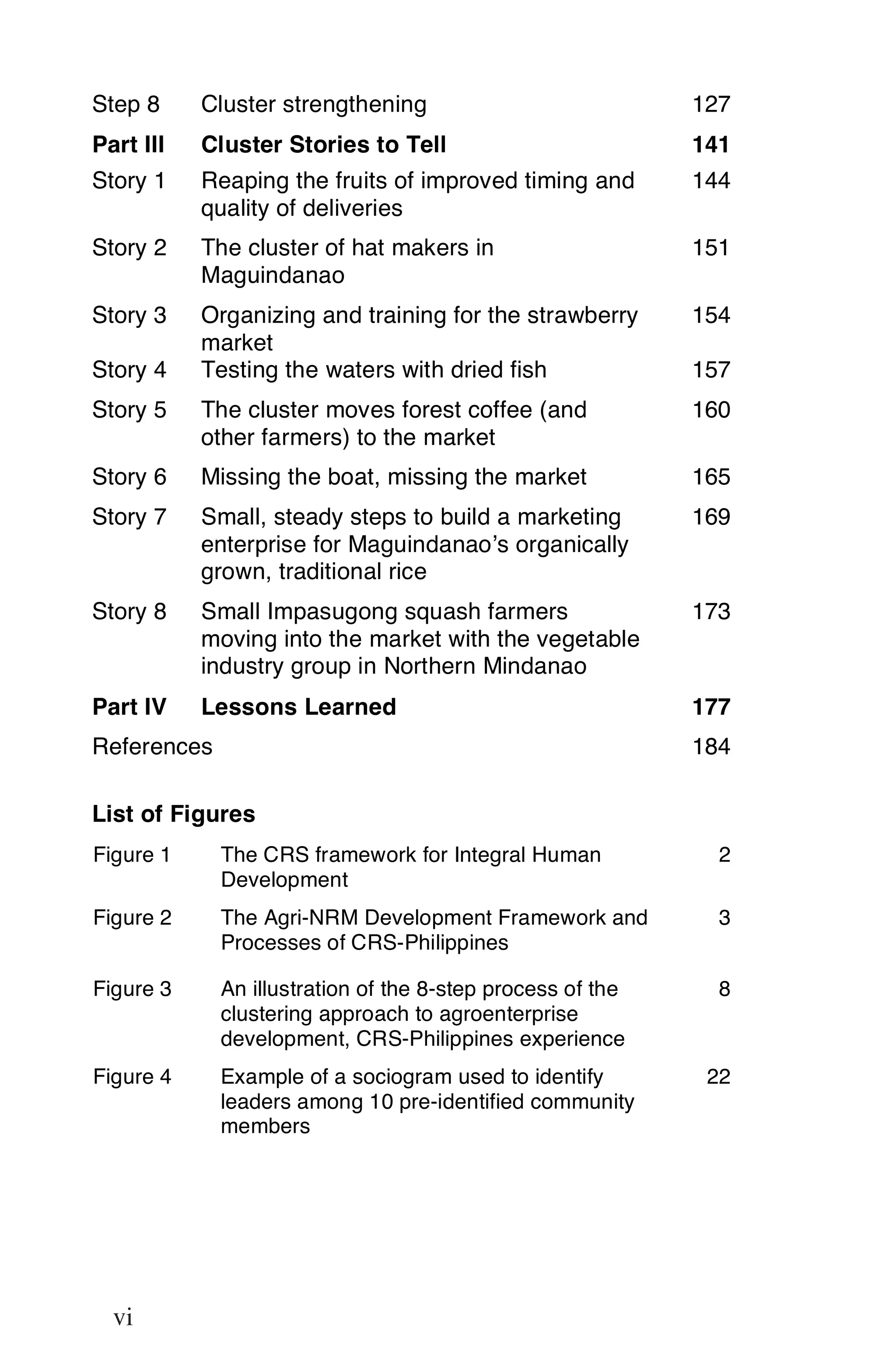 Step 8     Cluster strengthening                            127
Part III   Cluster Stories to Tell                          141
Story 1    Reaping the fruits of improved timing and        144
           quality of deliveries
Story 2    The cluster of hat makers in                     151
           Maguindanao
Story 3    Organizing and training for the strawberry       154
           market
Story 4    Testing the waters with dried fish               157
Story 5    The cluster moves forest coffee (and             160
           other farmers) to the market
Story 6    Missing the boat, missing the market             165
Story 7    Small, steady steps to build a marketing         169
           enterprise for Maguindanao’s organically
           grown, traditional rice
Story 8    Small Impasugong squash farmers                  173
           moving into the market with the vegetable
           industry group in Northern Mindanao
Part IV    Lessons Learned                                  177
References                                                  184

List of Figures
Figure 1     The CRS framework for Integral Human             2
             Development
Figure 2     The Agri-NRM Development Framework and           3
             Processes of CRS-Philippines

Figure 3     An illustration of the 8-step process of the     8
             clustering approach to agroenterprise
             development, CRS-Philippines experience
Figure 4     Example of a sociogram used to identify         22
             leaders among 10 pre-identified community
             members




vi

     vi
 