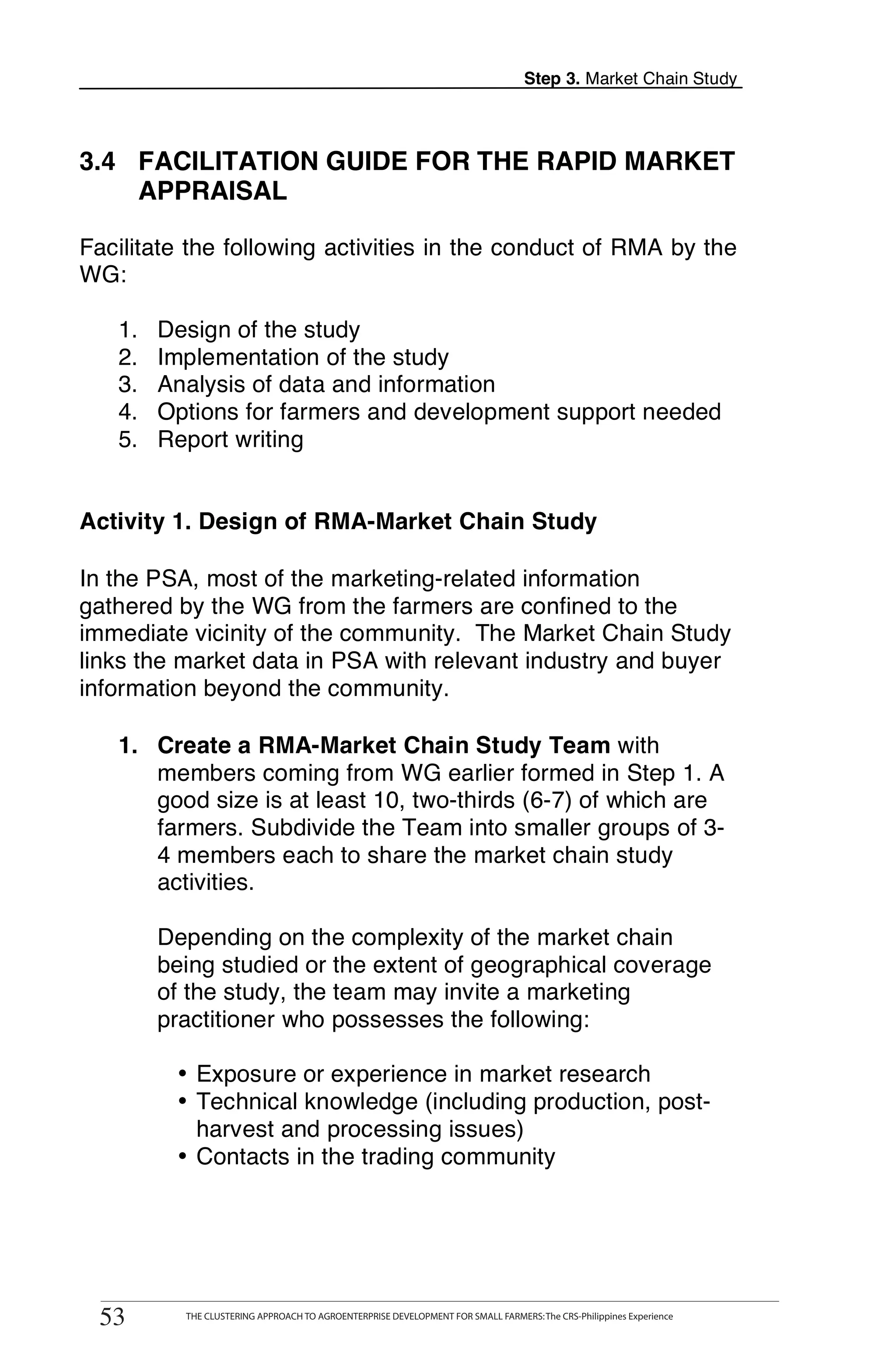 Step 3. Market Chain Study




3.4 FACILITATION GUIDE FOR THE RAPID MARKET
    APPRAISAL

Facilitate the following activities in the conduct of RMA by the
WG:

   1.    Design of the study
   2.    Implementation of the study
   3.    Analysis of data and information
   4.    Options for farmers and development support needed
   5.    Report writing


Activity 1. Design of RMA-Market Chain Study

In the PSA, most of the marketing-related information
gathered by the WG from the farmers are confined to the
immediate vicinity of the community. The Market Chain Study
links the market data in PSA with relevant industry and buyer
information beyond the community.

   1. Create a RMA-Market Chain Study Team with
      members coming from WG earlier formed in Step 1. A
      good size is at least 10, two-thirds (6-7) of which are
      farmers. Subdivide the Team into smaller groups of 3-
      4 members each to share the market chain study
      activities.

         Depending on the complexity of the market chain
         being studied or the extent of geographical coverage
         of the study, the team may invite a marketing
         practitioner who possesses the following:

             • Exposure or experience in market research
             • Technical knowledge (including production, post-
               harvest and processing issues)
             • Contacts in the trading community




        THE CLUSTERING APPROACH TO AGROENTERPRISE DEVELOPMENT FOR SMALL FARMERS: The CRS-Philippines Experience
53
  53           THE CLUSTERING APPROACH TO AGROENTERPRISE DEVELOPMENT FOR SMALL FARMERS: The CRS-Philippines Experience
 