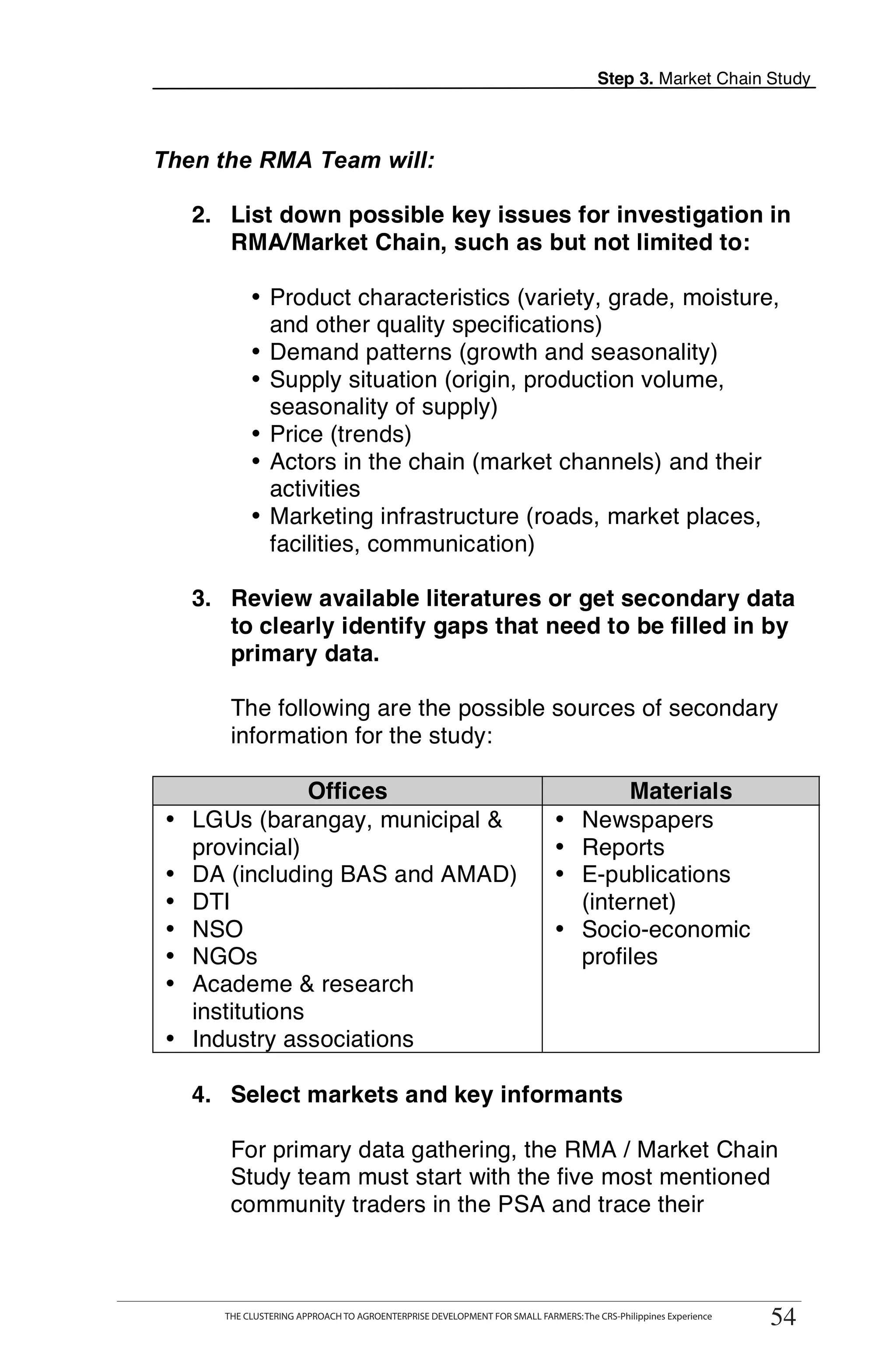 Step 3. Market Chain Study



Then the RMA Team will:

   2. List down possible key issues for investigation in
      RMA/Market Chain, such as but not limited to:

           • Product characteristics (variety, grade, moisture,
             and other quality specifications)
           • Demand patterns (growth and seasonality)
           • Supply situation (origin, production volume,
             seasonality of supply)
           • Price (trends)
           • Actors in the chain (market channels) and their
             activities
           • Marketing infrastructure (roads, market places,
             facilities, communication)

   3. Review available literatures or get secondary data
      to clearly identify gaps that need to be filled in by
      primary data.

       The following are the possible sources of secondary
       information for the study:

               Offices                                                            Materials
• LGUs (barangay, municipal &                                              • Newspapers
  provincial)                                                              • Reports
• DA (including BAS and AMAD)                                              • E-publications
• DTI                                                                        (internet)
• NSO                                                                      • Socio-economic
• NGOs                                                                       profiles
• Academe & research
  institutions
• Industry associations

   4. Select markets and key informants

       For primary data gathering, the RMA / Market Chain
       Study team must start with the five most mentioned
       community traders in the PSA and trace their


     THE CLUSTERING APPROACH TO AGROENTERPRISE DEVELOPMENT FOR SMALL FARMERS: The CRS-Philippines Experience
                                                                                                                 54
      THE CLUSTERING APPROACH TO AGROENTERPRISE DEVELOPMENT FOR SMALL FARMERS: The CRS-Philippines Experience
                                                                                                                54
 