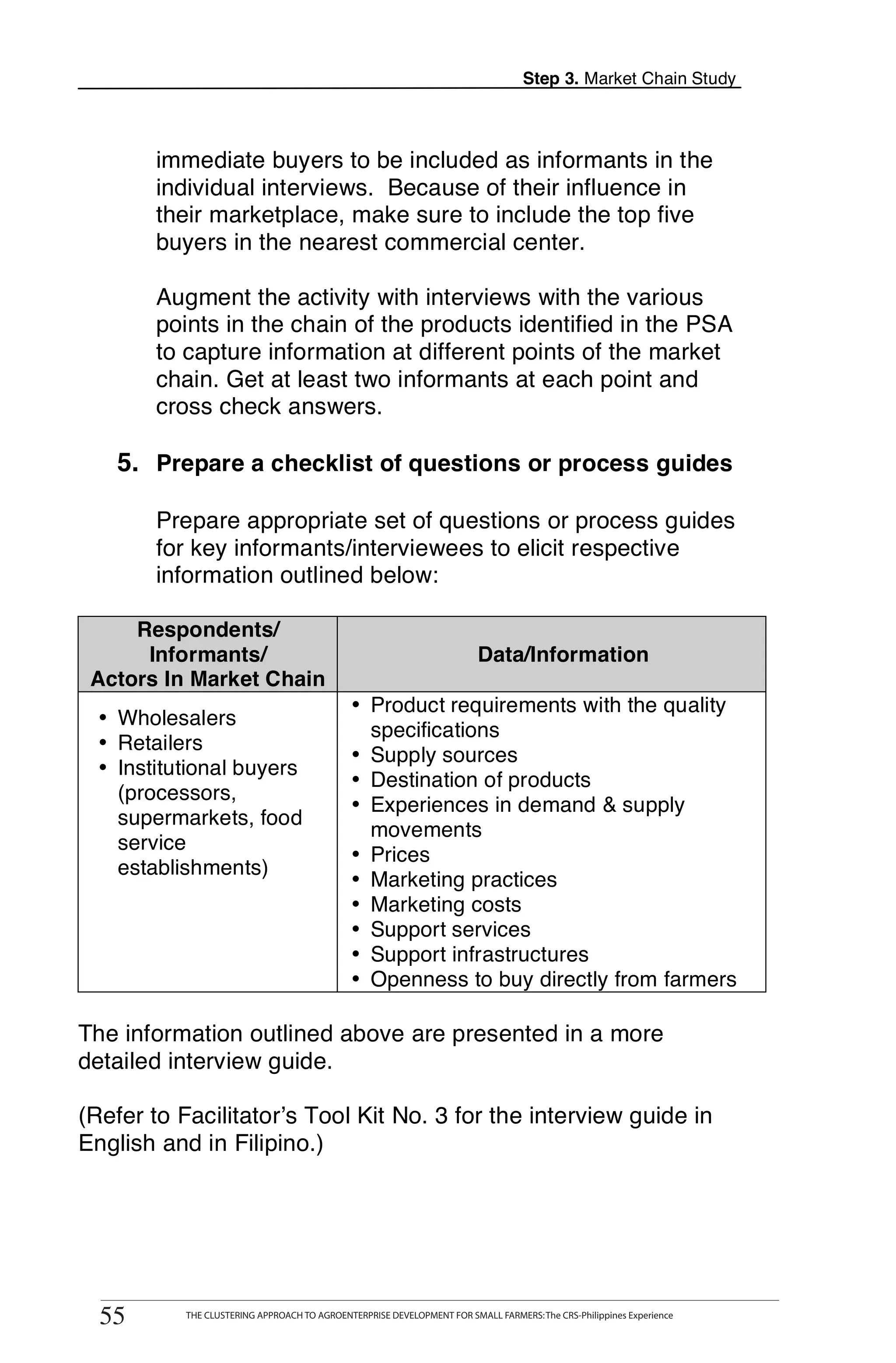 Step 3. Market Chain Study



        immediate buyers to be included as informants in the
        individual interviews. Because of their influence in
        their marketplace, make sure to include the top five
        buyers in the nearest commercial center.

        Augment the activity with interviews with the various
        points in the chain of the products identified in the PSA
        to capture information at different points of the market
        chain. Get at least two informants at each point and
        cross check answers.

    5. Prepare a checklist of questions or process guides

        Prepare appropriate set of questions or process guides
        for key informants/interviewees to elicit respective
        information outlined below:

     Respondents/
      Informants/                                                          Data/Information
 Actors In Market Chain
                                                • Product requirements with the quality
  • Wholesalers
                                                  specifications
  • Retailers
                                                • Supply sources
  • Institutional buyers
                                                • Destination of products
    (processors,
                                                • Experiences in demand & supply
    supermarkets, food
                                                  movements
    service
                                                • Prices
    establishments)
                                                • Marketing practices
                                                • Marketing costs
                                                • Support services
                                                • Support infrastructures
                                                • Openness to buy directly from farmers

The information outlined above are presented in a more
detailed interview guide.

(Refer to Facilitator’s Tool Kit No. 3 for the interview guide in
English and in Filipino.)




       THE CLUSTERING APPROACH TO AGROENTERPRISE DEVELOPMENT FOR SMALL FARMERS: The CRS-Philippines Experience
55
  55          THE CLUSTERING APPROACH TO AGROENTERPRISE DEVELOPMENT FOR SMALL FARMERS: The CRS-Philippines Experience
 