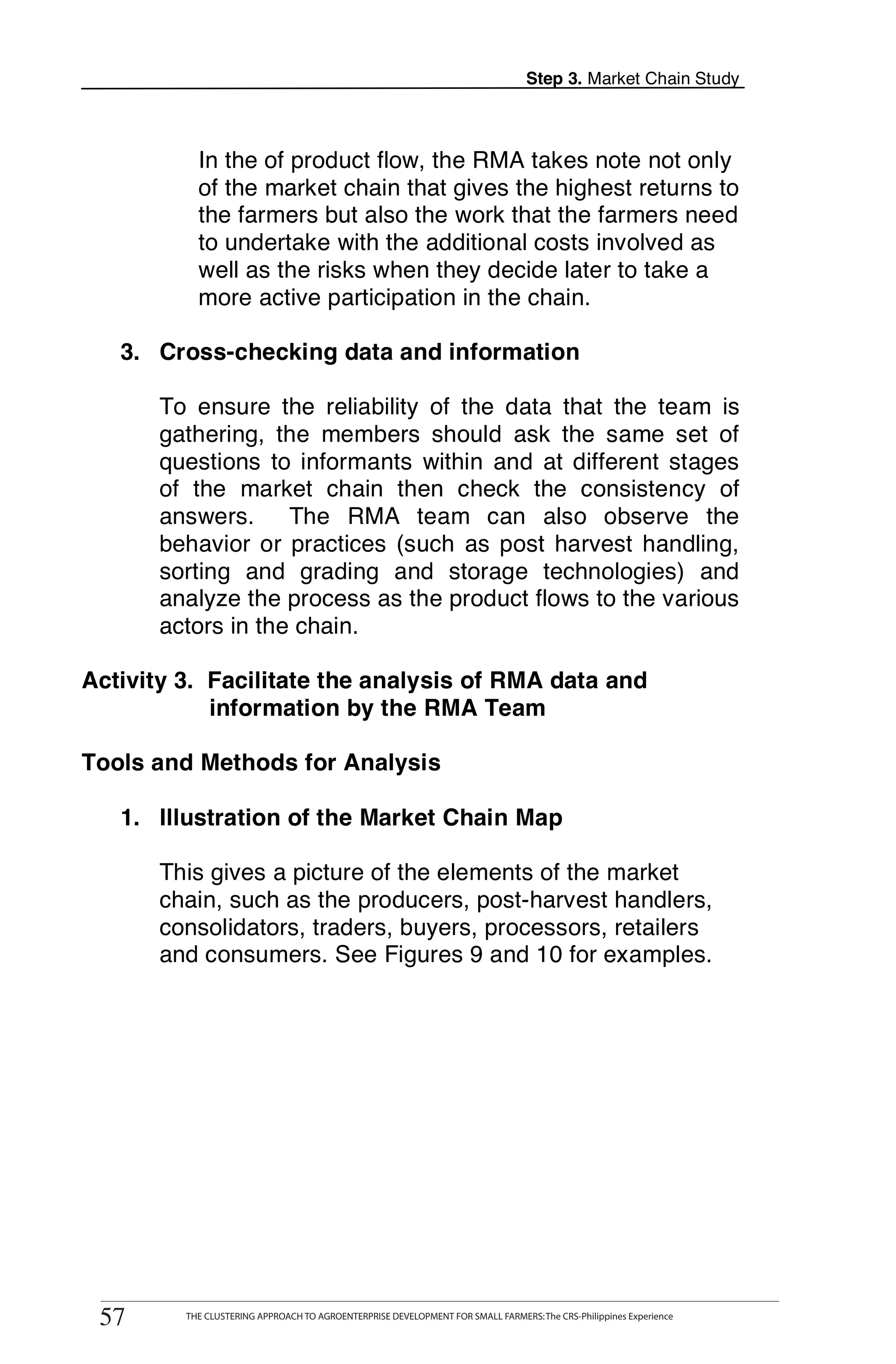 Step 3. Market Chain Study



               In the of product flow, the RMA takes note not only
               of the market chain that gives the highest returns to
               the farmers but also the work that the farmers need
               to undertake with the additional costs involved as
               well as the risks when they decide later to take a
               more active participation in the chain.

   3. Cross-checking data and information

       To ensure the reliability of the data that the team is
       gathering, the members should ask the same set of
       questions to informants within and at different stages
       of the market chain then check the consistency of
       answers. The RMA team can also observe the
       behavior or practices (such as post harvest handling,
       sorting and grading and storage technologies) and
       analyze the process as the product flows to the various
       actors in the chain.

Activity 3. Facilitate the analysis of RMA data and
            information by the RMA Team

Tools and Methods for Analysis

   1. Illustration of the Market Chain Map

       This gives a picture of the elements of the market
       chain, such as the producers, post-harvest handlers,
       consolidators, traders, buyers, processors, retailers
       and consumers. See Figures 9 and 10 for examples.




      THE CLUSTERING APPROACH TO AGROENTERPRISE DEVELOPMENT FOR SMALL FARMERS: The CRS-Philippines Experience
57
 57         THE CLUSTERING APPROACH TO AGROENTERPRISE DEVELOPMENT FOR SMALL FARMERS: The CRS-Philippines Experience
 