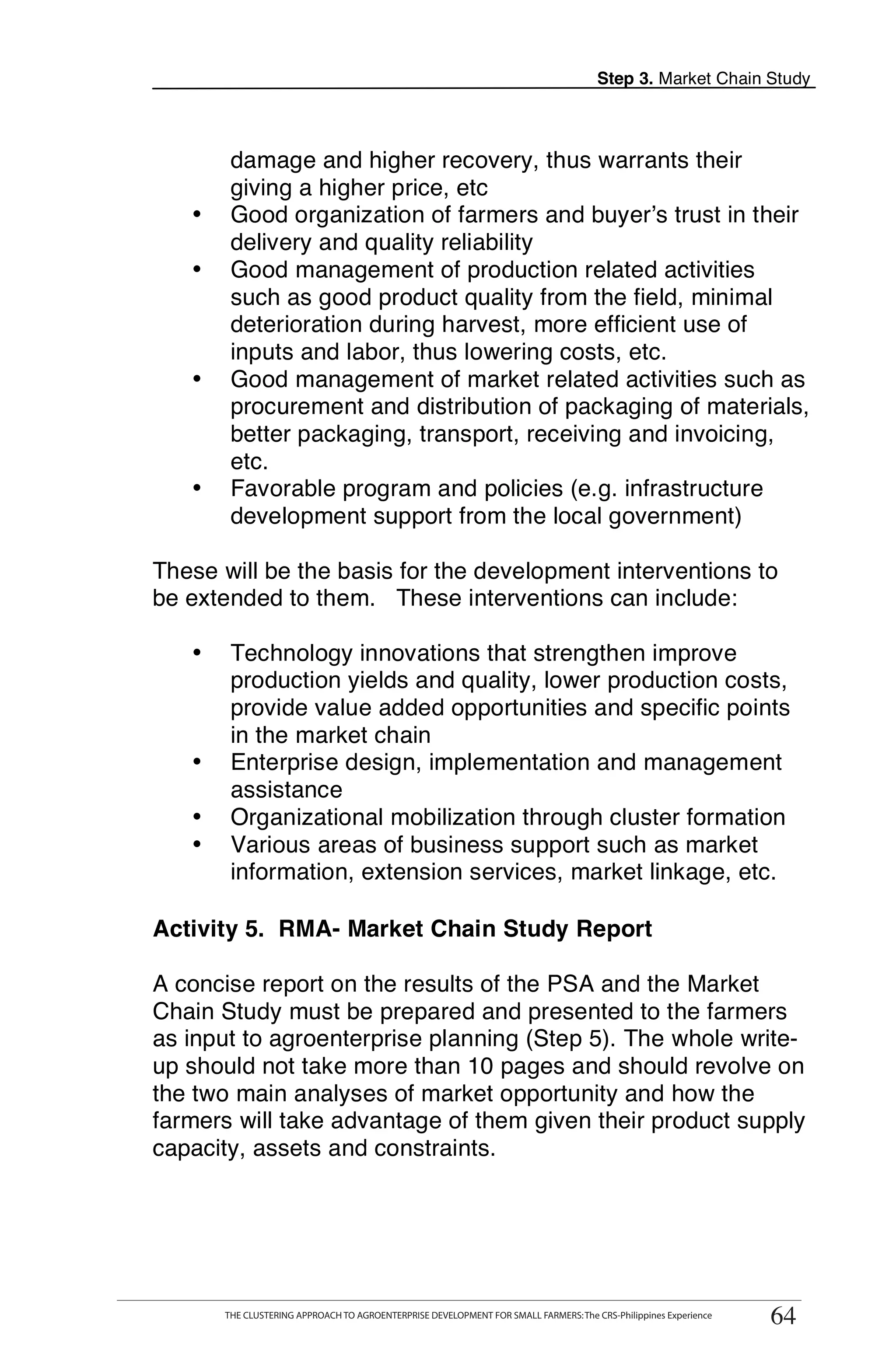 Step 3. Market Chain Study



        damage and higher recovery, thus warrants their
        giving a higher price, etc
   •    Good organization of farmers and buyer’s trust in their
        delivery and quality reliability
   •    Good management of production related activities
        such as good product quality from the field, minimal
        deterioration during harvest, more efficient use of
        inputs and labor, thus lowering costs, etc.
   •    Good management of market related activities such as
        procurement and distribution of packaging of materials,
        better packaging, transport, receiving and invoicing,
        etc.
   •    Favorable program and policies (e.g. infrastructure
        development support from the local government)

These will be the basis for the development interventions to
be extended to them. These interventions can include:

   •    Technology innovations that strengthen improve
        production yields and quality, lower production costs,
        provide value added opportunities and specific points
        in the market chain
   •    Enterprise design, implementation and management
        assistance
   •    Organizational mobilization through cluster formation
   •    Various areas of business support such as market
        information, extension services, market linkage, etc.

Activity 5. RMA- Market Chain Study Report

A concise report on the results of the PSA and the Market
Chain Study must be prepared and presented to the farmers
as input to agroenterprise planning (Step 5). The whole write-
up should not take more than 10 pages and should revolve on
the two main analyses of market opportunity and how the
farmers will take advantage of them given their product supply
capacity, assets and constraints.




       THE CLUSTERING APPROACH TO AGROENTERPRISE DEVELOPMENT FOR SMALL FARMERS: The CRS-Philippines Experience
                                                                                                                  64
       THE CLUSTERING APPROACH TO AGROENTERPRISE DEVELOPMENT FOR SMALL FARMERS: The CRS-Philippines Experience
                                                                                                                 64
 