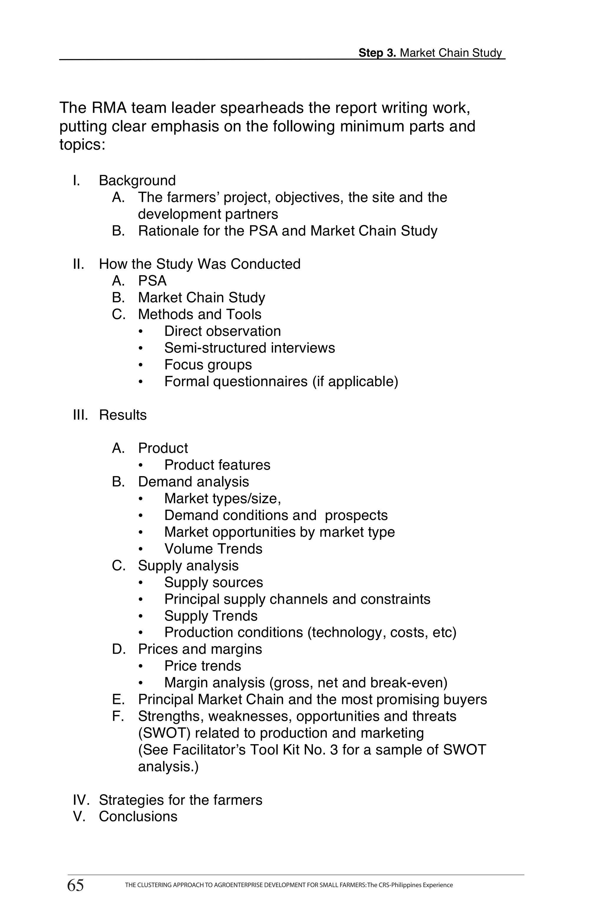 Step 3. Market Chain Study



The RMA team leader spearheads the report writing work,
putting clear emphasis on the following minimum parts and
topics:

 I.   Background
       A. The farmers’ project, objectives, the site and the
           development partners
       B. Rationale for the PSA and Market Chain Study

 II. How the Study Was Conducted
      A. PSA
      B. Market Chain Study
      C. Methods and Tools
          • Direct observation
          • Semi-structured interviews
          • Focus groups
          • Formal questionnaires (if applicable)

 III. Results

        A. Product
           • Product features
        B. Demand analysis
           • Market types/size,
           • Demand conditions and prospects
           • Market opportunities by market type
           • Volume Trends
        C. Supply analysis
           • Supply sources
           • Principal supply channels and constraints
           • Supply Trends
           • Production conditions (technology, costs, etc)
        D. Prices and margins
           • Price trends
           • Margin analysis (gross, net and break-even)
        E. Principal Market Chain and the most promising buyers
        F. Strengths, weaknesses, opportunities and threats
           (SWOT) related to production and marketing
           (See Facilitator’s Tool Kit No. 3 for a sample of SWOT
           analysis.)

 IV. Strategies for the farmers
 V. Conclusions


       THE CLUSTERING APPROACH TO AGROENTERPRISE DEVELOPMENT FOR SMALL FARMERS: The CRS-Philippines Experience
65
 65         THE CLUSTERING APPROACH TO AGROENTERPRISE DEVELOPMENT FOR SMALL FARMERS: The CRS-Philippines Experience
 