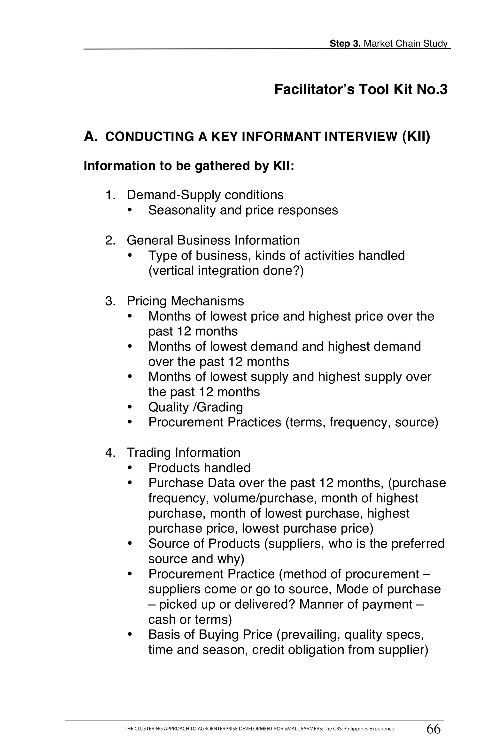 Step 3. Market Chain Study




                                                               Facilitator’s Tool Kit No.3


A. CONDUCTING A KEY INFORMANT INTERVIEW (KII)

Information to be gathered by KII:

   1. Demand-Supply conditions
      • Seasonality and price responses

   2. General Business Information
      • Type of business, kinds of activities handled
         (vertical integration done?)                                                                                 T

   3. Pricing Mechanisms                                                                                              O
      • Months of lowest price and highest price over the
          past 12 months
      • Months of lowest demand and highest demand                                                                    O
          over the past 12 months
      • Months of lowest supply and highest supply over                                                               L
          the past 12 months
      • Quality /Grading
      • Procurement Practices (terms, frequency, source)

   4. Trading Information
      • Products handled
                                                                                                                      K
      • Purchase Data over the past 12 months, (purchase
         frequency, volume/purchase, month of highest                                                                 I
         purchase, month of lowest purchase, highest
         purchase price, lowest purchase price)
      • Source of Products (suppliers, who is the preferred                                                           T
         source and why)
      • Procurement Practice (method of procurement –
         suppliers come or go to source, Mode of purchase
         – picked up or delivered? Manner of payment –
         cash or terms)
      • Basis of Buying Price (prevailing, quality specs,
         time and season, credit obligation from supplier)



      THE CLUSTERING APPROACH TO AGROENTERPRISE DEVELOPMENT FOR SMALL FARMERS: The CRS-Philippines Experience
                                                                                                                 66
      THE CLUSTERING APPROACH TO AGROENTERPRISE DEVELOPMENT FOR SMALL FARMERS: The CRS-Philippines Experience
                                                                                                                66
 