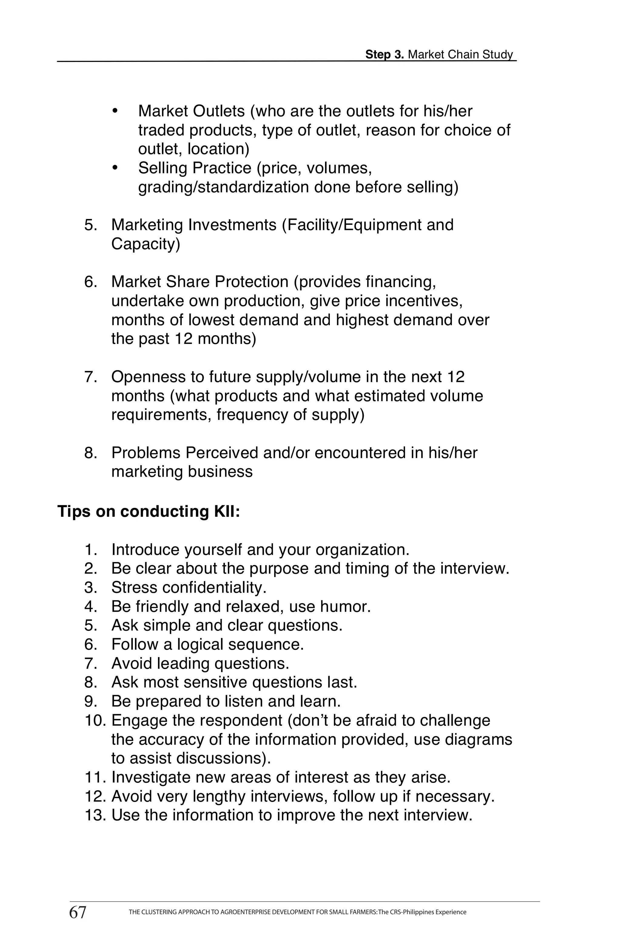 Step 3. Market Chain Study



           •       Market Outlets (who are the outlets for his/her
                   traded products, type of outlet, reason for choice of
                   outlet, location)
           •       Selling Practice (price, volumes,
                   grading/standardization done before selling)

       5. Marketing Investments (Facility/Equipment and
          Capacity)

       6. Market Share Protection (provides financing,
T         undertake own production, give price incentives,
          months of lowest demand and highest demand over
O         the past 12 months)

       7. Openness to future supply/volume in the next 12
O         months (what products and what estimated volume
          requirements, frequency of supply)
L
       8. Problems Perceived and/or encountered in his/her
          marketing business

    Tips on conducting KII:
K
       1. Introduce yourself and your organization.
       2. Be clear about the purpose and timing of the interview.
I      3. Stress confidentiality.
       4. Be friendly and relaxed, use humor.
T      5. Ask simple and clear questions.
       6. Follow a logical sequence.
       7. Avoid leading questions.
       8. Ask most sensitive questions last.
       9. Be prepared to listen and learn.
       10. Engage the respondent (don’t be afraid to challenge
           the accuracy of the information provided, use diagrams
           to assist discussions).
       11. Investigate new areas of interest as they arise.
       12. Avoid very lengthy interviews, follow up if necessary.
       13. Use the information to improve the next interview.



          THE CLUSTERING APPROACH TO AGROENTERPRISE DEVELOPMENT FOR SMALL FARMERS: The CRS-Philippines Experience
    67
     67         THE CLUSTERING APPROACH TO AGROENTERPRISE DEVELOPMENT FOR SMALL FARMERS: The CRS-Philippines Experience
 
