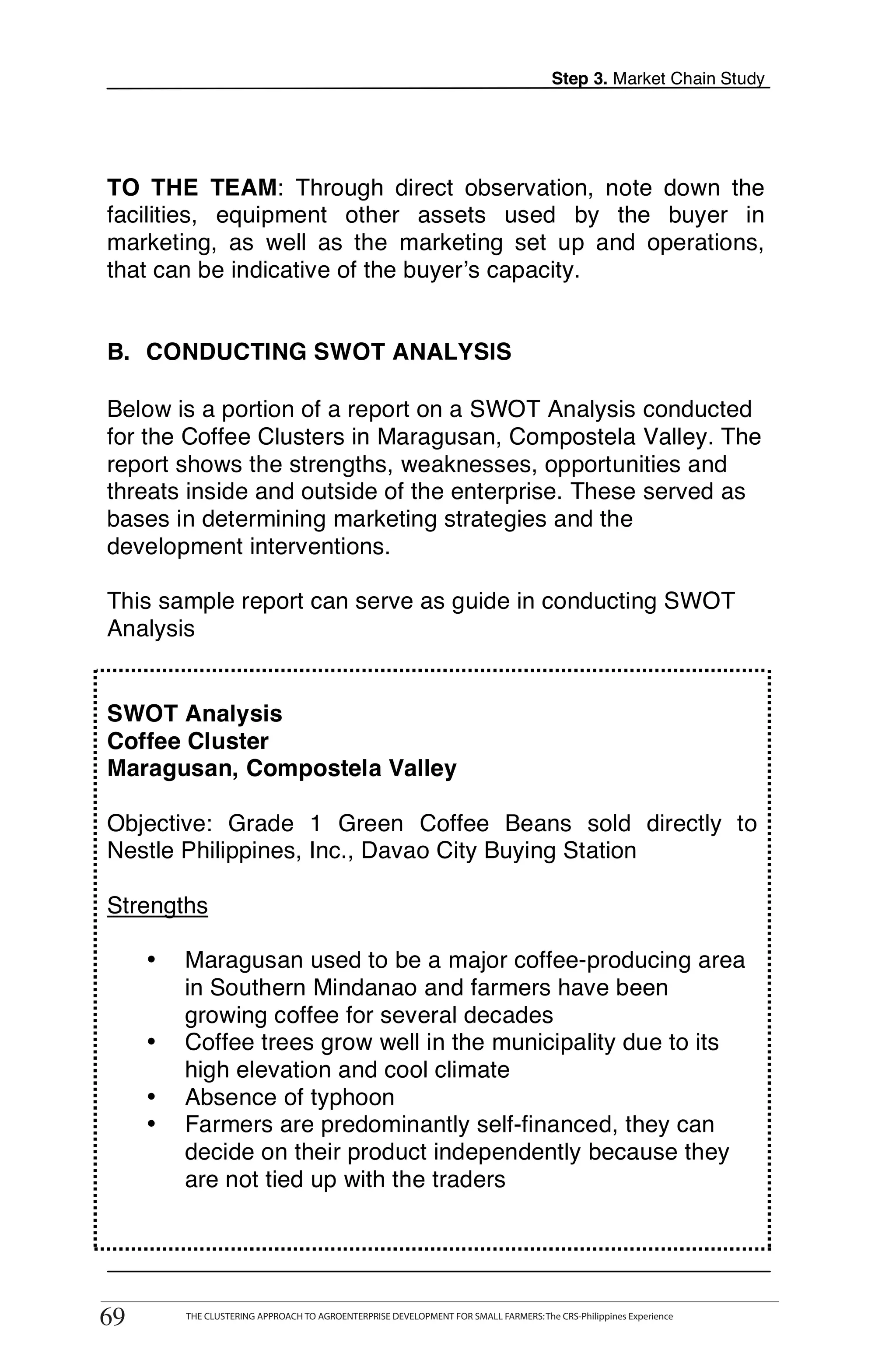 Step 3. Market Chain Study




    TO THE TEAM: Through direct observation, note down the
    facilities, equipment other assets used by the buyer in
    marketing, as well as the marketing set up and operations,
    that can be indicative of the buyer’s capacity.


    B. CONDUCTING SWOT ANALYSIS
T
    Below is a portion of a report on a SWOT Analysis conducted
    for the Coffee Clusters in Maragusan, Compostela Valley. The
O   report shows the strengths, weaknesses, opportunities and
    threats inside and outside of the enterprise. These served as
O   bases in determining marketing strategies and the
    development interventions.

L   This sample report can serve as guide in conducting SWOT
    Analysis


    SWOT Analysis
K   Coffee Cluster
    Maragusan, Compostela Valley
I
    Objective: Grade 1 Green Coffee Beans sold directly to
    Nestle Philippines, Inc., Davao City Buying Station
T
    Strengths

          •    Maragusan used to be a major coffee-producing area
               in Southern Mindanao and farmers have been
               growing coffee for several decades
          •    Coffee trees grow well in the municipality due to its
               high elevation and cool climate
          •    Absence of typhoon
          •    Farmers are predominantly self-financed, they can
               decide on their product independently because they
               are not tied up with the traders



              THE CLUSTERING APPROACH TO AGROENTERPRISE DEVELOPMENT FOR SMALL FARMERS: The CRS-Philippines Experience
     69
    69         THE CLUSTERING APPROACH TO AGROENTERPRISE DEVELOPMENT FOR SMALL FARMERS: The CRS-Philippines Experience
 