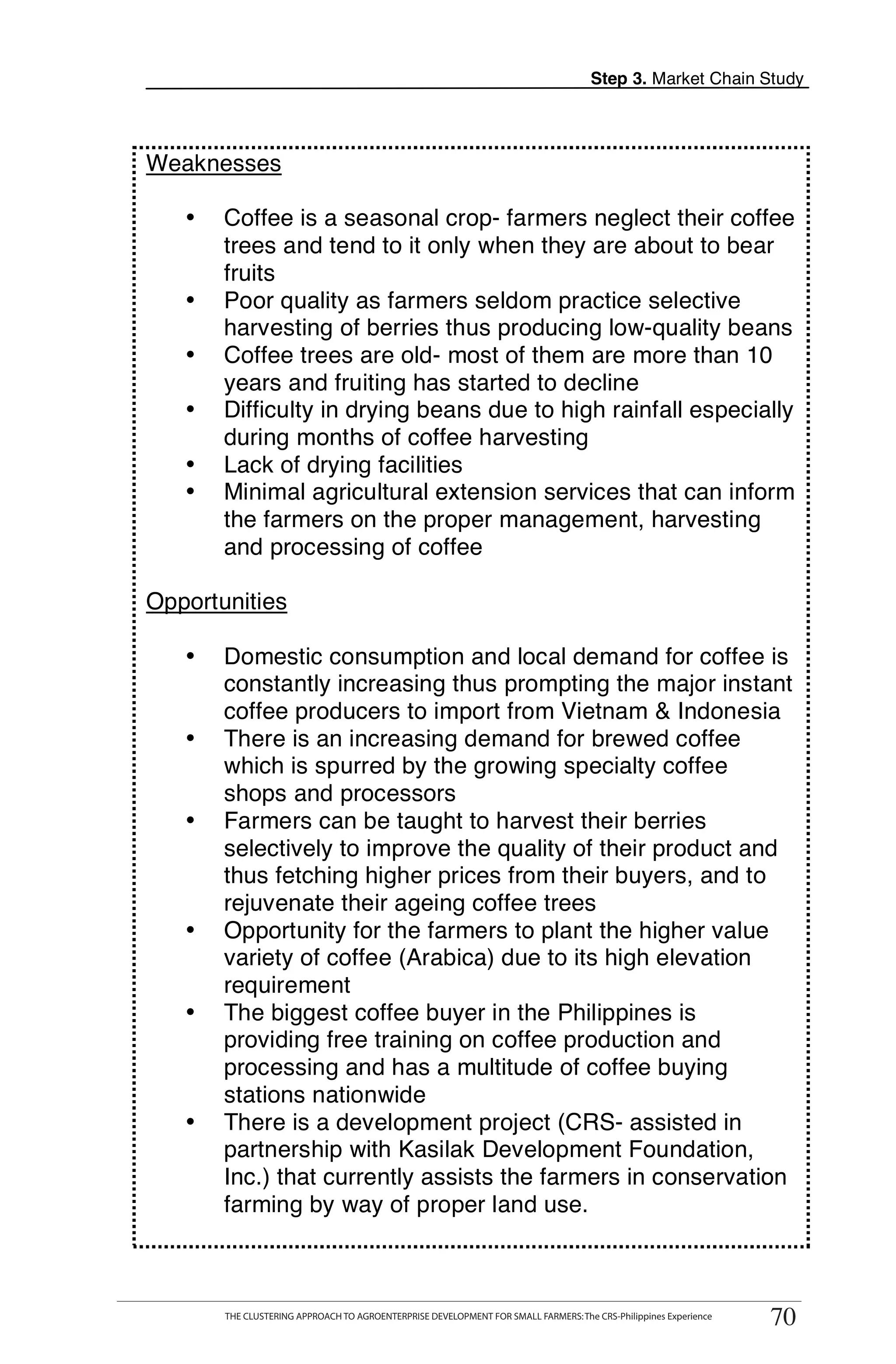 Step 3. Market Chain Study




Weaknesses

   •    Coffee is a seasonal crop- farmers neglect their coffee
        trees and tend to it only when they are about to bear
        fruits
   •    Poor quality as farmers seldom practice selective
        harvesting of berries thus producing low-quality beans
   •    Coffee trees are old- most of them are more than 10
        years and fruiting has started to decline
   •    Difficulty in drying beans due to high rainfall especially
        during months of coffee harvesting
   •    Lack of drying facilities                                                                                       T
   •    Minimal agricultural extension services that can inform
        the farmers on the proper management, harvesting
        and processing of coffee
                                                                                                                        O

Opportunities                                                                                                           O
        Domestic consumption and local demand for coffee is
                                                                                                                        L
   •
        constantly increasing thus prompting the major instant
        coffee producers to import from Vietnam & Indonesia
   •    There is an increasing demand for brewed coffee
        which is spurred by the growing specialty coffee
        shops and processors
   •    Farmers can be taught to harvest their berries                                                                  K
        selectively to improve the quality of their product and
        thus fetching higher prices from their buyers, and to                                                           I
        rejuvenate their ageing coffee trees
        Opportunity for the farmers to plant the higher value
                                                                                                                        T
   •
        variety of coffee (Arabica) due to its high elevation
        requirement
   •    The biggest coffee buyer in the Philippines is
        providing free training on coffee production and
        processing and has a multitude of coffee buying
        stations nationwide
   •    There is a development project (CRS- assisted in
        partnership with Kasilak Development Foundation,
        Inc.) that currently assists the farmers in conservation
        farming by way of proper land use.


       THE CLUSTERING APPROACH TO AGROENTERPRISE DEVELOPMENT FOR SMALL FARMERS: The CRS-Philippines Experience
                                                                                                                   70
        THE CLUSTERING APPROACH TO AGROENTERPRISE DEVELOPMENT FOR SMALL FARMERS: The CRS-Philippines Experience
                                                                                                                  70
 