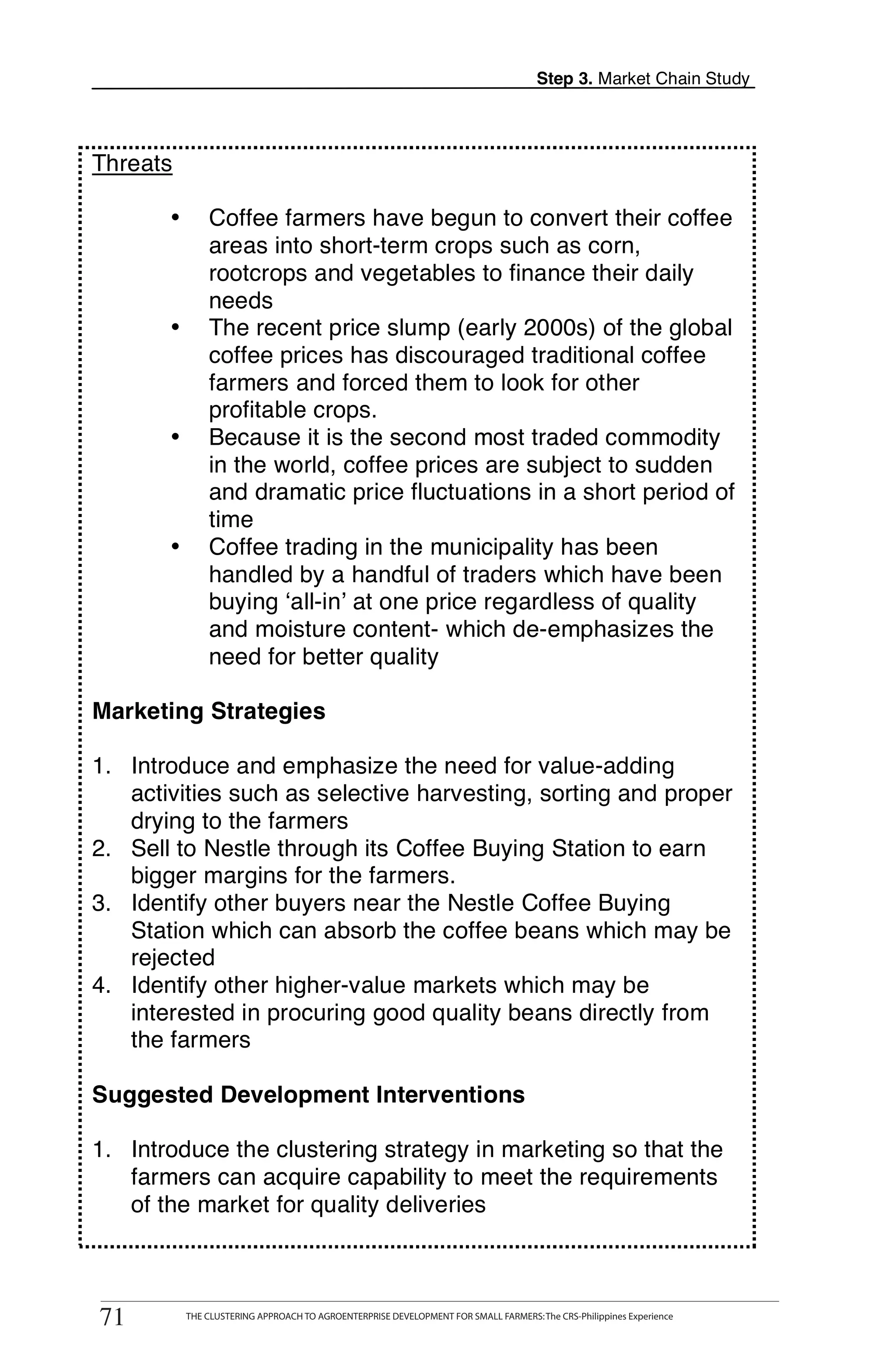Step 3. Market Chain Study




    Threats

           •       Coffee farmers have begun to convert their coffee
                   areas into short-term crops such as corn,
                   rootcrops and vegetables to finance their daily
                   needs
           •       The recent price slump (early 2000s) of the global
                   coffee prices has discouraged traditional coffee
                   farmers and forced them to look for other
                   profitable crops.
                   Because it is the second most traded commodity
T          •
                   in the world, coffee prices are subject to sudden
                   and dramatic price fluctuations in a short period of
O                  time
           •       Coffee trading in the municipality has been
                   handled by a handful of traders which have been
O                  buying ‘all-in’ at one price regardless of quality
                   and moisture content- which de-emphasizes the
L                  need for better quality

    Marketing Strategies

    1. Introduce and emphasize the need for value-adding
K      activities such as selective harvesting, sorting and proper
       drying to the farmers
    2. Sell to Nestle through its Coffee Buying Station to earn
I      bigger margins for the farmers.
    3. Identify other buyers near the Nestle Coffee Buying
T      Station which can absorb the coffee beans which may be
       rejected
    4. Identify other higher-value markets which may be
       interested in procuring good quality beans directly from
       the farmers

    Suggested Development Interventions

    1. Introduce the clustering strategy in marketing so that the
       farmers can acquire capability to meet the requirements
       of the market for quality deliveries


          THE CLUSTERING APPROACH TO AGROENTERPRISE DEVELOPMENT FOR SMALL FARMERS: The CRS-Philippines Experience
    71
     71        THE CLUSTERING APPROACH TO AGROENTERPRISE DEVELOPMENT FOR SMALL FARMERS: The CRS-Philippines Experience
 