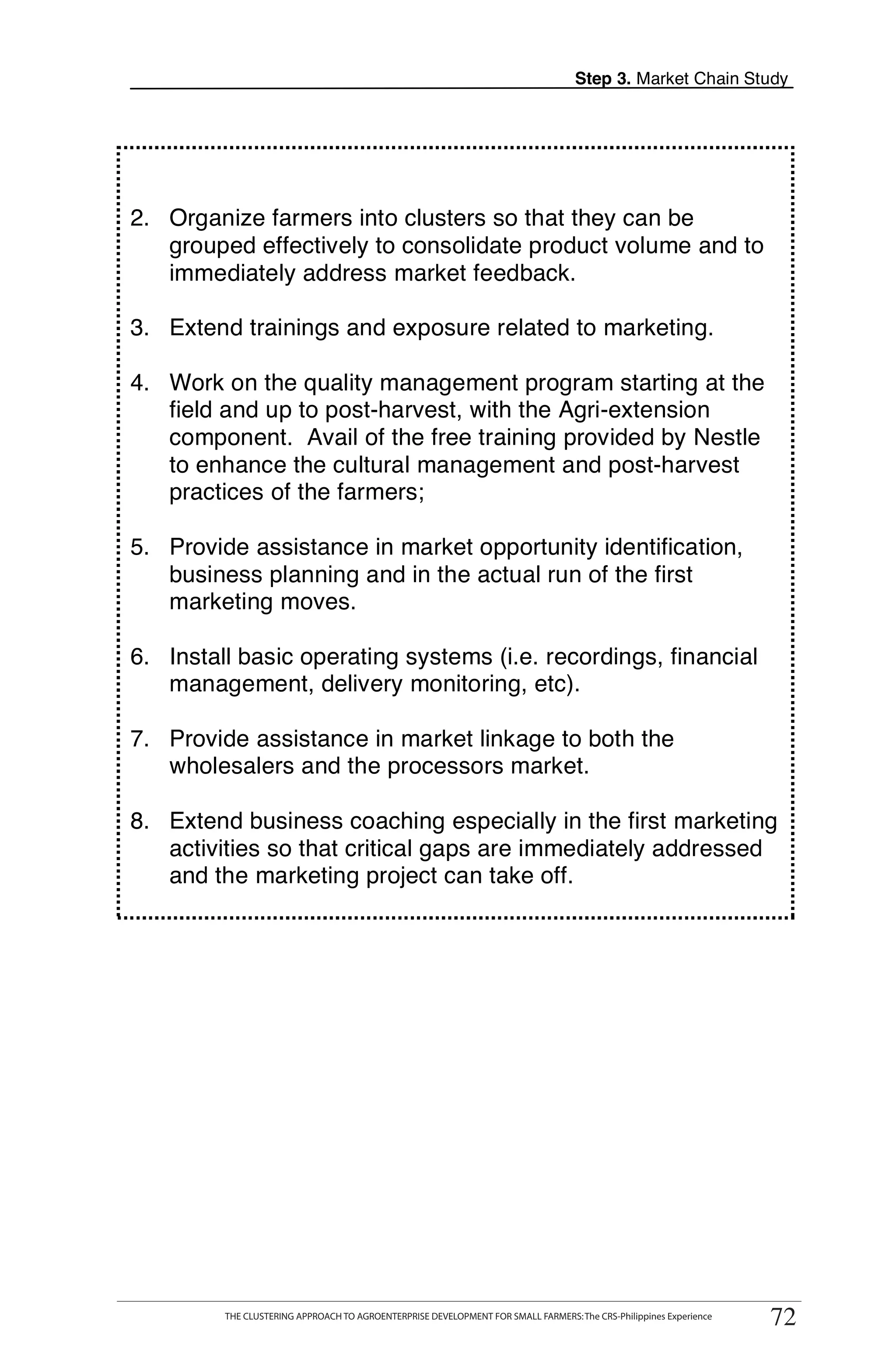 Step 3. Market Chain Study




2. Organize farmers into clusters so that they can be
   grouped effectively to consolidate product volume and to
   immediately address market feedback.

3. Extend trainings and exposure related to marketing.

4. Work on the quality management program starting at the
   field and up to post-harvest, with the Agri-extension
   component. Avail of the free training provided by Nestle
   to enhance the cultural management and post-harvest
   practices of the farmers;

5. Provide assistance in market opportunity identification,                                                               T
   business planning and in the actual run of the first
   marketing moves.                                                                                                       O
6. Install basic operating systems (i.e. recordings, financial
   management, delivery monitoring, etc).                                                                                 O

7. Provide assistance in market linkage to both the                                                                       L
   wholesalers and the processors market.

8. Extend business coaching especially in the first marketing
   activities so that critical gaps are immediately addressed
   and the marketing project can take off.                                                                                K

                                                                                                                          I

                                                                                                                          T




      THE CLUSTERING APPROACH TO AGROENTERPRISE DEVELOPMENT FOR SMALL FARMERS: The CRS-Philippines Experience
                                                                                                                    72
          THE CLUSTERING APPROACH TO AGROENTERPRISE DEVELOPMENT FOR SMALL FARMERS: The CRS-Philippines Experience
                                                                                                                     72
 