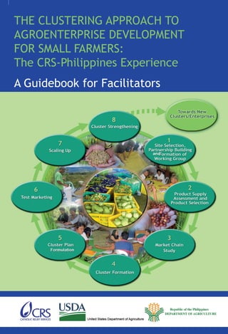 THE CLUSTERING APPROACH TO
AGROENTERPRISE DEVELOPMENT
FOR SMALL FARMERS:
The CRS-Philippines Experience
A Guidebook for Facilitators
 