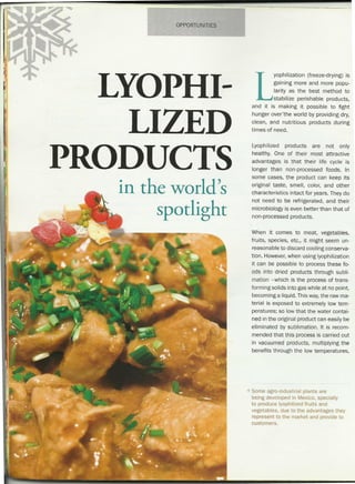 OPPORTUNITIES
LYOPHI-
LIZED
PRODUCTS
in the world's
spotlight
L
yophilization (freeze-drying) is
gaining more and more popu-
larity as the best method to
stabilize perishable products,
and it is making it possible to fight
hunger over-the world by providing dry,
clean, and nutritious products during
times of need.
Lyophilized products are not only
healthy. One of their most attractive
advantages is that their life cycle is
longer than non-processed foods. In
some cases, the product can keep its
original taste, smell, color, and other
characteristics intact for years. They do
not need to be refrigerated, and their
microbiology is even better than that of
non-processed products.
When it comes to meat, vegetables,
fruits, species, etc., it might seem un-
reasonable to discard cooling conserva-
tion. However,when using lyophilization
it can be possible to process these fo-
ods into dried products through subli-
mation -which is the process of trans-
forming solids into gas while at no point,
becoming a liquid. This way,the raw ma-
terial is exposed to extremely low tem-
peratures; so low that the water contai-
ned in the original product can easily be
eliminated by sublimation. It is recom-
mended that this process is carried out
in vacuumed products, multiplying the
benefits through the low temperatures,
Some agro-industrial plants are
being developed in Mexico, specially
to produce lyophilizedfruits and
vegetables, due to the advantages they
represent to the market and provide to
customers.
 